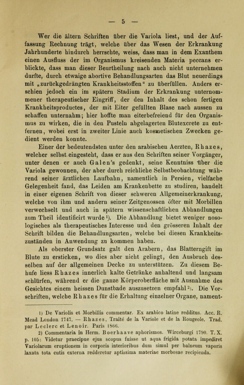 Wer die altern Schriften über die Variola liest, und der Auf- fassung Rechnung trägt, welche über das Wesen der Erkrankung Jahrhunderte hindurch herrschte, weiss, dass man in dem Exanthem einen Ausfluss der im Organismus kreisenden Materia peccans er- blickte, dass man dieser Beurtheilung nach auch nicht unternehmen durfte, durch etwaige abortive Behandlungsarten das Blut neuerdings mit „zurückgedrängten Krankheitsstoffen zu überfüllen. Anders er- schien jedoch ein im spätem Stadium der Erkrankung unternom- mener therapeutischer Eingriff, der den Inhalt des schon fertigen Krankheitsproductes, der mit Eiter gefüllten Blase nach aussen zu schaffen unternahm; hier hoffte man eiterbefreiend für den Organis- mus zu wirken, die in den Pusteln abgelagerten Blutexcrete zu ent- fernen , wobei erst in zweiter Linie auch kosmetischen Zwecken ge- dient werden konnte. Einer der bedeutendsten unter den arabischen Aerzten, Rhazes, welcher selbst, eingesteht, dass er aus den Schriften seiner Vorgänger, unter denen er auch Galen's gedenkt, seine Kenntniss über die Variola gewonnen, der aber durch reichliche Selbstbeobachtung wäh- rend seiner ärztlichen Laufbahn, namentlich in Persien, vielfache Gelegenheit fand, das Leiden am Krankenbette zu studiren, handelt in einer eigenen Schrift von dieser schweren Allgemeinerkrankung, welche von ihm und andern seiner Zeitgenossen öfter mit Morbillen verwechselt und auch in spätem wissenschaftlichen Abhandlungen zum Theil identificirt wurde ')• Die Abhandlung bietet weniger noso- logisches als therapeutisches Interesse und den grösseren Inhalt der Schrift bilden die Behandlungsarten, welche bei diesen Krankheits- zuständen in Anwendung zu kommen haben. Als oberster Grundsatz galt den Arabern, das Blatterngift im Blute zu ersticken, wo dies aber nicht gelingt, den Ausbruch des- selben auf der allgemeinen Decke zu unterstützen. Zu diesem Be- hufe Hess Rhazes innerlich kalte Getränke anhaltend und langsam schlürfen, während er die ganze Körperoberfläche mit Ausnahme des Gesichtes einem heissen Dunstbade auszusetzen empfahl2). Die Vor- schriften, welche Rhazes für die Erhaltung einzelner Organe, nament- I) De Variolis et Morbillis eommentar. Ex arabico latine redditus. Acc. R. Mead London 1747. — Rhazes, Traite de la Variole et de la Rougeole. Trad. par Leclerc et Lenoir. Paris IS66. 2) Commentaria in Herrn. Boerhaave aphorismos. Wirceburgi 1790. T. X. p. 105: Videtur praecipue ejus scopus fuisse ut aqua frigida potata impediret Variolarum eruptionem in corporis interioribus dum simul per balneum vaporis laxata tota cutis externa redderetur aptissima materiae morbosae recipienda.