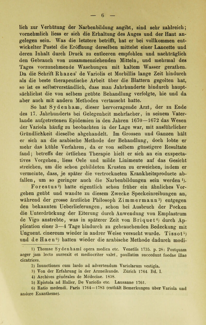 lieh zur Verhütung der Narbenbildung angibt, sind sehr zahlreich; vornehmlich liess er sich die Erhaltung des Auges und der Haut an- gelegen sein. Was die letztere betrifft, hat er bei vollkommen ent- wickelter Pustel die Eröffnung derselben mittelst einer Lancette und deren Inhalt durch Druck zu entleeren empfohlen und nachträglich den Gebrauch von zusammenziehenden Mitteln, und mebrmal des Tages vorzunehmende Waschungen mit kaltem Wasser gerathen. Da die Schrift Rhazes' de Variolis et Morbillis lange Zeit hindurch als die beste therapeutische Arbeit über die Blattern gegolten hat, so ist es selbstverständlich, dass man Jahrhunderte hindurch haupt- sächlichst die von selbem geübte Behandlung verfolgte, hie und da aber auch mit andern Methoden vertauscht hatte. So hat Sydenham, dieser hervorragende Arzt, der zu Ende des 17. Jahrhunderts bei Gelegenheit mehrfacher, in seinem Vater- lande aufgetretenen Epidemien in den Jahren 1670 — 1672 das Wesen der Variola häufig zu beobachten in der Lage war, mit ausführlicher Gründlichkeit dieselbe abgehandelt. Im Grossen und Ganzen hält er sich an die arabische Methode der Behandlung, doch lobte er mehr das kühle Verfahren, da er von selbem günstigere Resultate fand; betreffs der örtlichen Therapie hielt er sich an ein exspeeta- tives Vorgehen, liess Oele und milde Linimente auf das Gesicht streichen, um die schon gebildeten Krusten zu erweichen, indem er vermeinte, dass, je später die vertrockneten Krankheitsproducte ab- fallen, um so geringer auch die Narbenbildungen sein werden1). Forestus2) hatte eigentlich schon früher ein ähnliches Vor- gehen geübt und wandte zu diesem Zwecke Speckeinreibungen an, während der grosse ärztliche Philosoph Zimmermann3) entgegen den bekannten Ueberlieferungen, schon bei Ausbruch der Pocken die Unterdrückung der Eiterung durch Anwendung von Emplastrum de Vigo anstrebte, was in späterer Zeit von Briquet4) durch Ap- plication einer 3—4 Tage hindurch zu gebrauchenden Bedeckung mit Unguent. cinereum wieder in andrer Weise versucht wurde. Tissot5) und deHaen0) hatten wieder die arabische Methode dadurch modi- 1) Thomae Sydenhami opera medica etc. Venetiis 1735. p. 28: Postquam aeger jam lecto surrexit et medioeriter valet, paullatim succedunt foedae ülae cicatrices. 2) Inunctiones cum lardo ad advertendum Variolarum vestigia. 3) Von der Erfahrung in der Arzneikunde. Zürich 176-1. Bd. I. 4) Archives generales de Medecine. 1838. 5) Epistola ad Haller, De Variolis etc. Lausanne 1761. 6) Ratio medendi. Paris 1764—1783 (enthält Bemerkungen über Variola und andere Exantheme).