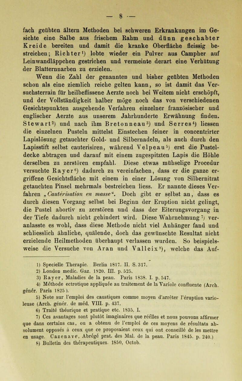 fach geübten altern Methoden bei schweren Erkrankungen im Ge- sichte eine Salbe aus frischem Rahm und dünn geschabter Kreide bereiten und damit die kranke Oberfläche fieissig be- streichen; Richter1) lobte wieder ein Pulver aus Campher auf Leinwandläppchen gestrichen und vermeinte derart eine Verhütung der Blatternnarben zu erzielen. Wenn die Zahl der genannten und bisher geübten Methoden schon als eine ziemlich reiche gelten kann, so ist damit das Ver- suchsterrain für heilbeflissene Aerzte noch bei Weitem nicht erschöpft, und der Vollständigkeit halber möge noch das von verschiedenen Gesichtspunkten ausgehende Verfahren einzelner französischer und englischer Aerzte aus unserem Jahrhunderte Erwähnung finden. Stewart2) und nach ihm Bretonneau3) und Serres4) Hessen die einzelnen Pusteln mittelst Einstechen feiner in concentrirter Lapislösung getauchter Gold- und Silbernadeln, als auch durch den Lapisstift selbst cauterisiren, während Velpeau5) erst die Pustel- decke abtragen und darauf mit einem zugespitzten Lapis die Höhle derselben zu zerstören empfahl. Diese etwas mühselige Procedur versuchte Ray er6) dadurch zu vereinfachen, dass er die ganze er- griffene Gesichtsfläche mit einem in einer Lösung von Silbernitrat getauchten Pinsel mehrmals bestreichen Hess. Er nannte dieses Ver- fahren „ Cauterisation en masse. Doch gibt er selbst an, dass es durch diesen Vorgang selbst bei Beginn der Eruption nicht gelingt, die Pustel abortiv zu zerstören und dass der Eiterungsvorgang in der Tiefe dadurch nicht gehindert wird. Diese Wahrnehmung 7j ver- anlasste es wohl, dass diese Methode nicht viel Anhänger fand und schliesslich ähnliche, quälende, doch das gewünschte Resultat nicht erzielende Heilmethoden überhaupt verlassen wurden. So beispiels- weise die Versuche von Aran und Valleix8), welche das Auf- 1) Specielle Therapie. Berlin 181. II. S. 317. 2) London medic. Gaz. 1820. III. p. 525. 3) Rayer, Maladies de la peau. Paris 1838. I. p. 547. 4) Methode ectrotique appliqu^e au traitement de laVariole confluente (Arch. gen6r. Paris 1825). 5) Note sur l'emploi des caustiques comme moyen d'arreter l'äruption vario- leuse (Arch. gener. de m6d. VIII. p. 437. 6) Tratte thäorique et pratique etc. 1835. I. 7) Ces avantages sont plutöt imaginaires que reelles et nous pouvons affirmer que dans certains cas, ou a obtenu de l'emploi de ces moyens de r<5sultats ab- solument opposes ä ceux que ce proposaient ceux qui ont conseillö de les mettre en usage. Cazenave. Abrßge' prat. des Mal. de la peau. Paris 1845. p. 240.)