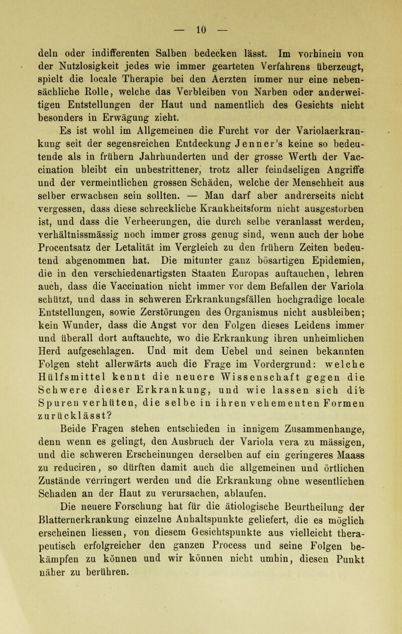dein oder indifferenten Salben bedecken lässt. Im vorhinein von der Nutzlosigkeit jedes wie immer gearteten Verfahrens überzeugt, spielt die locale Therapie bei den Aerzten immer nur eine neben- sächliche Rolle, welche das Verbleiben von Narben oder anderwei- tigen Entstellungen der Haut und namentlich des Gesichts nicht besonders in Erwägung zieht. Es ist wohl im Allgemeinen die Furcht vor der Variolaerkran- kung seit der segensreichen Entdeckung Jenner's keine so bedeu- tende als in frühem Jahrhunderten und der grosse Werth der Vac- cination bleibt ein unbestrittener, trotz aller feindseligen Angriffe und der vermeintlichen grossen Schäden, welche der Menschheit aus selber erwachsen sein sollten. — Man darf aber andrerseits nicht vergessen, dass diese schreckliche Krankheitsform nicht ausgestorben ist, und dass die Verheerungen, die durch selbe veranlasst werden, verhältnissmässig noch immer gross genug sind, wenn auch der hohe Procentsatz der Letalität im Vergleich zu den frühern Zeiten bedeu- tend abgenommen hat. Die mitunter ganz bösartigen Epidemien, die in den verschiedenartigsten Staaten Europas auftauchen, lehren auch, dass die Vaccination nicht immer vor dem Befallen der Variola schützt, und dass in schweren Erkrankungsfällen hochgradige locale Entstellungen, sowie Zerstörungen des Organismus nicht ausbleiben; kein Wunder, dass die Angst vor den Folgen dieses Leidens immer und überall dort auftauchte, wo die Erkrankung ihren unheimlichen Herd aufgeschlagen. Und mit dem Uebel und seinen bekannten Folgen steht allerwärts auch die Frage im Vordergrund: welche Hülfsmittel kennt die neuere Wissenschaft gegen die Schwere dieser Erkrankung, und wie lassen sich di'e Spuren verhüten, die selbe in ihren vehementen Formen zurücklässt? Beide Fragen stehen entschieden in innigem Zusammenhange, denn wenn es gelingt, den Ausbruch der Variola vera zu massigen, und die schweren Erscheinungen derselben auf ein geringeres Maass zu reduciren, so dürften damit auch die allgemeinen und örtlichen Zustände verringert werden und die Erkrankung ohne wesentlichen Schaden an der Haut zu verursachen, ablaufen. Die neuere Forschung hat für die ätiologische Beurtheilung der Blatternerkrankung einzelne Anhaltspunkte geliefert, die es möglich erscheinen Hessen, von diesem Gesichtspunkte aus vielleicht thera- peutisch erfolgreicher den ganzen Process und seine Folgen be- kämpfen zu können und wir können nicht umhin, diesen Punkt näher zu berühren.