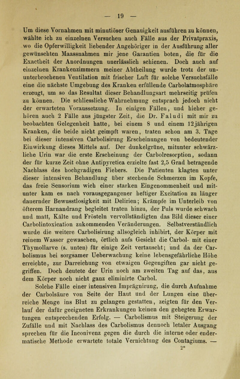 Um diese Vornahmen mit minutiöser Genauigkeit ausführen zu können, wählte ich zu einzelnen Versuchen auch Fälle aus der Privatpraxis, wo die Opferwilligkeit liebender Angehöriger in der Ausführung aller gewünschten Maassnahmen mir jene Garantien boten, die für die Exactheit der Anordnungen unerlässlich schienen. Doch auch auf einzeluen Krankenzimmern meiner Abtheilung wurde trotz der un- unterbrochenen Ventilation mit frischer Luft für solche Versuchsfälle eine die nächste Umgebung des Kranken erfüllende Carbolatmosphäre erzeugt, um so das Resultat dieser Behandlungsart mehrseitig prüfeu zu können. Die schliessliche Wahrnehmung entsprach jedoch nicht der erwarteten Voraussetzung. In einigen Fällen, und hieher ge- hören auch 2 Fälle aus jüngster Zeit, die Dr. Faludi mit mir zu beobachten Gelegenheit hatte, bei einem 8 und einem 12jährigen Kranken, die beide nicht geimpft waren, traten schon am 3. Tage bei dieser intensiven Carbolisirung Erscheinungen von bedeutender Einwirkung dieses Mittels auf. Der dunkelgrüne, mitunter schwärz- liche Urin war die erste Erscheinung der Carbolresorption, sodann der für kurze Zeit ohne Antipyretica erzielte fast 2,5 Grad betragende Nachlass des hochgradigen Fiebers. Die Patienten klagten unter dieser intensiven Behandlung über stechende Schmerzen im Kopfe, das freie Sensorium wich einer starken Eingenommenheit und mit- unter kam es nach vorausgegangener heftiger Excitation zu länger dauernder Bewusstlosigkeit mit Delirien; Krämpfe im Unterleib von öfterem Harnandrang begleitet traten hinzu, der Puls wurde schwach und matt, Kälte und Frösteln vervollständigten das Bild dieser einer Carbolintoxication zukommenden Veränderungen. Selbstverständlich wurde die weitere Carbolisirung allsogleich inhibirt, der Körper mit reinem Wasser gewaschen, örtlich aufs Gesicht die Carbol- mit eiuer Thymollarve (s. unten) für einige Zeit vertauscht; und da der Car- bolismus bei sorgsamer Ueberwachung keine lebensgefährliche Höhe erreichte, zur Darreichung von etwaigen Gegengiften gar nicht ge- griffen. Doch deutete der Urin noch am zweiten Tag auf das, aus dem Körper noch nicht ganz eliminirte Carbol. Solche Fälle einer intensiven Imprägnirung, die durch Aufnahme der Carbolsäure von Seite der Haut und der Lungen eine über- reiche Menge ins Blut zu gelangen gestatten, zeigten für den Ver- lauf der dafür geeigneten Erkrankungen keinen den gehegten Erwar- tungen entsprechenden Erfolg. — Carbolismus mit Steigerung der Zufälle und mit Nachlass des Carbolismus dennoch letaler Ausgang sprechen für die Inconivenz gegen die durch die interne oder ender- matische Methode erwartete totale Vernichtung des Contagiums. —