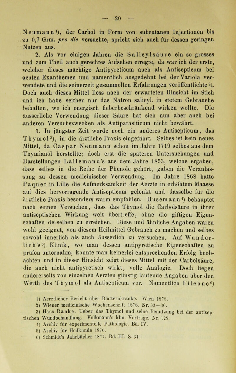 Neumann1), der Carbol in Form von subcutanen Injectionen bis zu 0,7 Grm. pro die versuchte, spricht sich auch für dessen geringen Nutzen aus. 2. Als vor einigen Jahren die Salicylsäure ein so grosses und zum Theil auch gerechtes Aufsehen erregte, da war ich der erste, welcher dieses mächtige Antipyreticum auch als Antisepticum bei acuten Exanthemen und namentlich ausgedehnt bei der Variola ver- wendete und die seinerzeit gesammelten Erfahrungen veröffentlichte2). Doch auch dieses Mittel Hess nach der erwarteten Hinsicht im Stich und ich habe seither nur das Natron salicyl. in stetem Gebrauche behalten, wo ich energisch fieberbeschränkend wirken wollte. Die äusserliche Verwendung dieser Säure hat sich nun aber auch bei anderen Versuchszwecken als Antiparasiticum nicht bewährt. 3. In jüngster Zeit wurde noch ein anderes Antisepticum, das Thymol3), in die ärztliche Praxis eingeführt. Selbes ist kein neues Mittel, da Caspar Neumann schon im Jahre 1719 selbes aus dem Thymianöl herstellte; doch erst die späteren Untersuchungen und Darstellungen Lallemand's aus dem Jahre 1853, welche ergaben, dass selbes in die Reibe der Phenole gehört, gaben die Veranlas- sung zu dessen medicinischer Verwendung. Im Jahre 1868 hatte Paquet in Lille die Aufmerksamkeit der Aerzte in erhöhtem Maasse auf dies hervorragende Antisepticum gelenkt und dasselbe für die ärztliche Praxis besonders warm empfohlen. Husemann4) behauptet nach seinen Versuchen, dass das Thymol die Carbolsäure in ihrer antiseptischen Wirkung weit übertreffe, ohne die giftigen Eigen- schaften derselben zu erreichen. Diese und ähnliche Angaben waren wohl geeignet, von diesem Heilmittel Gebrauch zu machen und selbes sowohl innerlich als auch äusserlich zu versuchen. Auf Wunder- lich's5) Klinik, wo man dessen antipyretische Eigenschaften zu prüfen unternahm, konnte man keinerlei entsprechenden Erfolg beob- achten und in dieser Hinsicht zeigt dieses Mittel mit der Carbolsäure, -die auch nicht antipyretisch wirkt, volle Analogie. Doch liegen andererseits von einzelnen Aerzten günstig lautende Angaben über den Werth des Thymol als Antisepticum vor. Namentlich Fi lehne0) 1) Aerztlicher Bericht über Blatternkranke. Wien 187S. 2) Wiener medicinische Wochenschrift 1876. Nr. 33—110. 3) Hans Ranke, Ueber das Thymol und seine Benutzung bei der antisep- tischen Wundbehandlung. Volkmann's klin. Vorträge. Nr. 128. 4) Archiv für experimentelle Pathologie. Bd. IV. 5) Archiv für Heilkunde 1S7G. (i) Schmidt's Jahrbücher 1877. Bd. III. S. 34.