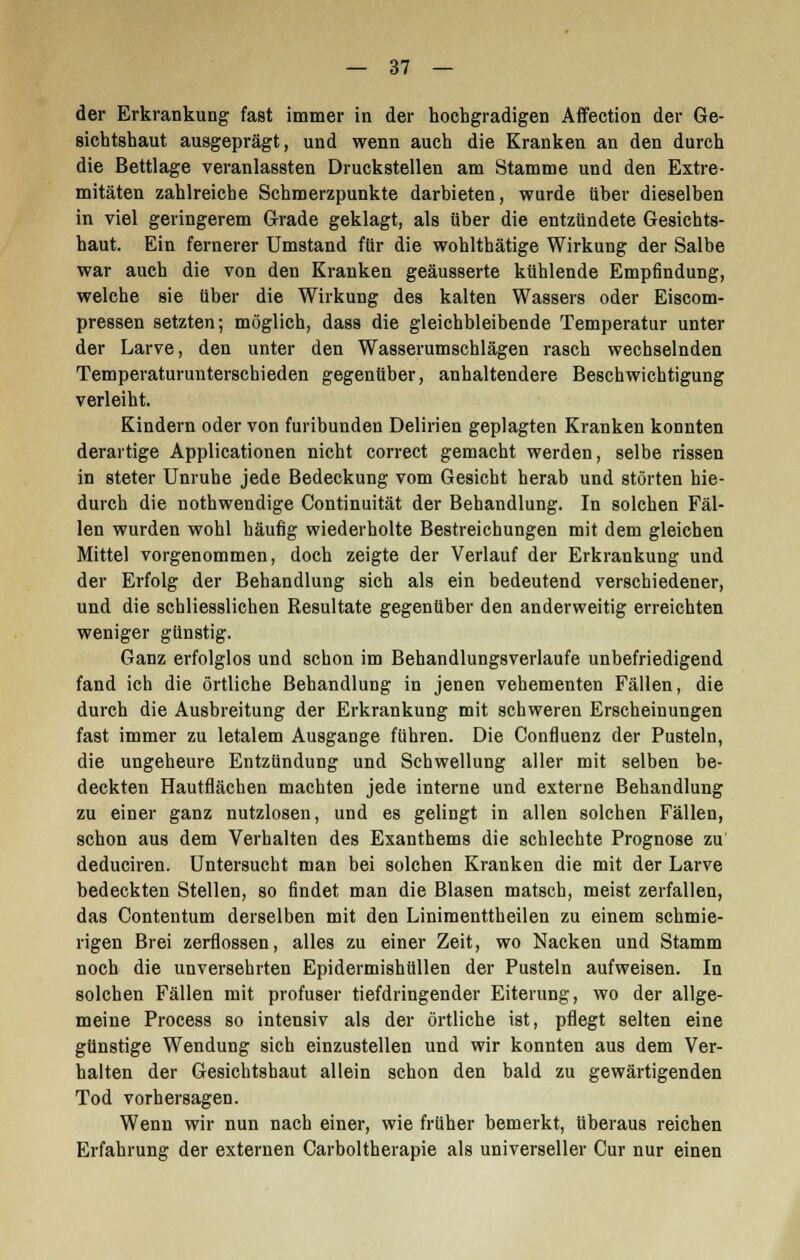der Erkrankung fast immer in der hochgradigen Affection der Ge- sichtshaut ausgeprägt, und wenn auch die Kranken an den durch die Bettlage veranlassten Druckstellen am Stamme und den Extre- mitäten zahlreiche Schmerzpunkte darbieten, wurde über dieselben in viel geringerem Grade geklagt, als über die entzündete Gesichts- haut. Ein fernerer Umstand für die wohlthätige Wirkung der Salbe war auch die von den Kranken geäusserte kühlende Empfindung, welche sie über die Wirkung des kalten Wassers oder Eiscom- pressen setzten; möglich, dass die gleichbleibende Temperatur unter der Larve, den unter den Wasserumschlägen rasch wechselnden Temperaturunterschieden gegenüber, anhaltendere Beschwichtigung verleiht. Kindern oder von furibunden Delirien geplagten Kranken konnten derartige Applicationen nicht correct gemacht werden, selbe rissen in steter Unruhe jede Bedeckung vom Gesicht herab und störten hie- durch die nothwendige Continuität der Behandlung. In solchen Fäl- len wurden wohl häufig wiederholte Bestreichungen mit dem gleichen Mittel vorgenommen, doch zeigte der Verlauf der Erkrankung und der Erfolg der Behandlung sich als ein bedeutend verschiedener, und die schliesslichen Resultate gegenüber den anderweitig erreichten weniger günstig. Ganz erfolglos und schon im Behandlungsverlaufe unbefriedigend fand ich die örtliche Behandlung in jenen vehementen Fällen, die durch die Ausbreitung der Erkrankung mit schweren Erscheinungen fast immer zu letalem Ausgange fuhren. Die Confluenz der Pusteln, die ungeheure Entzündung und Schwellung aller mit selben be- deckten Hautflächen machten jede interne und externe Behandlung zu einer ganz nutzlosen, und es gelingt in allen solchen Fällen, schon aus dem Verhalten des Exanthems die schlechte Prognose zu deduciren. Untersucht man bei solchen Kranken die mit der Larve bedeckten Stellen, so findet man die Blasen matsch, meist zerfallen, das Contentum derselben mit den Linimenttheilen zu einem schmie- rigen Brei zerflossen, alles zu einer Zeit, wo Nacken und Stamm noch die unversehrten Epidermishüllen der Pusteln aufweisen. In solchen Fällen mit profuser tiefdringender Eiterung, wo der allge- meine Process so intensiv als der örtliche ist, pflegt selten eine günstige Wendung sich einzustellen und wir konnten aus dem Ver- halten der Gesichtshaut allein schon den bald zu gewärtigenden Tod vorhersagen. Wenn wir nun nach einer, wie früher bemerkt, überaus reichen Erfahrung der externen Carboltherapie als universeller Cur nur einen