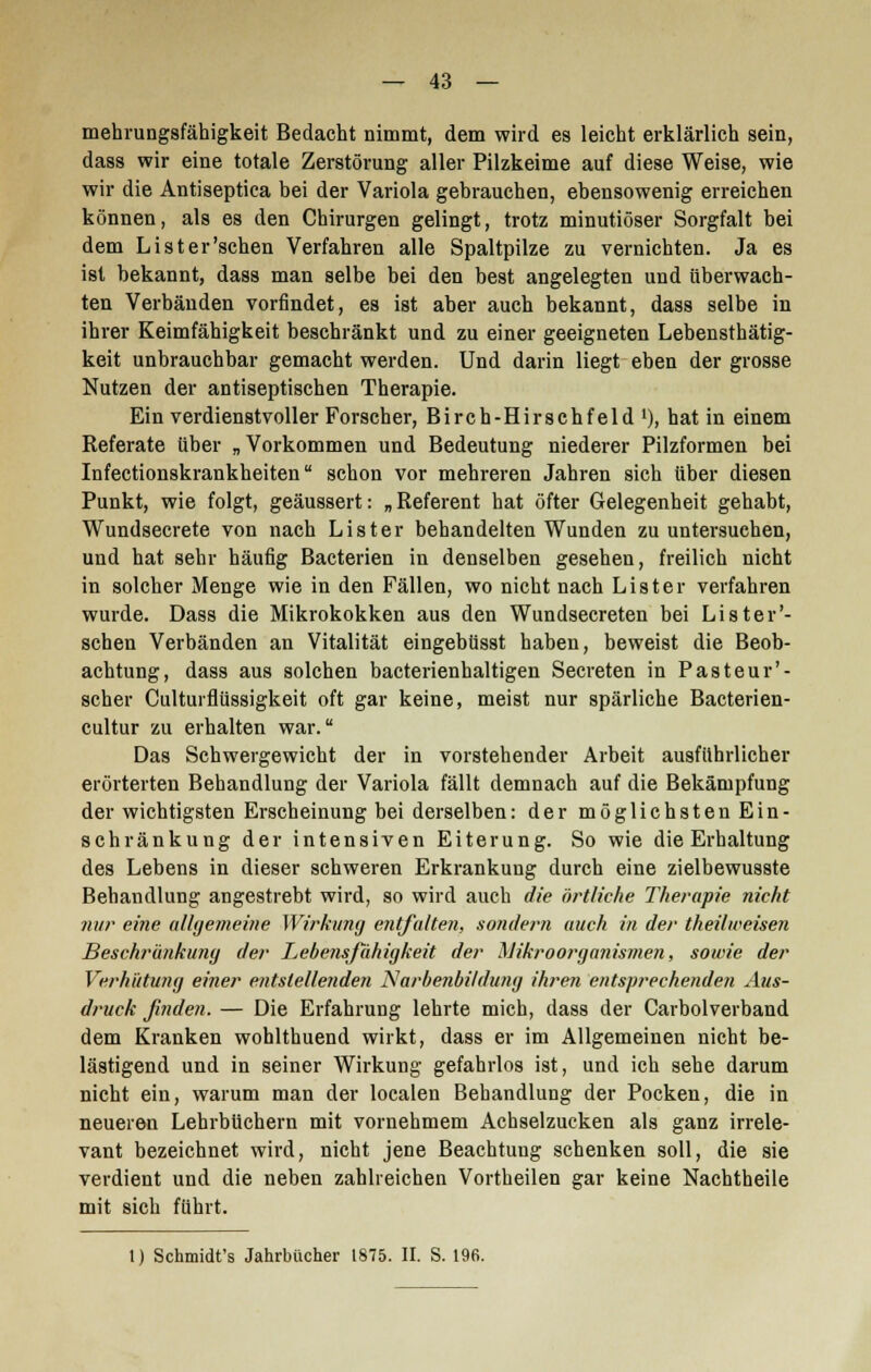 mehrungsfähigkeit Bedacht nimmt, dem wird es leicht erklärlich sein, dass wir eine totale Zerstörung aller Pilzkeime auf diese Weise, wie wir die Antiseptica bei der Variola gebrauchen, ebensowenig erreichen können, als es den Chirurgen gelingt, trotz minutiöser Sorgfalt bei dem List er'sehen Verfahren alle Spaltpilze zu vernichten. Ja es ist bekannt, dass man selbe bei den best angelegten und überwach- ten Verbänden vorfindet, es ist aber auch bekannt, dass selbe in ihrer Keimfähigkeit beschränkt und zu einer geeigneten Lebensthätig- keit unbrauchbar gemacht werden. Und darin liegt eben der grosse Nutzen der antiseptischen Therapie. Ein verdienstvoller Forscher, Birch-Hirschfeld '), hat in einem Referate über „Vorkommen und Bedeutung niederer Pilzformen bei Infectionskrankheiten schon vor mehreren Jahren sich über diesen Punkt, wie folgt, geäussert: „ Referent hat öfter Gelegenheit gehabt, Wundsecrete von nach Lister behandelten Wunden zu untersuchen, und hat sehr häufig Bacterien in denselben gesehen, freilich nicht in solcher Menge wie in den Fällen, wo nicht nach Lister verfahren wurde. Dass die Mikrokokken aus den Wundsecreten bei Li st ein- sehen Verbänden an Vitalität eingebüsst haben, beweist die Beob- achtung, dass aus solchen bacterienhaltigen Secreten in Pasteur'- scher Culturflüssigkeit oft gar keine, meist nur spärliche Bacterien- cultur zu erhalten war. Das Schwergewicht der in vorstehender Arbeit ausführlicher erörterten Behandlung der Variola fällt demnach auf die Bekämpfung der wichtigsten Erscheinung bei derselben: der möglichsten Ein- schränkung der intensiven Eiterung. So wie die Erhaltung des Lebens in dieser schweren Erkrankung durch eine zielbewusste Behandlung angestrebt wird, so wird auch die örtliche Therapie nicht nur eine allgemeine Wirkung entfalten, sondern auch in der theilweisen Beschränkung der Lebensfähigkeit der Mikroorganismen, sowie der Verhütung einer entstellenden Narbenbildung ihren entsprechenden Aus- druck finden. — Die Erfahrung lehrte mich, dass der Carbolverband dem Kranken wohlthuend wirkt, dass er im Allgemeinen nicht be- lästigend und in seiner Wirkung gefahrlos ist, und ich sehe darum nicht ein, warum man der localen Behandlung der Pocken, die in neueren Lehrbüchern mit vornehmem Achselzucken als ganz irrele- vant bezeichnet wird, nicht jene Beachtung schenken soll, die sie verdient und die neben zahlreichen Vortheilen gar keine Nachtheile mit sich führt. 1) Schmidt's Jahrbücher 1875. II. S. 196.