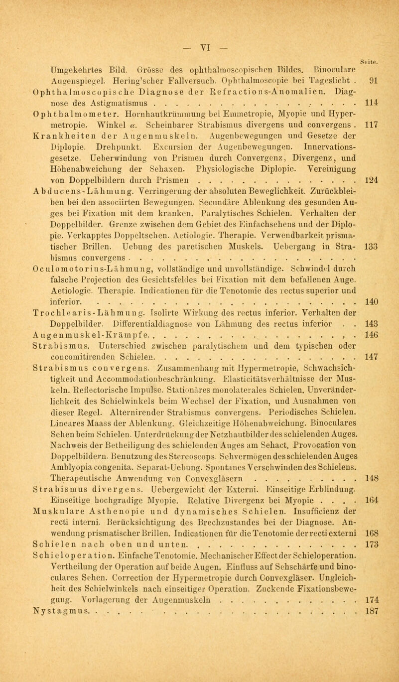 Seite. Umgekehrtes Bild. Grösse des ophthalrooscopischen Bildes. Binoculare Augenspiegel. Hering'scher Fallversuch. Ophthalmoscopie hei Tageslicht . 91 Ophthalmoscopisehe Diagnose der Refractions-Anomalien. Diag- nose des Astigmatismus 114 Ophthalmometer. Hornhautkrümmung bei Emmetropie, Myopie und Hyper- metropie. Winkel a. Scheinbarer Strabismus divergens und convergens . 117 Krankheiten der Augenmuskeln. Augenhewegungen und Gesetze der Diplopie. Drehpunkt. Excursion der Augenbewegungen. Innervations- gesetze. Ueberwindung von Prismen durch Convergenz, Divergenz, und Höhenabweichung der Sehaxen. Physiologische Diplopie. Vereinigung von Doppelbildern durch Prismen 124 Abducens-Lähmung. Verringerung der absoluten Beweglichkeit. Zurückblei- ben bei den associirten Bewegungen. Secundäre Ablenkung des gesunden Au- ges bei Fixation mit dem kranken. Paralytisches Schielen. Verhalten der Doppelbilder. Grenze zwischen dem Gebiet des Einfachsehens und der Diplo- pie. Verkapptes Doppeltsehen. Aetiologie. Therapie. Verwendbarkeit prisma- tischer Brillen. Uebung des paretischen Muskels. Uebeigang in Stra- 133 bismus convergens Oculomotorius-Lähmung, vollständige und unvollständige. Schwindtl durch falsche Projection des Gesichtsfeldes bei Fixation mit dem befallenen Auge. Aetiologie. Therapie. Indicationen für die Tenotomie des rectus superior und inferior 140 Trochlearis-Lähmung. Isolirte Wirkung des rectus inferior. Verhaltender Doppelbilder. Differentialdiagnose von Lähmung des rectus inferior . . 143 Augenmuskel-Krämpfe. , . 146 Strabismus. Unterschied zwischen paralytischem und dem typischen oder coucomitirenden Schielen 147 Strabismus convergens. Zusammenhang mit Hypermetropie, Schwachsich- tigkeit und Accommoclationheschränkung. Elasticitätsverhältnisse der Mus- keln. Reflectorische Impulse. Stationäres monolaterales Schielen. Unveränder- lichkeit des Schielwinkels beim Wechsel der Fixation, und Ausnahmen von dieser Regel. Alternirender Strabismus convergens. Periodisches Schielen. Lineares Maass der Ablenkung. Gleichzeitige Höhenabweichung. Binoculares Sehen beim Schielen. Unterdrückung der Netzhautbilder des schielenden Auges. Nachweis der Betheiligung des schielenden Auges am Sehact. Provocation von Doppelbildern. Benutzung des Stereoscops. Sehvermögen des schielenden Auges Amblyopia congenita. Separat-Uebung. Spontanes Verschwinden des Schielens. Therapeutische Anwendung von Convexgläsern 148 Strabismus divergens. Uebergewicht der Externi. Einseitige Erblindung. Einseitige hochgradige Myopie. Relative Divergenz bei Myopie .... 164 Muskuläre Asthenopie und dynamisches Schielen. Insufficienz der recti interni. Berücksichtigung des Brechzustandes bei der Diagnose. An- wendung prismatischer Brillen. Indicationen für die Tenotomie der recti externi 168 Schielen nach oben und unten. . 173 Schieloperation. Einfache Tenotomie. Mechanischer Effect der Schieloperation. Vertheilung der Operation auf beide Augen. Einfiuss auf Sehschärfe und bino- culares Sehen. Correction der Hypermetropie durch Couvexgläser. Ungleich- heit des Schielwinkels nach einseitiger Operation. Zuckende Fixationsbewe- gung. Vorlagerung der Augenmuskeln 174 Nystagmus 187