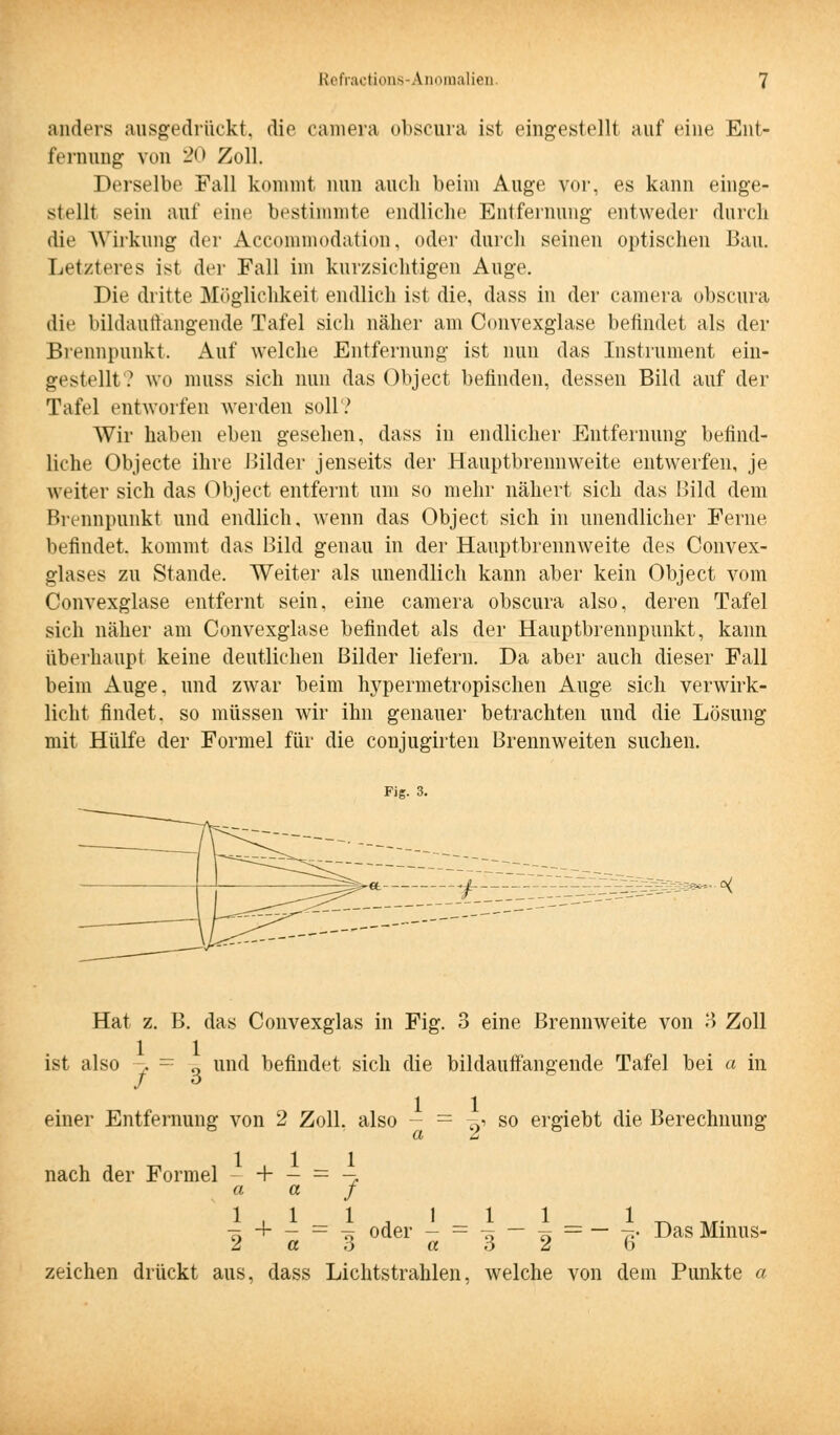 anders ausgedrückt, die camera obscura ist eingestellt auf eine Ent- fernung von 20 Zoll. Derselbe Fall kommt nun auch beim Auge vor, es kann einge- stellt sein auf eine bestimmte endliche Entfernung entweder durch die Wirkung der Accommodation, oder durch seinen optischen Bau. Letzteres ist der Fall im kurzsichtigen Auge. Die dritte Möglichkeit endlich ist die, dass in der camera obscura die bildauffangende Tafel sich näher am Convexglase befindet als der Brennpunkt. Auf welche Entfernung ist nun das Instrument ein- gestellt? wo muss sich nun das Object befinden, dessen Bild auf der Tafel entworfen werden soll? Wir haben eben gesehen, dass in endlicher Entfernung befind- liche Objecte ihre Bilder jenseits der Hauptbrennweite entwerfen, je weiter sich das Object entfernt um so mehr nähert sich das Bild dem Brennpunkt und endlich, wenn das Object sich in unendlicher Ferne befindet, kommt das Bild genau in der Hauptbrennweite des Convex- glases zu Stande. Weiter als unendlich kann aber kein Object vom Convexglase entfernt sein, eine camera obscura also, deren Tafel sich näher am Convexglase befindet als der Hauptbrennpunkt, kann überhaupt keine deutlichen Bilder liefern. Da aber auch dieser Fall beim Auge, und zwar beim hypermetropischen Auge sich verwirk- licht findet, so müssen wir ihn genauer betrachten und die Lösung mit Hülfe der Formel für die conjugirten Brennweiten suchen. Fig. 3. Hat z. B. das Convexglas in Fig. 3 eine Brennweite von 3 Zoll ist also -j. ~ g und befindet sich die bildauffangende Tafel bei a in / 6 einer Entfernung von 2 Zoll, also - = -& so ergiebt die Berechnung nach der Formel - + — = -* a a j ö — ö — ~~ *• Das Minus- 6 2 b zeichen drückt aus, dass Lichtstrahlen, welche von dem Punkte a 1 1 1 1 - -+■ - = = Tf oder - 2 a 6 a