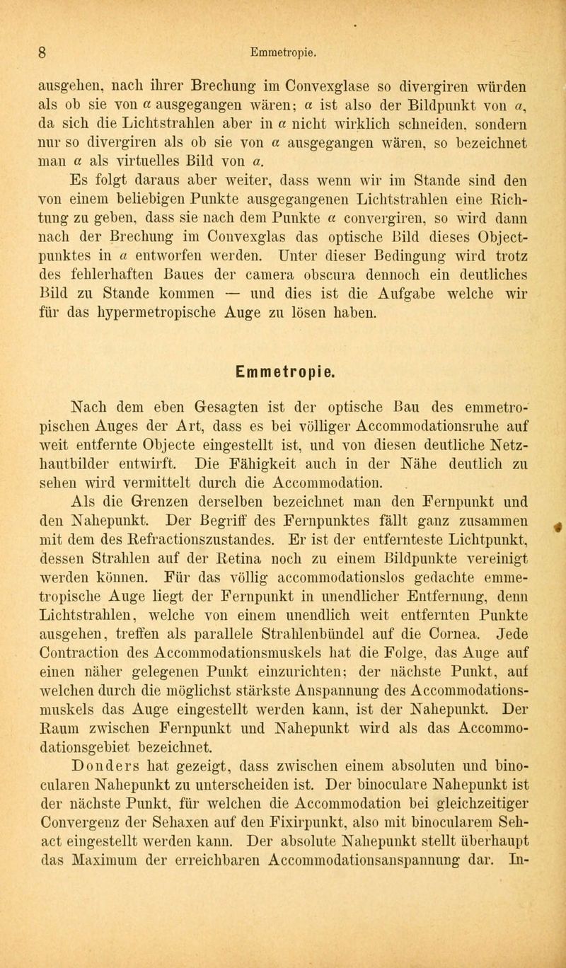 ausgehen, nach ihrer Brechung im Convexglase so divergiren würden als ob sie von a ausgegangen wären; a ist also der Bildpunkt von a, da sich die Lichtstrahlen aber in a nicht wirklich schneiden, sondern nur so divergiren als ob sie von a ausgegangen wären, so bezeichnet man a als virtuelles Bild von a. Es folgt daraus aber weiter, dass wenn wir im Stande sind den von einem beliebigen Punkte ausgegangenen Lichtstrahlen eine Rich- tung zu geben, dass sie nach dem Punkte a convergiren, so wird dann nach der Brechung im Convexglas das optische Bild dieses Object- punktes in a entworfen werden. Unter dieser Bedingung wird trotz des fehlerhaften Baues der camera obscura dennoch ein deutliches Bild zu Stande kommen — und dies ist die Aufgabe welche wir für das hypermetropische Auge zu lösen haben. Emmetropie. Nach dem eben Gesagten ist der optische Bau des emmetro- pischen Auges der Art, dass es bei völliger Accommodationsruhe auf weit entfernte Objecte eingestellt ist, und von diesen deutliche Netz- hautbilder entwirft. Die Fähigkeit auch in der Nähe deutlich zu sehen wird vermittelt durch die Accommodation. Als die Grenzen derselben bezeichnet man den Fernpunkt und den Nahepunkt. Der Begriff des Fernpunktes fällt ganz zusammen mit dem des Refractionszustandes. Er ist der entfernteste Lichtpunkt, dessen Strahlen auf der Retina noch zu einem Bildpunkte vereinigt werden können. Für das völlig accommodationslos gedachte emme- tropische Auge liegt der Fernpunkt in unendlicher Entfernung, denn Lichtstrahlen, welche von einem unendlich weit entfernten Punkte ausgehen, treffen als parallele Strahlenbündel auf die Cornea. Jede Contraction des Accommodationsmuskels hat die Folge, das Auge auf einen näher gelegenen Punkt einzurichten; der nächste Punkt, auf welchen durch die möglichst stärkste Anspannung des Accommodations- muskels das Auge eingestellt werden kann, ist der Nahepunkt. Der Raum zwischen Fernpunkt und Nahepunkt wird als das Accommo- dationsgebiet bezeichnet. Donders hat gezeigt, dass zwischen einem absoluten und bino- cularen Nahepunkt zu unterscheiden ist. Der binoculare Nahepunkt ist der nächste Punkt, für welchen die Accommodation bei gleichzeitiger Convergenz der Sehaxen auf den Fixirpunkt, also mit binocularem Seh- act eingestellt werden kann. Der absolute Nahepunkt stellt überhaupt das Maximum der erreichbaren Accommodationsanspannung dar. In-