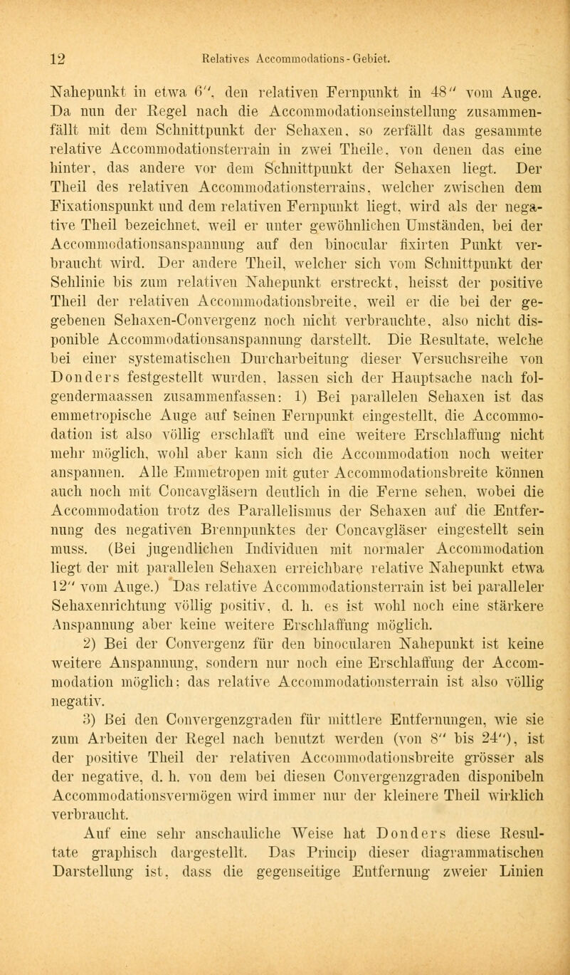 Nahepunkt in etwa 6, den relativen Fernpunkt in 48 vom Auge. Da nun der Regel nach die Accommodationseinstellung zusammen- fällt mit dem Schnittpunkt der Sehaxen. so zerfällt das gesammte relative Accommodationsterrain in zwei Theile, von denen das eine hinter, das andere vor dem Schnittpunkt der Sehaxen liegt. Der Theil des relativen Accommodationsterrains, welcher zwischen dem Fixationspunkt und dem relativen Fernpunkt liegt, wird als der nega- tive Theil bezeichnet, weil er unter gewöhnlichen Umständen, bei der Accommodationsanspannung auf den binocular fixirten Punkt ver- braucht wird. Der andere Theil, welcher sich vom Schnittpunkt der Sehlinie bis zum relativen Nahepunkt erstreckt, heisst der positive Theil der relativen Accommodationsbreite, weil er die bei der ge- gebenen Sehaxen-Convergenz noch nicht verbrauchte, also nicht dis- ponible Accommodationsanspannung darstellt. Die Resultate, welche bei einer systematischen Durcharbeitung dieser Versuchsreihe von Donders festgestellt wurden, lassen sich der Hauptsache nach fol- gendermaassen zusammenfassen: 1) Bei parallelen Sehaxen ist das emmetropische Auge auf Seinen Fernpunkt eingestellt, die Accommo- dation ist also völlig erschlafft und eine weitere Erschlaffung nicht mehr möglich, wohl aber kann sich die Accommodation noch weiter anspannen. Alle Emmetropen mit guter Accommodationsbreite können auch noch mit Concavgläsern deutlich in die Ferne sehen, wobei die Accommodation trotz des Parallelismus der Sehaxen auf die Entfer- nung des negativen Brennpunktes der Concavgläser eingestellt sein muss. (Bei jugendlichen Individuen mit normaler Accommodation liegt der mit parallelen Sehaxen erreichbare relative Nahepunkt etwa 12 vom Auge.) Das relative Accommodationsterrain ist bei paralleler Sehaxenrichtung völlig positiv, d. h. es ist wohl noch eine stärkere Anspannung aber keine weitere Erschlaffung möglich. 2) Bei der Convergenz für den binocularen Nahepunkt ist keine weitere Anspannung, sondern nur noch eine Erschlaffung der Accom- modation möglich: das relative Accommodationsterrain ist also völlig negativ. 3) Bei den Convergenzgraden für mittlere Entfernungen, Avie sie zum Arbeiten der Regel nach benutzt werden (von 8 bis 24), ist der positive Theil der relativen Accommodationsbreite grösser als der negative, d. h. von dem bei diesen Convergenzgraden disponibeln Accommodationsvermögen wird immer nur der kleinere Theil wirklich verbraucht. Auf eine sehr anschauliche Weise hat Donders diese Resul- tate graphisch dargestellt. Das Princip dieser diagrammatischen Darstellung ist, dass die gegenseitige Entfernung zweier Linien