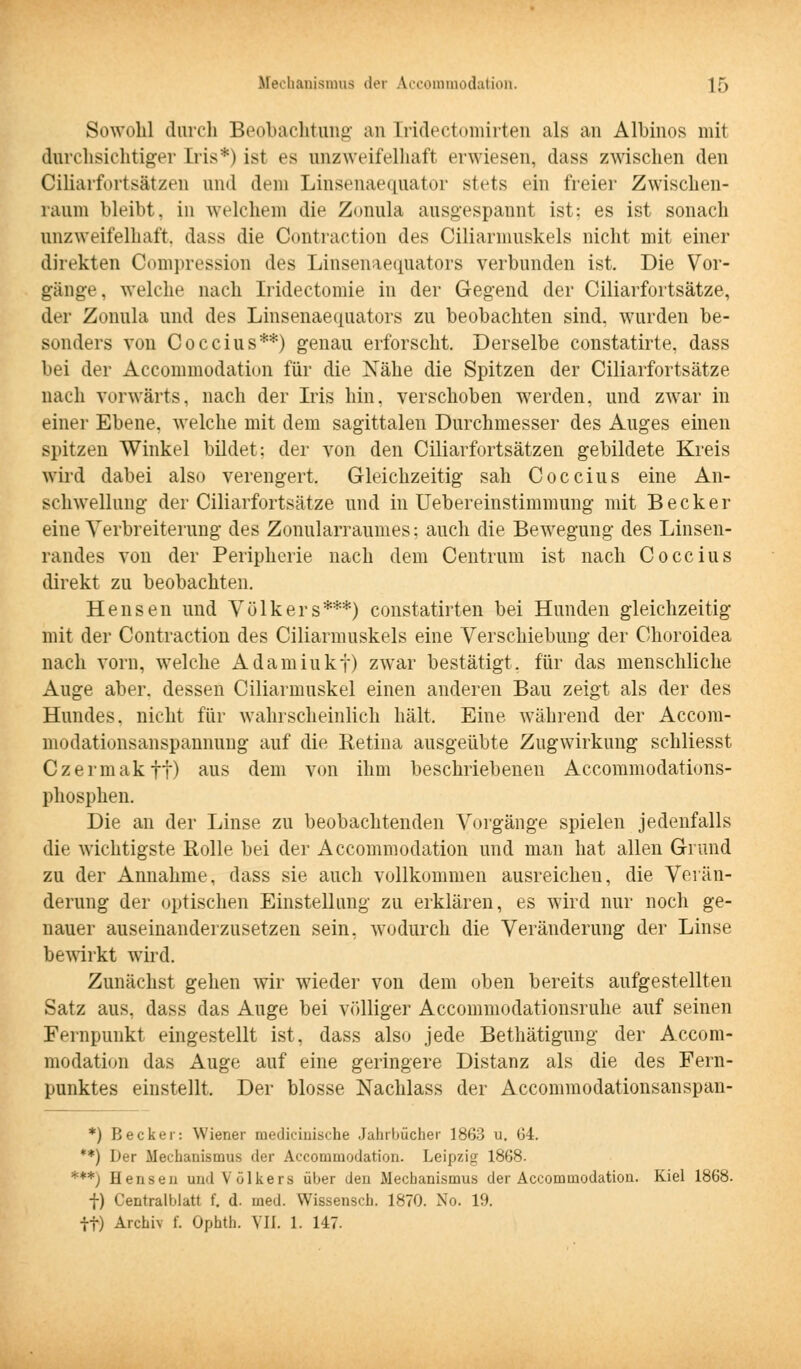 Sowohl durch Beobachtung an [ridectomirten als an Albinos mit durchsichtiger Iris*) ist es unzweifelhaft erwiesen, dass zwischen den Ciliarforts&tzen und dem Linsenaequator stets ein freier Zwischen- raum bleibt, in welchem die Zonula ausgespaunt ist: es ist sonach unzweifelhaft, dass die Contraction des Ciliarmuskels nicht mit einer direkten Compression des Linsenaequators verbunden ist. Die Vor- gänge, welche nach Iridectomie in der Gegend der Ciliarfortsätze, der Zonula und des Linsenaequators zu beobachten sind, wurden be- sonders von Coccius**) genau erforscht. Derselbe constatirte, dass bei der Accommodation für die Nähe die Spitzen der Ciliarfortsätze nach vorwärts, nach der Iris hin. verschoben werden, und zwar in einer Ebene, welche mit dem sagittalen Durchmesser des Auges einen spitzen Winkel bildet: der von den Ciliarfortsätzen gebildete Kreis wird dabei also verengert. Gleichzeitig sah Coccius eine An- schwellung der Ciliarfortsätze und in Uebereinstimmung mit Becker eine Verbreiterung des Zonularraumes; auch die Bewegung des Linsen- randes von der Peripherie nach dem Centrum ist nach Coccius direkt zu beobachten. Hensen und Volk er s***) constatirten bei Hunden gleichzeitig mit der Contraction des Ciliarmuskels eine Verschiebung der Choroidea nach vorn, welche Adamiukf) zwar bestätigt, für das menschliche Auge aber, dessen Ciliarmuskel einen anderen Bau zeigt als der des Hundes, nicht für wahrscheinlich hält. Eine während der Accom- modationsanspannung auf die Retina ausgeübte Zugwirkung schliesst Czermakff) aus dem von ihm beschriebenen Accommodations- phosphen. Die an der Linse zu beobachtenden Vorgänge spielen jedenfalls die- wichtigste Rolle bei der Accommodation und man hat allen Grund zu der Annahme, dass sie auch vollkommen ausreichen, die Verän- derung der optischen Einstellung zu erklären, es wird nur noch ge- nauer auseinanderzusetzen sein, wodurch die Veränderung der Linse bewirkt wird. Zunächst gehen wir wieder von dem oben bereits aufgestellten Satz aus. dass das Auge bei völliger Accommodationsruhe auf seinen Fernpunkt eingestellt ist, dass also jede Bethätigung der Accom- modation das Auge auf eine geringere Distanz als die des Fern- punktes einstellt. Der blosse Nachlass der Accommodationsanspan- *) Becker: Wiener niediciuische Jahrbücher 1863 u, 04. **) Der Mechanismus der Accommodation. Leipzig 1868. ***j Hensen und Völkers über den Mechanismus der Accommodation. Kiel 1868. f) Centralblatt f. d. med. Wissenscb. 1870. No. 19. tt) Archiv f. Ophth. VII. 1. 147.