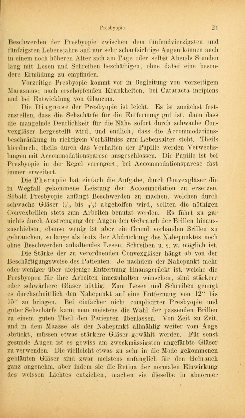 Beschwerden der Presbyopie /wischen dein fiinfundvierzigsterj und fünfzigsten Lebensjahre auf. nur sehr scharfsichtige Augen können auch in einem noch höheren Aller sich am Tage oder selbst Abends Stunden lang- mit Lesen und Schreiben beschäftigen, ohne dabei eine beson- dere Ermüdung zu empfinden. Vorzeitige Presbyopie kommt vor in Begleitung von vorzeitigem .Marasmus: nach erschöpfenden Krankheiten, bei Cataracta ineipiens und bei Entwicklung von Glaucom. Die Diagnose der Presbyopie ist, leicht. Es ist zunächst fest- zustellen, dass die Sehschärfe für die Entfernung gut ist, dann dass die mangelnde Deutlichkeit für die Nähe sofort durch schwache Con- vexgläser hergestellt wird, und endlich, dass die Accommodations- beschränkung in richtigem Verhältniss zum Lebensalter steht. Theils hierdurch, theils durch das Verhalten der Pupille werden Verwechs- lungen mit Accommodationsparese ausgeschlossen. Die Pupille ist bei Presbyopie in der Regel verengert, bei Accommodationsparese fast immer erweitert. Die Therapie hat einfach die Aufgabe, durch Convexgläser die in Wegfall gekommene Leistung der Accommodation zu ersetzen. Sobald Presbyopie anfängt Beschwerden zu machen, welchen durch schwache Gläser (,;'ö bis 7'n) abgeholfen wird, sollten die nöthigen Convexbrillen stets zum Arbeiten benutzt werden. Es führt zu gar nichts durch Anstrengung der Augen den Gebrauch der Brillen hinaus- zuschieben, ebenso wenig ist aber ein Grund vorhanden Brillen zu gebrauchen, so lange als trotz der Abdrückung des Nahepunktes noch ohne Beschwerden anhaltendes Lesen, Schreiben u. s. w. möglich ist. Die Stärke der zu verordnenden Convexgläser hängt ab von der Beschäftigungsweise des Patienten. Je nachdem der Nahepunkt mehr oder weniger über diejenige Entfernung hinausgerückt ist. welche die Presbyopen für ihre Arbeiten innezuhalten wünschen, sind stärkere oder schwächere Gläser nöthig. Zum Lesen und Schreiben genügt es durchschnittlich den Nahepunkt auf eine Entfernung von 12 bis 15 zu bringen. Bei einfacher nicht complicirter Presbyopie und guter Sehschärfe kann man meistens die Wahl der passenden Brillen zu einem guten Theil den Patienten überlassen. Von Zeit zu Zeit, und in dem Maasse als der Nahepunkt allmählig weiter vom Auge abrückt, müssen etwas stärkere Gläser gewählt werden. Für sonst gesunde Augen ist es gewiss am zweckmässigsten ungefärbte Gläser zu verwenden. Die vielleicht etwas zu sehr in die Mode gekommenen gebläuten Gläser sind zwar meistens anfänglich für den Gebrauch ganz angenehm, aber indem sie die Retina der normalen Einwirkung des weissen Lichtes entziehen, machen sie dieselbe in abnormer