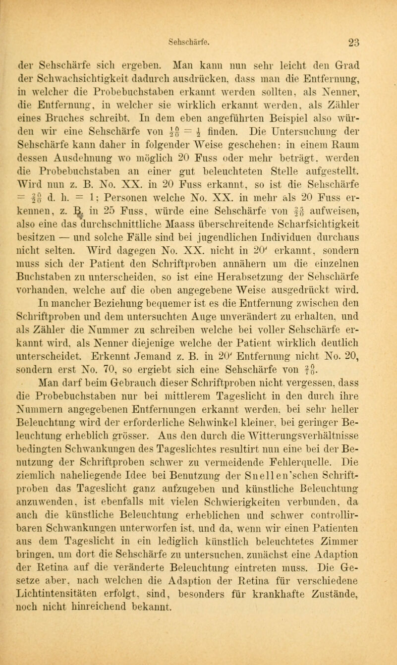 der Sehschärfe sich ergeben. Man kann nun sehr leicht den Grad der Schwachsichtigkeil dadurch ausdrücken, dass man die Entfernung, in welcher die Probebuchstaben erkannt werden sollten, als Nenner, die Entfernung-, in welcher sie wirklich erkannt werden, als Zähler eines Braches schreibt. In dem eben angeführten Beispiel also wür- den wir eine Sehschärfe von j$ = \ finden. Die Untersuchung der Sehschärfe kann daher in folgender Weise geschehen: in einem Raum dessen Ausdehnung wo möglich 20 Fuss oder mehr beträgt, weiden die Probebuchstaben an einer gut beleuchteten Stelle aufgestellt. Wird nun z. B. No. XX. in 20 Fuss erkannt, so ist die Sehschärfe _ | d. h. = 1: Personen welche No. XX. in mehr als 20 Fuss er- kennen, z. R in 25 Fuss. würde eine Sehschärfe von f§ aufweisen, also eine das durchschnittliche Maass überschreitende Scharfsichtigkeit besitzen — und solche Fälle sind bei jugendlichen Individuen durchaus nicht selten. Wird dagegen No. XX. nicht in 20' erkannt, sondern nrnss sich der Patient den Schriftproben annähern um die einzelnen Buchstaben zu unterscheiden, so ist eine Herabsetzung der Sehschärfe vorhanden, welche auf die oben angegebene Weise ausgedrückt wird. In mancher Beziehung bequemer ist es die Entfernung zwischen den Schriftproben und dem untersuchten Auge unverändert zu erhalten, und als Zähler die Nummer zu schreiben welche bei voller Sehschärfe er- kannt wird, als Nenner diejenige welche der Patient wirklich deutlich unterscheidet. Erkennt Jemand z. B. in 20' Entfernung nicht No. 20, sondern erst No. 70, so ergiebt sich eine Sehschärfe von ff}- Man darf beim Gebrauch dieser Schriftproben nicht vergessen, dass die Probebuchstaben nur bei mittlerem Tageslicht in den durch ihre Nummern angegebenen Entfernungen erkannt werden, bei sehr heller Beleuchtung wird der erforderliche Sehwinkel kleiner, bei geringer Be- leuchtung erheblich grösser. Aus den durch die Witterungsverhältnisse bedingten Schwankungen des Tageslichtes resultirt nun eine bei der Be- nutzung der Schriftproben schwer zu vermeidende Fehlerquelle. Die ziemlich naheliegende Idee bei Benutzung der Snellen'schen Schrift- proben das Tageslicht ganz aufzugeben und künstliche Beleuchtung anzuwenden, ist ebenfalls mit vielen Schwierigkeiten verbunden, da auch die künstliche Beleuchtung erheblichen und schwer controllir- baren Schwankungen unterworfen ist. und da, wenn wir einen Patienten aus dem Tageslicht in ein lediglich künstlich beleuchtetes Zimmer bringen, um dort die Sehschärfe zu untersuchen, zunächst eine Adaption der Retina auf die veränderte Beleuchtung eintreten muss. Die Ge- setze aber, nach welchen die Adaption der Retina für verschiedene Lichtintensitäten erfolgt, sind, besonders für krankhafte Zustände, noch nicht hinreichend bekannt.