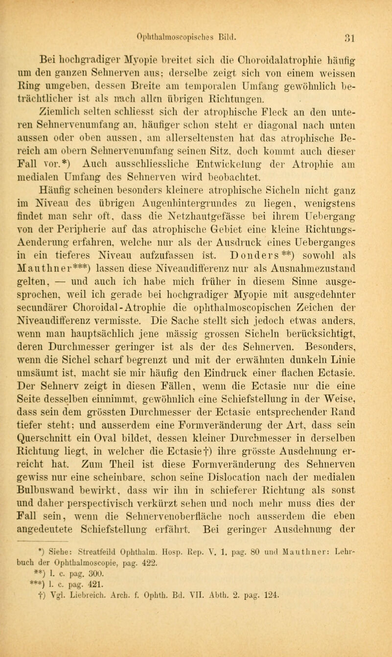 Bei hochgradiger Myopie breitel sich die Choroidalatrophie häufig um den ganzen Sehnerven aus: derselbe zeigt sich von einem weissen Ring umgeben, dessen Breite am temporalen Umfang gewöhnlich be- trächtlicher ist als nach allen übrigen Richtungen. Ziemlich selten schliesst sich der atrophische Fleck an den unte- ren Sehnervenumfang an. häutiger schon steht er diagonal nach unten aussen oder oben aussen, am allerseltensten hat das atrophische Be- reich am obern Sehnervenumfang seinen Sitz, doch kommt auch dieser Fall vor.*) Auch ausschliessliche Entwicklung der Atrophie am medialen Umfang des Sehnerven wird beobachtet. Häutig scheinen besonders kleinere atrophische Sicheln nicht ganz im Niveau des übrigen Augenhintergrundes zu liegen, wenigstens findet man sehr oft. dass die Netzhautgefässe bei ihrem Uebergang von der Peripherie auf das atrophische Gebiet eine kleine Richtungs- Aenderung erfahren, welche nur als der Ausdruck eines Ueberganges in ein tieferes Niveau aufzufassen ist. Donders**) sowohl als Mauthner***) lassen diese Niveaudifferenz nur als Ausnahmezustand gelten, — und auch ich habe mich früher in diesem Sinne ausge- sprochen, weil ich gerade bei hochgradiger Myopie mit ausgedehnter seeundärer Choroidal-Atrophie die ophthalmoscopischen Zeichen der Niveaudifferenz vermisste. Die Sache stellt sich jedoch etwas anders, wenn man hauptsächlich jene massig grossen Sicheln berücksichtigt, deren Durchmesser geringer ist als der des Sehnerven. Besonders, wenn die Sichel scharf begrenzt und mit der erwähnten dunkeln Linie umsäumt ist, macht sie mir häufig den Eindruck einer flachen Ectasie. Der Sehnerv zeigt in diesen Fällen, wenn die Ectasie nur die eine Seite desselben einnimmt, gewöhnlich eine Schiefstellung in der Weise, dass sein dem grössten Durchmesser der Ectasie entsprechender Rand tiefer steht: und ausserdem eine Formveränderung der Art, dass sein Querschnitt ein Oval bildet, dessen kleiner Durchmesser in derselben Richtung liegt, in welcher die Ectasief) ihre grösste Ausdehnung er- reicht hat. Zum Theil ist diese Formveränderung des Sehnerven gewiss nur eine scheinbare, schon seine Dislocation nach der medialen Bulbuswand bewirkt, dass wir ihn in schieferer Richtung als sonst und daher perspectivisch verkürzt sehen und noch mehr muss dies der Fall sein, wenn die Sehnervenoberfläche noch ausserdem die eben angedeutete Schiefstellung erfährt, Bei geringer Ausdehnung der *) Siehe: Streatfeild Ophthalm. Hosp. Rep. V. 1. pag. 80 und Mauthner: Lehr- buch der Ophthalmoscopie, pag. 422. **) 1. c. pag. 300. ***) 1. c. pag. 421. f) Vgl. Liebreich. Arch. f. Ophth. Bd. VII. Abth. 2. pag. 124.