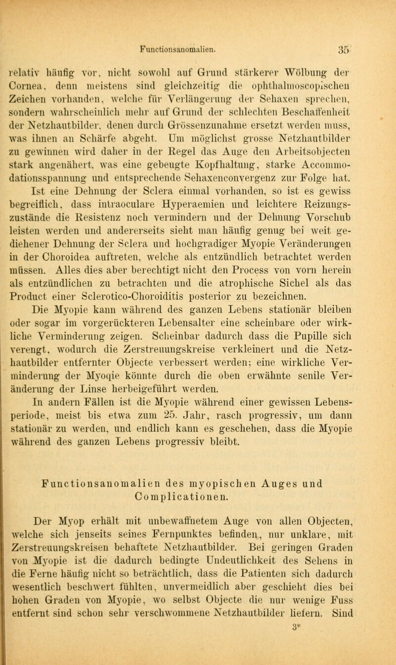 relativ häufig vor. nicht sowohl auf Grund stärkerer Wölbung der Cornea, denn meistens sind gleichzeitig die ophthalmoscopischen Zeichen vorhanden, welche für Verlängerung der Sehaxen sprechen, sondern wahrscheinlich mehr auf Grund der schlechten Beschaffenheit der Netzhautbilder, denen durch Grüssenzunahme ersetzt werden muss, was ihnen an Schärfe abgeht. Um möglichst grosse Netzhantbilder zu gewinnen wird daher in der Regel das Auge den Arbeitsobjecten stark angenähert, was eine gebeugte Kopfhaltung, starke Accommo- dationsspannung und entsprechende Sehaxenconvergenz zur Folge hat. Ist eine Dehnung der Sclera einmal vorhanden, so ist es gewiss begreiflich, dass intraokulare Hyperaemien und leichtere Reizungs- zustände die Resistenz noch vermindern und der Dehnung Vorschub leisten werden und andererseits sieht man häufig genug bei weit ge- diehener Dehnung der Sclera und hochgradiger Myopie Veränderungen in der Choroidea auftreten, welche als entzündlich betrachtet werden müssen. Alles dies aber berechtigt nicht den Process von vorn herein als entzündlichen zu betrachten und die atrophische Sichel als das Product einer Sclerotico-Choroiditis posterior zu bezeichnen. Die Myopie kann während des ganzen Lebens stationär bleiben oder sogar im vorgerückteren Lebensalter eine scheinbare oder wirk- liche Verminderung zeigen. Scheinbar dadurch dass die Pupille sich verengt, wodurch die Zerstreuungskreise verkleinert und die Netz- hautbilder entfernter Objecte verbessert werden; eine wirkliche Ver- minderung der Myoqie könnte durch die oben erwähnte senile Ver- änderung der Linse herbeigeführt werden. In andern Fällen ist die Myopie während einer gewissen Lebens- periode, meist bis etwa zum 25. Jahr, rasch progressiv, um dann stationär zu werden, und endlich kann es geschehen, dass die Myopie während des ganzen Lebens progressiv bleibt. Functionsanomalien des myopischen Auges und Complicationen. Der Myop erhält mit unbewaffnetem Auge von allen Objecten, welche sich jenseits seines Fernpunktes befinden, nur unklare, mit Zerstreuungskreisen behaftete Netzhautbilder. Bei geringen Graden von Myopie ist die dadurch bedingte Undeutlichkeit des Sehens in die Ferne häufig nicht so beträchtlich, dass die Patienten sich dadurch wesentlich beschwert fühlten, unvermeidlich aber geschieht dies bei hohen Graden von Myopie, wo selbst Objecte die nur wenige Fuss entfernt sind schon sehr verschwommene Netzhautbilder lielern. Sind 3*