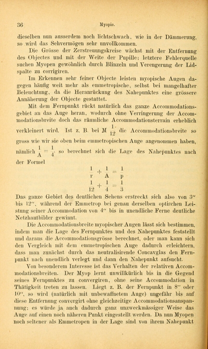 dieselben nun ausserdem noch lichtschwach, wie in der Dämmerung', so wird das Sehvermögen sehr unvollkommen. Die Grösse der Zerstreuungskreise wächst mit der Entfernung des Objectes und mit der Weite der Pupille; letztere Fehlerquelle suchen Myopen gewöhnlich durch Blinzeln und Verengerung der Lid- spalte zu corrigiren. Im Erkennen sehr feiner Objecte leisten utopische Augen da- gegen häufig weit mehr als emmetropische, selbst bei mangelhafter Beleuchtung, da die Heranrückung des Nahepunktes eine grössere Annäherung der Objecte gestattet. Mit dem Fernpunkt rückt natürlich das ganze Accommodations- gebiet an das Auge heran, wodurch ohne Verringerung der Accom- modationsbreite doch das räumliche Accommodationsterrain erheblich verkleinert wird. Ist z. B. bei M .9 die Accommodationsbreite so gross wie wir sie oben beim emmetropischen Auge angenommen haben, nämlich . = -g so berechnet sich die Lage des Nahepunktes nach der Formel 1 + \ = r A 1 P -1 + 1 = 12 4 1 3 Das ganze Gebiet des deutlichen Sehens erstreckt sich also von 3 bis 12, während der Emmetrop bei genau derselben optischen Lei- stung seiner Accommodation von 4 bis in unendliche Ferne deutliche Netzhautbilder gewinnt. Die Accommodationsbreite myopischer Augen lässt sich bestimmen, indem man die Lage des Fernpunktes und des Nahepunktes feststellt und daraus die Accommodationsgrösse berechnet, oder man kann sich den Vergleich mit dem emmetropischen Auge dadurch erleichtern, dass man zunächst durch das neutralisirende Concavglas den Fern- punkt nach unendlich verlegt und dann den Nahepunkt aufsucht. Von besonderem Interesse ist das Verhalten der relativen Accom- modationsbreiten. Der Myop lernt unwillkürlich bis in die Gegend seines Fernpunktes zu convergiren, ohne seine Accommodation in Thätigkeit treten zu lassen. Liegt z. B. der Fernpunkt in 8 oder 10, so wird (natürlich mit unbewaffnetem Auge) ungefähr bis auf diese Entfernung convergirt ohne gleichzeitige Accommodationsanspan- nung; es würde ja auch dadurch ganz unzweckmässiger Weise das Auge auf einen noch näheren Punkt eingestellt werden. Da nun Myopen noch seltener als Emmetropen in der Lage sind von ihrem Nahepunkt