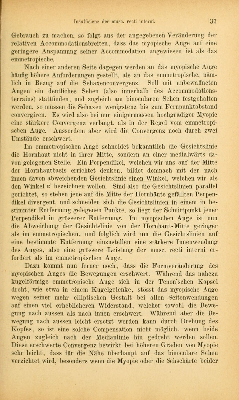 Gebrauch zu machen, so folgt aus der angegebenen Veränderung der relativen Accommodationsbreiten, dass das myopische Auge auf eine geringere Anspannung seiner Accommodation angewiesen ist als das emmetropische. Nach einer anderen Seite dagegen werden an das myopische Auge häufig höhere Anforderungen gestellt, als an das emmetropische. näm- lich in Bezug auf die Sehaxenconvergenz. Soll mit unbewaffneten Augen ein deutliches Sehen (also innerhalb des Accommodations- terrains) stattfinden, und zugleich am binocularen Sehen festgehalten werden, so müssen die Sehaxen wenigstenz bis zum Fernpunktabstand convergiren. Es wird also bei nur einigermassen hochgradiger Myopie eine stärkere Convergenz verlangt, als in der Regel vom emmetropi- schen Auge. Ausserdem aber wird die Convergenz noch durch zwei Umstände erschwert. Im emmetropischen Auge schneidet bekanntlich die Gesichtslinie die Hornhaut nicht in ihrer Mitte, sondern an einer medialwärts da- von gelegenen Stelle. Ein Perpendikel, welchen wir uns auf der Mitte der Hornhautbasis errichtet denken, bildet demnach mit der nach innen davon abweichenden Gesichtslinie einen Winkel, welchen wir als den Winkel «* bezeichnen wollen. Sind also die Gesichtslinien parallel gerichtet, so stehen jene auf die Mitte der Hornhäute gefällten Perpen- dikel divergent, und schneiden sich die Gesichtslinien in einem in be- stimmter Entfernung gelegenen Punkte, so liegt der Schnittpunkt jener Perpendikel in grösserer Entfernung. Im myopischen Auge ist nun die Abweichung der Gesichtslinie von der Hornhaut-Mitte geringer als im emmetropischen, und folglich wird um die Gesichtslinien auf eine bestimmte Entfernung einzustellen eine stärkere Innenwendung des Auges, also eine grössere Leistung der musc. recti interni er- fordert als im emmetropischen Auge. Dazu kommt nun ferner noch, dass die Formveränderung des myopischen Auges die Bewegungen erschwert. Während das nahezu kugelförmige emmetropische Auge sich in der Tenon'schen Kapsel dreht, wie etwa in einem Kugelgelenke, stösst das myopische Auge wegen seiner mehr elliptischen Gestalt bei allen Seitenwendungen auf einen viel erheblicheren Widerstand, welcher sowohl die Bewe- gung nach aussen als nach innen erschwert. Während aber die Be- wegung nach aussen leicht ersetzt werden kann durch Drehung des Kopfes, so ist eine solche Compensation nicht möglich, wenn beide Augen zugleich nach der Medianlinie hin gedreht werden sollen. Diese erschwerte Convergenz bewirkt bei höheren Graden von Myopie sehr leicht, dass für die Nähe überhaupt auf das binoculare Sehen verzichtet wird, besonders wenn die Myopie oder die Sehschärfe beider