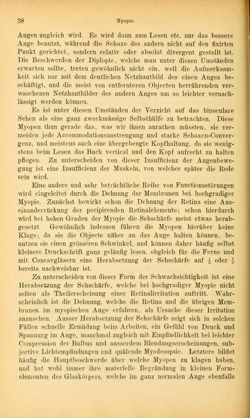 Augen ungleich wird. Es wird dann zum Lesen etc. nur das bessere Auge benutzt, während die Sehaxe des andern nicht auf den flxirten Punkt gerichtet, sondern relativ oder absolut divergent gestellt ist. Die Beschwerden der Diplopie, welche man unter diesen Umständen erwarten sollte, treten gewöhnlich nicht ein. weil die Aufmerksam- keit sich nur mit dem deutlichen Netzhautbild des einen Auges be- schäftigt, und die meist von entfernteren Objecten herrührenden ver- waschenen Netzhautbilder des andern Auges um so leichter vernach- lässigt werden können. Es ist unter diesen Umständen der Verzicht auf das binoculare Sehen als eine ganz zweckmässige Selbsthülfe zu betrachten. Diese Myopen thun gerade das, was wir ihnen anrathen müssten, sie ver- meiden jede Accommodationsanstrengung und starke Sehaxen-Conver- genz, und meistens auch eine übergebeugte Kopfhaltung, da sie wenig- stens beim Lesen das Buch vertical und den Kopf aufrecht zu halten pflegen. Zu unterscheiden von dieser Insufficienz der Augenbewe- gung ist eine Insufficienz der Muskeln, von welcher später die Rede sein wird. Eine andere und sehr beträchtliche Reihe von Functionsstörungen wird eingeleitet durch die Dehnung der Membranen bei hochgradiger Myopie. Zunächst bewirkt schon die Dehnung der Retina eine Aus- einanderrückung der pecipirenden Retinalelemente; schon hierdurch wird bei hohen Graden der Myopie die Sehschärfe meist etwas herab- gesetzt. Gewöhnlich indessen führen die Myopen hierüber keine Klage: da sie die Objecte näher an das Auge halten können, be- nutzen sie einen grösseren Sehwinkel, und können daher häufig selbst kleinere Druckschrift ganz geläufig lesen, obgleich für die Ferne und mit Concavgläsern eine Herabsetzung der Sehschärfe auf 4 oder -3- bereits nachweisbar ist. Zu unterscheiden von dieser Form der Schwachsichtigkeit ist eine Herabsetzung der Sehschärfe, welche bei hochgradiger Myopie nicht selten als Theilerscheinung einer Retinalirritation auftritt. Wahr- scheinlich ist die Dehnung, welche die Retina und die übrigen Mem- branen im myopischen Auge erfahren, als Ursache dieser Irritation anzusehen. Ausser Herabsetzung der Sehschärfe zeigt sich in solchen Fällen schnelle Ermüdung beim Arbeiten, ein Gefühl von Druck und Spannung im Auge, manchmal zugleich mit Empfindlichkeit bei leichter Compression der Bulbus und ausserdem Blendungserscheinungen, sub- jective Lichtempfindungen und quälende Myodesopsie. Letztere bildet häufig die Hauptbeschwerde über welche Myopen zu klagen haben, und hat wohl immer ihre materielle Begründung in kleinen Form- elementen des Glaskörpers, welche im ganz normalen Auge ebenfalls