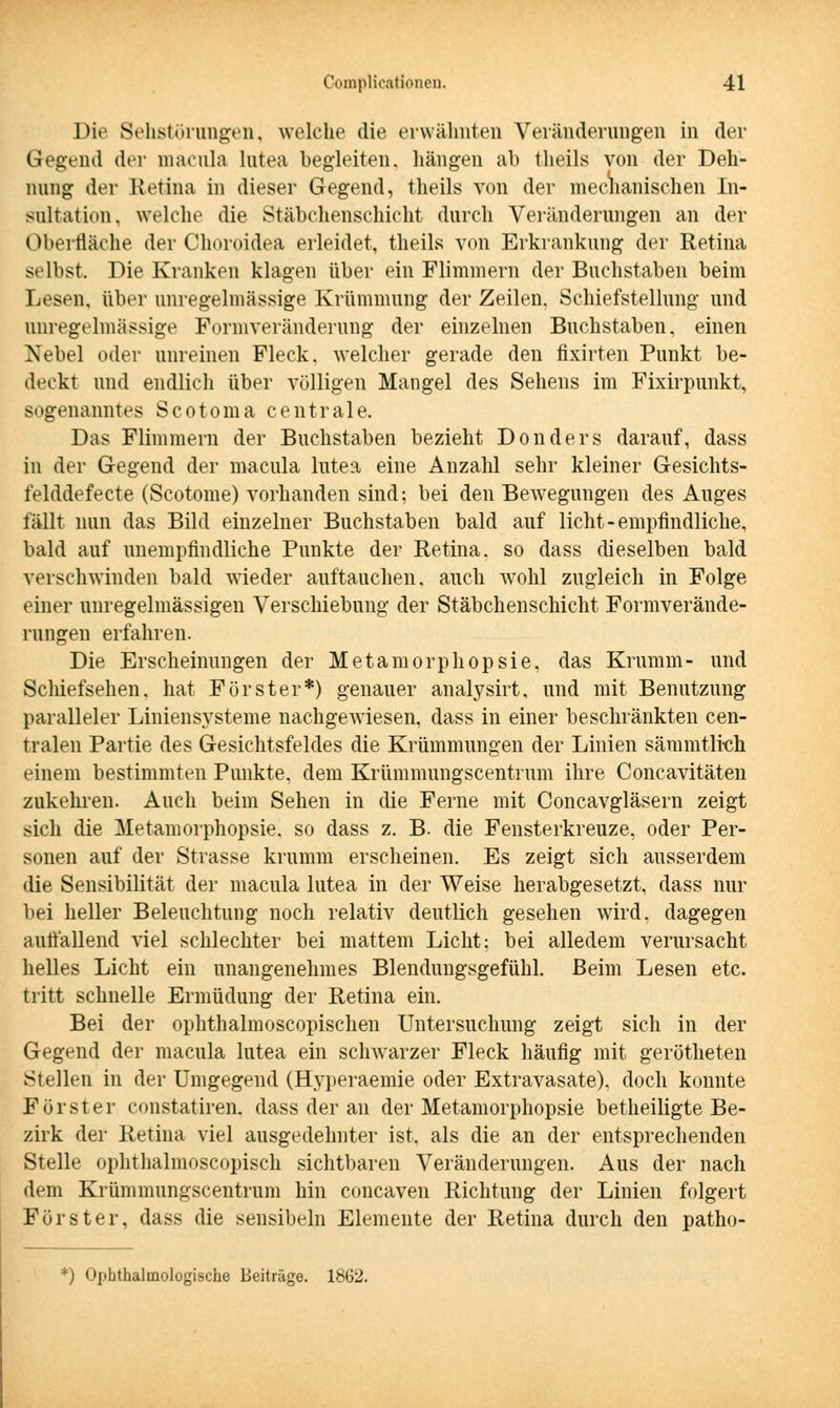 Die Sehstörungen, welche die erwähnten Veränderungen in der Gegend der macula lutea begleiten, hängen ab theils von der Deh- nung der Retina in dieser Gegend, theils von der mechanischen In- sultation, welche die Stäbchenschicht durch Veränderungen an der (Oberfläche der Choroidea erleidet, theils von Erkrankung der Retina selbst. Die Kranken klagen über ein Flimmern der Buchstaben beim Lesen, über unregelmässige Krümmung der Zeilen. Schiefstellung und unregelmässige Formveränderung der einzelnen Buchstaben, einen Nebel oder unreinen Fleck, welcher gerade den fixirten Punkt be- deckt und endlich über völligen Mangel des Sehens im Fixirpunkt, sogenanntes Scotoma centrale. Das Flimmern der Buchstaben bezieht Don der s darauf, dass in der Gegend der macula lutea eine Anzahl sehr kleiner Gesichts- felddefecte (Scotome) vorhanden sind; bei den Bewegungen des Auges fällt nun das Bild einzelner Buchstaben bald auf licht-empfindliche, bald auf unempfindliche Punkte der Retina, so dass dieselben bald verschwinden bald wieder auftauchen, auch wohl zugleich in Folge einer unregelmässigen Verschiebung der Stäbchenschicht Formverände- rungen erfahren. Die Erscheinungen der Metamorphopsie, das Krumm- und Schiefsehen, hat Förster*) genauer analysirt, und mit Benutzung paralleler Liniensysteme nachgewiesen, dass in einer beschränkten cen- tralen Partie des Gesichtsfeldes die Krümmungen der Linien sämmtlich einem bestimmten Punkte, dem Krümmungscentrum ihre Concavitäten zukehren. Auch beim Sehen in die Ferne mit Concavgläsern zeigt sich die Metamorphopsie. so dass z. B. die Fensterkreuze, oder Per- sonen auf der Strasse krumm erscheinen. Es zeigt sich ausserdem die Sensibilität der macula lutea in der Weise herabgesetzt, dass nur bei heller Beleuchtung noch relativ deutlich gesehen wird, dagegen auffallend viel schlechter bei mattem Licht: bei alledem verursacht helles Licht ein unangenehmes Blendungsgefühl. Beim Lesen etc. tritt schnelle Ermüdung der Retina ein. Bei der ophthalmoscopischen Untersuchung zeigt sich in der Gegend der macula lutea ein schwarzer Fleck häufig mit gerötheten Stellen in der Umgegend (Hyperaemie oder Extravasate), doch konnte Förster ronstatiren. dass der an der Metamorphopsie betheiligte Be- zirk der Retina viel ausgedehnter ist. als die an der entsprechenden Stelle ophthalmoscopisch sichtbaren Veränderungen. Aus der nach dem Krümmungscentrum hin concaven Richtung der Linien folgert Förster, dass die sensibeln Elemente der Retina durch den patho- *) Ophthalmologische Beiträge. 1862.