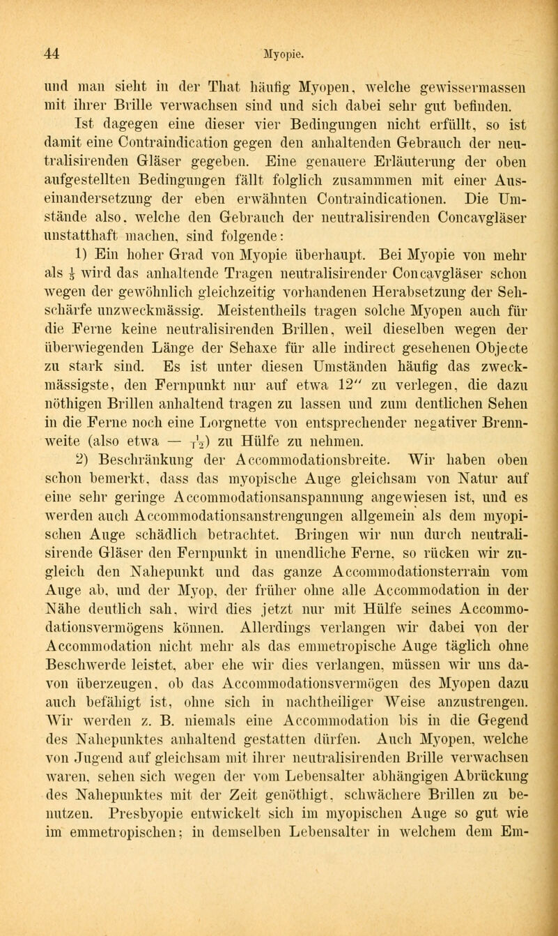 und man sieht in der That häufig- Myopen, welche gewissermassen mit ihrer Brille verwachsen sind und sich dabei sehr gut befinden. Ist dagegen eine dieser vier Bedingungen nicht erfüllt, so ist damit eine Contraindication gegen den anhaltenden Gebrauch der neu- tralisirenden Gläser gegeben. Eine genauere Erläuterung der oben aufgestellten Bedingungen fällt folglich zusammmen mit einer Aus- einandersetzung der eben erwähnten Contraindicationen. Die Um- stände also, welche den Gebrauch der neutralisirenden Concavgläser unstatthaft machen, sind folgende: 1) Ein hoher Grad von Myopie überhaupt. Bei Myopie von mehr als i wird das anhaltende Tragen neutralisirender Concavgläser schon wegen der gewöhnlich gleichzeitig vorhandenen Herabsetzung der Seh- schärfe unzweckmässig. Meistentheils tragen solche Myopen auch für die Ferne keine neutralisirenden Brillen, weil dieselben wegen der überwiegenden Länge der Sehaxe für alle indirect gesehenen Objecte zu stark sind. Es ist unter diesen Umständen häufig das zweck- mässigste, den Fernpunkt nur auf etwa 12 zu verlegen, die dazu nöthigen Brillen anhaltend tragen zu lassen und zum deutlichen Sehen in die Ferne noch eine Lorgnette von entsprechender negativer Brenn- weite (also etwa — TV) zu Hülfe zu nehmen. 2) Beschränkung der Accommodationsbreite. Wir haben oben schon bemerkt, dass das myopische Auge gleichsam von Natur auf eine sehr geringe A ccommodationsanspannung angewiesen ist, und es werden auch Accommodationsanstrengungen allgemein als dem myopi- schen Auge schädlich betrachtet. Bringen wir nun durch neutrali- sirende Gläser den Fernpunkt in unendliche Ferne, so rücken wir zu- gleich den Nahepunkt und das ganze Accommodationsterrain vom Auge ab, und der Myop, der früher ohne alle Accommodation in der Nähe deutlich sah. wird dies jetzt nur mit Hülfe seines Accommo- dationsvermögens können. Allerdings verlangen wir dabei von der Accommodation nicht mehr als das emmetropische Auge täglich ohne Beschwerde leistet, aber ehe wir dies verlangen, müssen wir uns da- von überzeugen, ob das Accommodationsvermögen des Myopen dazu auch befähigt ist, ohne sich in nachtheiliger Weise anzustrengen. AVir werden z. B. niemals eine Accommodation bis in die Gegend des Nahepunktes anhaltend gestatten dürfen. Auch Myopen, welche von Jugend auf gleichsam mit ihrer neutralisirenden Brille verwachsen waren, sehen sich wegen der vom Lebensalter abhängigen Abrückung des Nahepunktes mit der Zeit genöthigt. schwächere Brillen zu be- nutzen. Presbyopie entwickelt sich im myopischen Auge so gut wie im emmetropischen; in demselben Lebensalter in welchem dem Em-