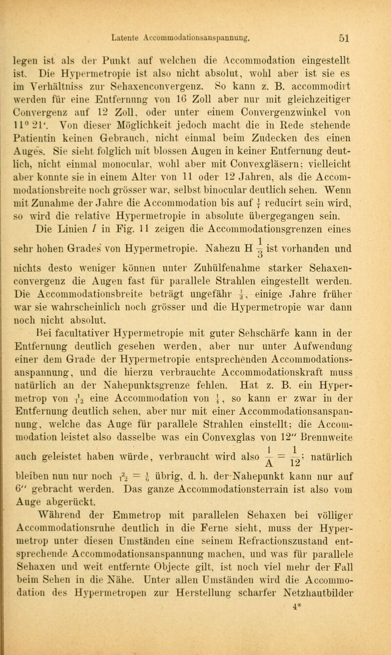 legen ist als der Punkt auf welchen die Accommodation eingestellt ist. Die Bypermetropie ist also nicht absolut, wohl aber ist sie es im Veihältniss zur Sehaxenconvergenz. So kann z. B. accommodirt weiden für eine Entfernung von 16 Zoll aber nur mit gleichzeitiger Convergenz auf 12 Zoll, oder unter einem Convergenzwinkel von 11° 21'. Von dieser Möglichkeit jedoch macht die in Rede stehende Patientin keinen Gebrauch, nicht einmal beim Zudecken des einen Auges. Sie sieht folglich mit blossen Augen in keiner Entfernung deut- lich, nicht einmal monocular. wohl aber mit Convexgläsern; vielleicht aber konnte sie in einem Alter von 11 oder 12 Jahren, als die Accom- modationsbreite noch grösser war, selbst binocular deutlich sehen. Wenn mit Zunahme der Jahre die Accommodation bis auf { reducirt sein wird, so wird die relative Hypermetropie in absolute übergegangen sein. Die Linien / in Fig. 11 zeigen die Accommodationsgrenzen eines sehr hohen Grades von Hypermetropie. Nahezu H -^ ist vorhanden und nichts desto weniger können unter Zuhülfenahme starker Sehaxen- convergenz die Augen fast für parallele Strahlen eingestellt werden. Die Accommodationsbreite beträgt ungefähr j, einige Jahre früher war sie wahrscheinlich noch grösser und die Hypermetropie war dann noch nicht absolut. Hei facultativer Hypermetropie mit guter Sehschärfe kann in der Entfernung deutlich gesehen werden, aber nur unter Aufwendung einer dem Grade der Hypermetropie entsprechenden Accommodations- anspannung, und die hierzu verbrauchte Accommodationskraft muss natürlich an der Nahepunktsgrenze fehlen. Hat z. B. ein Hyper- metrop von T'2 eine Accommodation von {, so kann er zwar in der Entfernung deutlich sehen, aber nur mit einer Accommodationsanspan- nung, welche das Auge für parallele Strahlen einstellt; die Accom- modation leistet also dasselbe was ein Convexglas von 12 Brennweite auch geleistet haben würde, verbraucht wird also ~r = 19' natürlich bleiben nun nur noch fc = £ übrig, d. h. der Nahepunkt kann nur auf 6 gebracht werden. Das ganze Accommodationsterrain ist also vom Auge abgerückt. Während der Emmetrop mit parallelen Sehaxen bei völliger Accommodationsruhe deutlich in die Ferne sieht, muss der Hyper- metrop unter diesen Umständen eine seinem Refractionszustand ent- sprechende Accommodationsanspannung machen, und was für parallele Sehaxen und weit entfernte Objecte gilt, ist noch viel mehr der Fall beim Sehen in die Nähe. Unter allen Umständen wird die Accommo- dation des Hypermetropen zur Herstellung scharfer Netzhautbilder