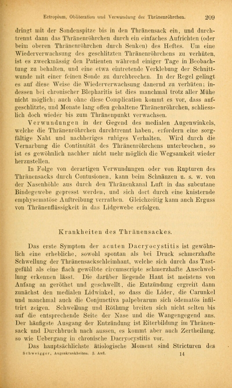 dringl mit der Sondenspitze bis in den Thränensack ein, und durch- trennt dann das Thränenröhrchen durch ein einfaches Aufrichten (oder beim oberen Thränenröhrchen durch Senken) des Heftes. Um eine Wiederverwachsung des geschlitzten Thränenrührchens zu verhüten, ist es zweckmässig den Patienten während einiger Tage in Beobach- tung zu behalten, und eine etwa eintretende Verklebung der Schnitt- wunde mit einer feinen Sonde zu durchbrechen. In der Regel gelingt es auf diese Weise die Wiederverwachsung dauernd zu verhüten; in- dessen bei chronischer Blepharitis ist dies manchmal trotz aller Mühe nicht möglich: auch ohne diese Complication kommt es vor, dass auf- geschlitzte, und Monate lang offen gehaltene Thränenröhrchen, schliess- lich doch wieder bis zum Thränenpunkt verwachsen. Verwundungen in der Gegend des medialen Augenwinkels, welche die Thränenröhrchen durchtrennt haben, erfordern eine sorg- fältige Naht und nachheriges ruhiges Verhalten. Wird durch die Vernarbung die Continuität des Thränenröhrchens unterbrochen, so ist es gewöhnlich nachher nicht mehr möglich die Wegsamkeit wieder herzustellen. In Folge von derartigen Verwundungen oder von Rupturen des Thränensacks durch Contusionen, kann beim Schnäuzen u. s. w. von der Nasenhöhle aus durch den Thränenkanal Luft in das subcutane Bindegewebe gepresst werden, und sich dort durch eine knisternde emphysematöse Auftreibung verrathen. Gleichzeitig kann auch Erguss von Thränenflüssigkeit in das Lidgewrebe erfolgen. Krankheiten des Thränensackes. Das erste Symptom der acuten Dacryocystitis ist gewöhn- lich eine erhebliche, sowohl spontan als bei Druck schmerzhafte Schwellung der Thränensackschleimhaut, welche sich durch das Tast- gefühl als eine flach gewölbte circumscripte schmerzhafte Anschwel- lung erkennen lässt. Die darüber liegende Haut ist meistens von Anfang an geröthet und geschwellt, die Entzündung ergreift dann zunächst den medialen Lidwinkel, so dass die Lider, die Carunkel und manchmal auch die Conjunctiva palpebrarum sich ödematös infil- triit zeigen. Schwellung und Röthung breiten sich nicht selten bis auf die entsprechende Seite der Nase und die Wangengegend aus. Der häufigste Ausgang der Entzündung ist Eiterbildung im Thränen- sack und Durchbruch nach aussen, es kommt aber auch Zertheilung. so wie Uebergang in chronische Dacryocystitis vor. Das hauptsächlichste ätiologische Moment sind Stricturen des Schweigger, Augenkrankheiten. 2. Aufl. 24