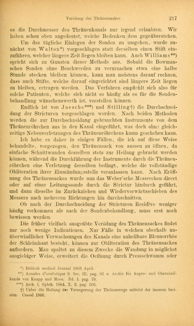 es die Durchmesser des Thränenkanals nur irgend erlaubten. Wir haben schon oben angedeutet, welche Bedenken dem gegeüberstehen. Um das tägliche Einlegen der Sonden zu umgehen, wurde zu- nächst von Wal ton*) vorgeschlagen statt derselben einen Stift ein- zuführen, welcher längere Zeit liegen bleiben kann. Auch Williams**) spricht sich zu Gunsten dieser Methode aus. Sobald die Bowman- schen Sonden ohne Beschwerden zu verursachen etwa eine halbe Stunde stecken bleiben können, kann mau meistens darauf rechnen. dass auch Stifte, welche darauf eingerichtet sind längere Zeit liegen zu bleiben, ertragen werden. Das Verfahren empfiehlt sich also für solche Patienten, welche sich nicht so häufig als es für die Sonden- behandlung- wünschenswerth ist. vorstellen können. Endlich ist von Jaesche***) und Stillingt) die Durchschnei- dung der Stricturen vorgeschlagen worden. Nach beiden Methoden werden die zur Durchschneidung gebrauchten Instrumente von dem Thränenröhrchen aus in den Kanal eingeführt, was doch ohn3 gleich- zeitige Nebenverletzungen des Thränenröhrchens kaum geschehen kann. Ich habe es daher in einigen Fällen, die ich auf diese Weise behandelte, vorgezogen, den Thränensack von aussen zu öffnen, da einfache Schnittwunden desselben stets zur Heilung gebracht werden können, während die Durchführung der Instrumente durch die Thränen- röhrchen eine Verletzung derselben bedingt, welche die vollständige Obliteration ihrer Einmünduir-sstelle veranlassen kann. Nach Eröff- nung des Thränensackes wurde nun das Webersche Messerchen direct oder auf einer Leitungssonde durch die Strictur hindurch gefühlt, und dann dieselbe im Zurückziehen und Wiedervorwärtsschieben des Messers nach mehreren Eichtungen hin durchschnitten. Ob nach der Durchschneidung der Stricturen Recidive weniger häufig vorkommen als nach der Sondenbehandlung, nmss erst noch bewiesen werden. Die früher vielfach ausgeübte Verödung des Thränensackes findet nur noch wenige Indicationen. Nur Fälle in wTeichen oberhalb un- überwindlicher Verwachsungen des Kanals eine unheilbare Blennorrhoe der Schleimhaut besteht, können zur Obliteration des Thränensackes auffordern. Man spaltet zu diesem Zwecke die Wandung in möglichst ausgiebiger Weise, erweitert die Oeffnung durch Pressschwamm oder *) Briti-di medical Journal 1863 April. 'winales d'oeulistique '.)■ Ser. III. [mg. 86 u Archiv für Augen- und Ohrenheil- kunde von Knapp und Moos. Bd. I. pag. 78. ***) Arch. f. Ophth. 1864. X. 2. pag. 166. f) L'eber die Heilung der Verengerung der Thränemvege mittelst der inneren Inei- sion. Cassel 1868.