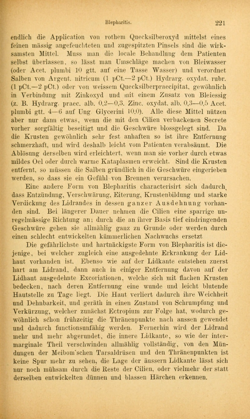 endlich die Application von rothem Quecksilberoxyd mittelst eines feinen massig- angefeuchteten und zugespitzten Pinsels sind die wirk- samsten Mittel. Muss man die locale Behandlung- dem Patienten selbst überlassen, so lässt man Umschläge machen von Bleiwasser (oder Acet. plnmbi 10 gtt. auf eine Tasse Wasser) und verordnet Salben vun Argent. nitricum (1 pCt.—2 pCt.) Hydrarg. oxydat. rubr. (1 pCt.—2 pCt.) oder von weissem Quecksilberpraecipitat. gewöhnlich in Verbindung mit Zinkoxyd und mit einem Zusatz von Bleiessig (z. B. Hydrarg. praec. alb. 0.2—O.o. Zinc. oxydat. alb. 0.3—0.5 Acet. plumbi gtt. 4—6 auf Ung Glycerini 10.0). Alle diese Mittel nützen aber nur dann etwas, wenn die mit den Cilien verbackenen Secrete vorher sorgfältig beseitigt und die Geschwüre blossgelegt sind. Da die Krusten gewöhnlich sehr fest anhaften so ist ihre Entfernung schmerzhaft, und wird deshalb leicht vom Patienten verabsäumt. Die Ablösung derselben wird erleichtert, wenn man sie vorher durch etwas mildes Oel oder durch warme Kataplasmen erweicht. Sind die Krusten entfernt, so müssen die Salben gründlich in die Geschwüre eingerieben werden, so dass sie ein Gefühl von Brennen verursachen. Eine andere Form von Blepharitis characterisirt sich dadurch^ dass Entzündung, Verschwärung, Eiterung, Krustenbildung und starke Verdickung des Lidrandes in dessen ganzer Ausdehnung vorhan- den sind. Bei längerer Dauer nehmen die Cilien eine sparrige un- regelmässige Richtung an; durch die an ihrer Basis tief eindringenden Geschwüre gehen sie allmählig ganz zu Grunde oder werden durch einen schlecht entwickelten kümmerlichen Nachwuchs ersetzt Die gefährlichste und hartnäckigste Form von Blepharitis ist die- jenige, bei welcher zugleich eine ausgedehnte Erkrankung der Lid- haut vorhanden ist. Ebenso wie auf der Lidkante entstehen zuerst hart am Lidrand, dann auch in einiger Entfernung davon auf der Lidhaut ausgedehnte Exeoriationen, welche sich mit flachen Krusten bedecken, nach deren Entfernung eine wunde und leicht blutende Hautstelle zu Tage liegt. Die Haut verliert dadurch ihre Weichheit und Dehnbarkeit, und geräth in einen Zustand von Schrumpfung und Verkürzung, welcher zunächst Ectropium zur Folge hat, wodurch ge- wöhnlich sChon frühzeitig die Thränenpunkte nach aussen gewendet und dadurch funetionsunfähig werden. Fernerhin wird der Lidrand mehr und mehr abgerundet, die innere Lidkante, so wie der inter- marginale Theil verschwinden allmählig vollständig, von den Mün- dungen der Meibom'schen Tarsaldrüsen und den Thränenpunkten ist keine Spur mehr zu sehen, die Lage der äussern Lidkante lässt sich nur noch mühsam durch die Reste der Cilien, oder vielmehr der statt derselben entwickelten dünnen und blassen Härchen erkennen.