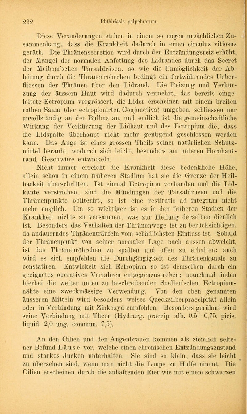 Diese Veränderungen stehen in einem so engen ursächlichen Zu- sammenhang, dass die Krankheit dadurch in einen circulus vitiosus geräth. Die Thränensecretion wird durch den Entzündungsreiz erhöht, der Mangel der normalen Anfettung des Lidrandes durch das Secret der Meibonfschen Tarsaldrüsen, so wie die Unmöglichkeit der Ab- leitung durch die Thränenröhrchen bedingt ein fortwährendes Ueber- fliessen der Thränen über den Lidrand. Die Reizung und Verkür- zung der äussern Haut wird dadurch vermehrt, das bereits einge- leitete Ectropium vergrössert, die Lider erscheinen mit einem breiten rothen Saum (der ectropionirten Conjunctiva) umgeben, schliessen nur unvollständig an den Bulbus an, und endlich ist die gemeinschaftliche Wirkung der Verkürzung der Lidhaut und des Ectropium die, dass die Lidspalte überhaupt nicht mehr genügend geschlossen werden kann. Das Auge ist eines grossen Theils seiner natürlichen Schutz- mittel beraubt, wodurch sich leicht, besonders am unteren Hornhaut- rand, Geschwüre entwickeln. Nicht immer erreicht die Krankheit diese bedenkliche Höhe, allein schon in einem früheren Stadium hat sie die Grenze der Heil- barkeit überschritten. Ist einmal Ectropium vorhanden und die Lid- kante verstrichen, sind die Mündungen der Tarsaldrüsen und die Thränenpunkte obliterirt, so ist eine restitutio ad integrum nicht mehr möglich. Um so wichtiger ist es in den früheren Stadien der Krankheit nichts zu versäumen, was zur Heilung derselben dienlich ist. Besonders das Verhalten der Thränenwege ist zu berücksichtigen, da andauerndes Thränenträufeln vom schädlichsten Einfluss ist. Sobald der Thränenpunkt von seiner normalen Lage nach aussen abweicht, ist das Thränenröhrchen zu spalten und offen zu erhalten: auch wird es sich empfehlen die Durchgängigkeit des Thränenkanals zu constatiren. Entwickelt sich Ectropium so ist demselben durch ein geeignetes operatives Verfahren entgegenzustreben: manchmal finden hierbei die weiter unten zu beschreibenden Snellenschen Ectropium- nähte eine zweckmässige Verwendung. Von den oben genannten äusseren Mitteln wird besonders weises Quecksilbeipraecipitat allein oder in Verbindung mit Zinkoxyd empfohlen. Besonders gerühmt wird seine Verbindung mit Theer (Hj'drarg. praecip. alb. 0,5—0,75. picis. liquid. 2,0 ung. commun. 7,5). An den Cilien und den Augenbrauen kommen als ziemlich selte- ner Befund Läuse vor. welche einen chronischen Entzündungszustand und starkes Jucken unterhalten. Sie sind so klein, dass sie leicht zu übersehen sind, wenn man nicht die Loupe zu Hülfe nimmt. Die Cilien erscheinen durch die anhaftenden Eier wie mit einem schwarzen