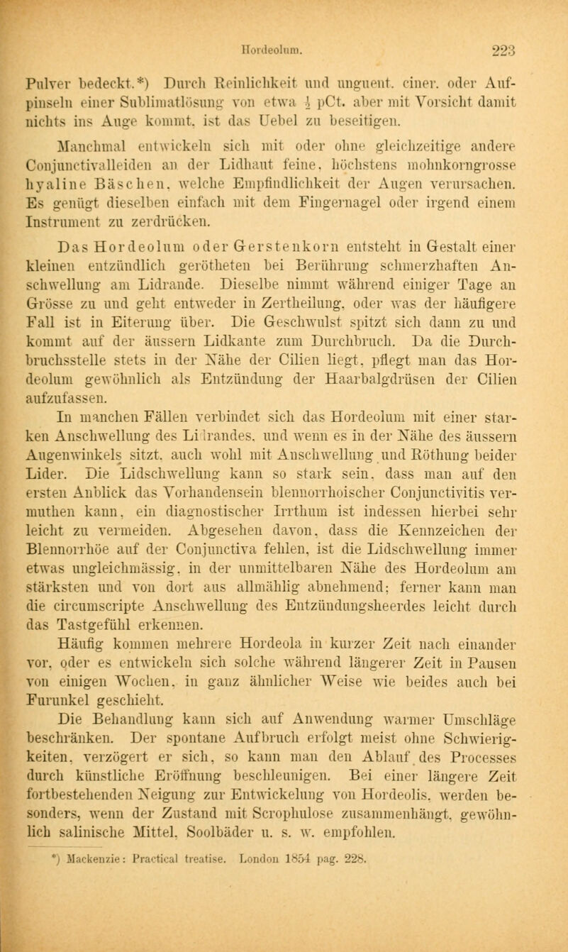 Pulver bedeckt.*) Durch Reinlichkeit und angrient, einer, oder Auf- pinseln einer Subliraatlösung von etwa \ pCt. aber mit Vorsicht damit nichts ins Auge kommt, ist das Debel zu beseitigen. Manchmal entwickeln sich mit oder ohne gleichzeitige andere Conjnnctivalleiden an der Lidhaut feine, höchstens mohnkorngrosse hyaline Bäschen, welche Empfindlichkeit der Augen verursachen. Es genügt dieselben einfach mit dem Fingernagel oder irgend einem Instrument zu zerdrücken. Das Hordeolum oder Gerstenkorn entsteht in Gestalt einer kleinen entzündlieh gerotteten bei Berührung schmerzhaften An- schwellung am Lidrande. Dieselbe nimmt während einiger Tage an Grösse zu und geht entweder in Zertheilung. oder was der häufigere Fall ist in Eiterung über. Die Geschwulst spitzt sich dann zu und kommt auf der äussern Lidkante zum Durchbruch. Da die Durch- bruchsstelle stets in der Nähe der Cilien liegt, pflegt man das Hor- deolum gewöhnlich als Entzündung der Haarbalgdrüsen der Cilien aufzufassen. In manchen Fällen verbindet sich das Hordeolum mit einer star- ken Anschwellung des Li Irandes, und wenn es in der Nähe des äussern Augenwinkels sitzt, auch wohl mit Anschwellung und Röthung beider Lider. Die Lidschwellung kann so stark sein, dass man auf den ersten Anblick das Vorhandensein blennorrhoischer Conjunctivitis ver- muthen kann, ein diagnostischer Irrthum ist indessen hierbei sehr leicht zu vermeiden. Abgesehen davon, dass die Kennzeichen der Blennorrhoe auf der Conjimctiva fehlen, ist die Lidschwellung immer etwas ungleichmässig. in der unmittelbaren Nähe des Hordeolum am stärksten und von dort aus allmählig abnehmend; ferner kann man die circumscripte Anschwellung des Entzündungsheerdes leicht durch das Tastgefühl erkennen. Häufig kommen mehrere Hordeola in kurzer Zeit nach einander vor. oder es entwickeln sich solche während längerer Zeit in Pausen vi»n einigen Wochen, in ganz ähnlicher Weise wie beides auch bei Furunkel geschieht. Die Behandlung kann sich auf Anwendung warmer Umschläge beschränken. Der spontane Aufbruch erfolgt meist ohne Schwierig- keiten, verzögert er sich, so kann man den Ablauf des Processes durch künstliche Eröffnung beschleunigen. Bei einer längere Zeit fortbestehenden Neigung zur Entwicklung von Hordeolis, werden be- sonders, wenn der Zustand mit Scrophulose zusammenhängt, gewöhn- lich salinische Mittel. Soolbäder u. s. w. empfohlen. ' Hackende: Practica! treatise. London 1854 pag. 228.