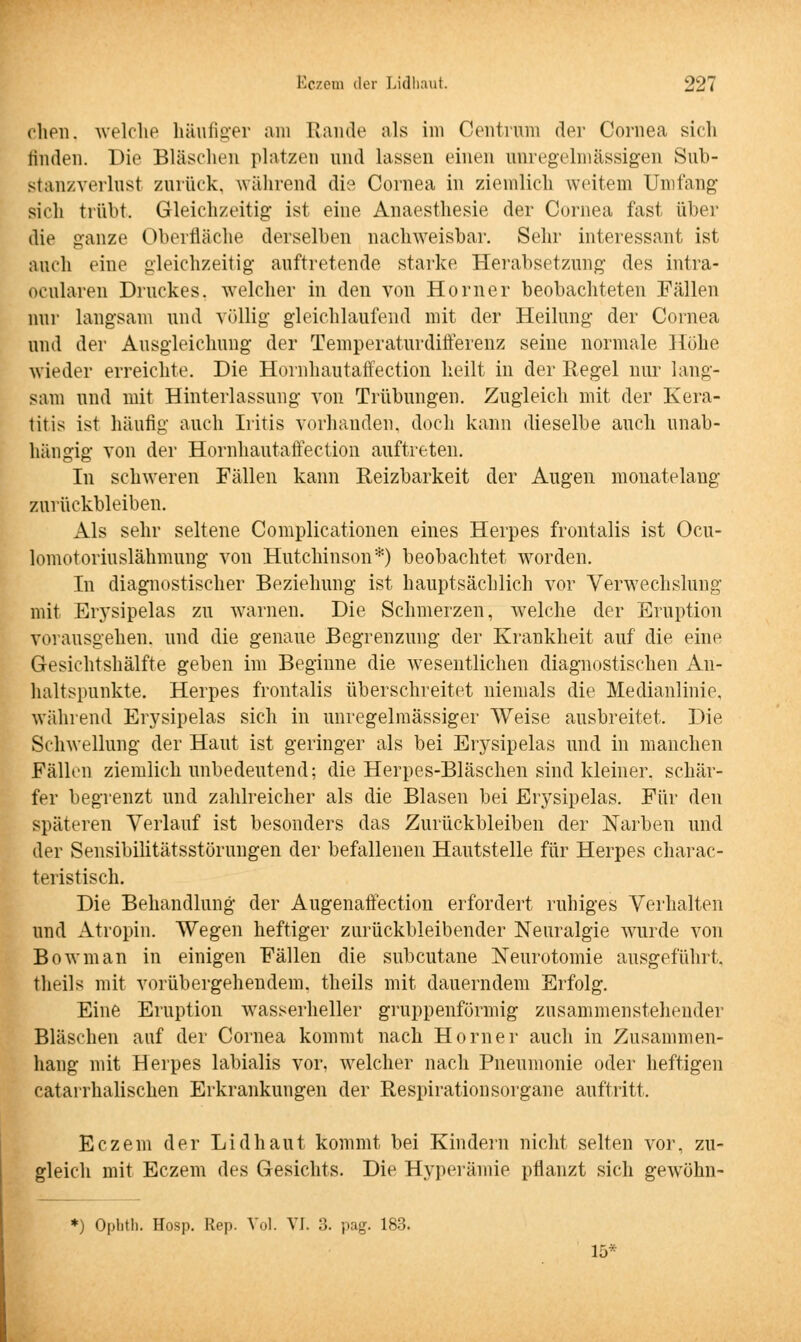 dien, welche häufiger am Rande als im Centrum der Cornea sich linden. Die Bläschen platzen und lassen einen anregelmässigen Sub- stanzverlust zurück, während die Cornea in ziemlich weitem Umfang sich trübt. Gleichzeitig; ist eine Anaesthesie der Cornea fast über die ganze Oberfläche derselben nachweisbar. Sehr interessant ist auch eine gleichzeitig auftretende starke Herabsetzung; des intra- ocularen Druckes, welcher in den von Homer beobachteten Fällen nur langsam und völlig- gleichlaufend mit der Heilung der Cornea und der Ausgleichung der Temperaturdifferenz seine normale Hohe wieder erreichte. Die Hornhautaffection heilt in der Regel nur lang- sam und mit Hinterlassung von Trübungen. Zugleich mit der Kera- titis ist häufig auch Iritis vorhanden, doch kann dieselbe auch unab- hängig von der Hornhautaffection auftreten. In schweren Fällen kann Reizbarkeit der Augen monatelang zurückbleiben. Als sehr seltene Complicationen eines Herpes frontalis ist Ocu- lomotoriuslähmung von Hutchinson*) beobachtet worden. In diagnostischer Beziehung ist hauptsächlich vor Verwechslung mit Erysipelas zu warnen. Die Schmerzen, welche der Eruption vorausgehen, und die genaue Begrenzung der Krankheit auf die eine Gesichtshälfte geben im Beginne die wesentlichen diagnostischen An- haltspunkte. Herpes frontalis überschreitet niemals die Medianlinie, während Erysipelas sich in unregelmässiger Weise ausbreitet. Die Schwellung der Haut ist geringer als bei Erysipelas und in manchen Fällen ziemlich unbedeutend; die Herpes-Bläschen sind kleiner, schär- fer begrenzt und zahlreicher als die Blasen bei Erysipelas. Für den späteren Verlauf ist besonders das Zurückbleiben der Narben und der Sensibilitätsstörungen der befallenen Hautstelle für Herpes charac- teristisch. Die Behandlung der Augenaffection erfordert ruhiges Verhalten und Atropin. Wegen heftiger zurückbleibender Neuralgie wurde von Bowman in einigen Fällen die subcutane Neurotomie ausgeführt, theils mit vorübergehendem, theils mit dauerndem Erfolg. Eine Eruption wasserheller gruppenförmig zusammenstehender Bläschen auf der Cornea kommt nach Homer auch in Zusammen- hang mit Herpes labialis vor, welcher nach Pneumonie oder heftigen catarrhalischen Erkrankungen der Respirationsorgane auftritt. Eczem der Lid haut kommt bei Kindein nicht selten vor, zu- gleich mit Eczem des Gesichts. Die Hyperämie pflanzt sich gewöhn- *) Ophth. Hosp. Rep. Vol. VI. 3. pag. 183. 15*