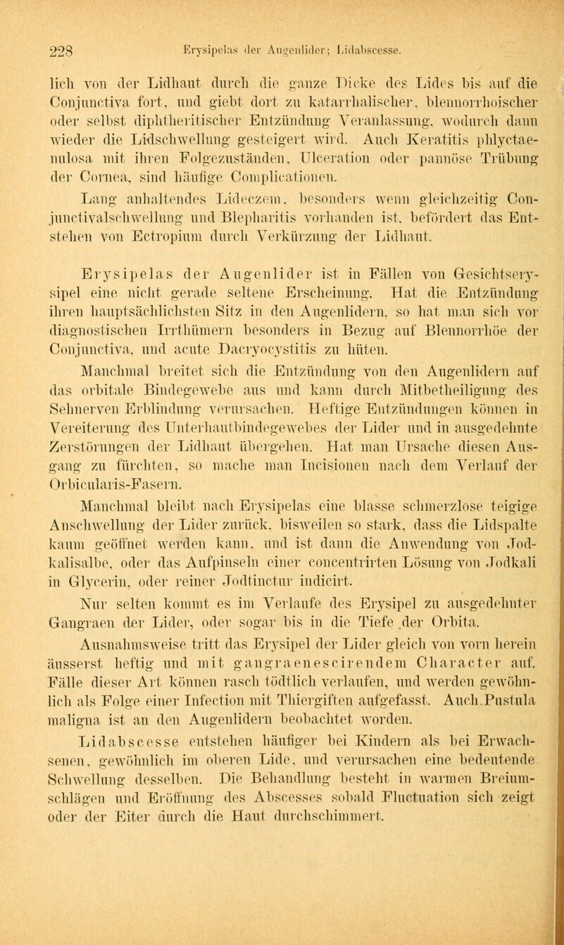 lieh von der Lidhaut durch die ganze Dicke des Lides bis auf die Conjunetiva fort, und giebt dort zu katarrhalischer, blennorrhoischer oder selbst diphtheritischer Entzündung Veranlassung-, wodurch dann wieder die Lidschwellung gesteigert wird. Auch Keratitis phlyctae- nulosa mit ihren Folgezuständen. Ulceration oder pannöse Trübung der Cornea, sind häutige Complicationen. Lang anhaltendes Lideczem, besonders wenn gleichzeitig Con- junctivalschwellung und Blepharitis vorhanden ist, befördert das Ent- stehen von Ectropium durch Verkürzung der Lidhaut. Erysipelas der Augenlider ist in Fällen von Gesichtsory- sipel eine nicht gerade seltene Erscheinung. Hat die Entzündung ihren hauptsächlichsten Sitz in den Augenlidern, so hat man sich vor diagnostischen Irrthümern besonders in Bezug auf Blennorrhoe der Conjunetiva. und acute Dacryocystitis zu hüten. Manchmal breitet sich die Entzündung von den Augenlidern auf das orbitale Bindegewebe aus und kann durch Mitbetheiligung des Sehnerven Erblindung verursachen. Heftige Entzündungen können in Vereiterung des Unterhautbindegewebes der Lider und in ausgedehnte Zerstörungen der Lidhaut übergehen. Hat man Ursache diesen Aus- gang zu fürchten, so mache man Incisionen nach dem Verlauf der Orbicularis-Fasern. Manchmal bleibt nach Erysipelas eine blasse schmerzlose teigige Anschwellung der Lider zurück, bisweilen so stark, dass die Lidspalte kaum geöffnet werden kann, und ist dann die Anwendung von Jod- kalisalbe, oder das Aufpinseln einer concentrirten Lösung von Jodkali in Glycerin, oder reiner Jodtinctur indicirt. Nur selten kommt es im Verlaufe des Erysipel zu ausgedehnter Gangraen der Lider, oder sogar bis in die Tiefe .der Orbita, Ausnahmsweise tritt das Erysipel der Lider gleich von vorn herein äusserst heftig und mit gangraenescirendem Character auf. Fälle dieser Art können rasch tödtlich verlaufen, und werden gewöhn- lich als Folge einer Infection mit Thiergiften aufgefasst. Auch.Pustula maligna ist an den Augenlidern beobachtet worden. Lid ab sc esse entstehen häufiger bei Kindern als bei Erwach- senen, gewöhnlich im oberen Lide, und verursachen eine bedeutende Schwellung desselben. Hie Behandlung besteht in warmen Breium- schlägen und Eröffnung des Abscesses sobald Fluctuation sich zeigt oder der Eiter durch die, Haut durchschimmert,