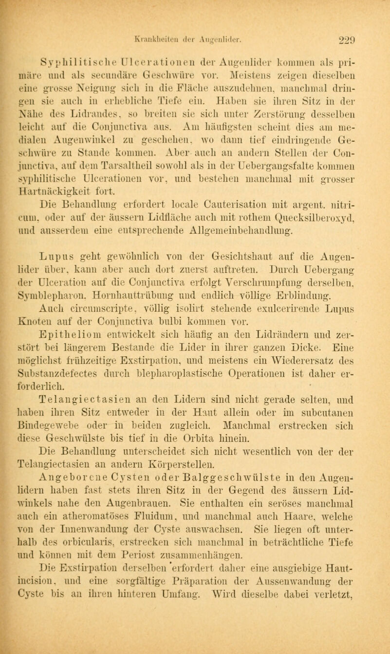 Syphilitische Ulcerationen der Augenlider kommen als pri- märe und als secundäre Geschwüre ?or. Meistens zeigen dieselben eine grosse Neigung sich in die Fläche auszudehnen, manchmal drin- geü sie auch in erhebliche 'riefe ein. Haben sie ihren Sitz in der Nähe des Lidraudes. SO breiten sie sieh unter Zerstörung desselben leicht auf die Conjunetiva aus. Am häufigsten seheint dies am me- dialen Augenwinkel zu geschehen, wo dann tief eindringende Ge- schwüre zu Stande kommen. Aber auch an andern Stellen der Con- junetiva, auf dem Tarsaltheil sowohl als in der Uebergangsfalte kommen syphilitische ülcerationen vor, und bestellen manchmal mit grosser Hartnäckigkeit fort. Die Behandlung erfordert locale Cauterisation mit argent. nitri- cum, oder auf der äussern Lidfläche auch mit rothem Quecksilberoxyd, und ausserdem eine entsprechende Allgemeinbehandlung. Lupus geht gewöhnlich von der Gesichtshaut auf die Augen- lider über, kann aber auch dort zuerst auftreten. Durch Uebergang der ülceration auf die Conjunetiva erfolgt Verschrumpfung derselben, Symblepharon. Hornhauttrübung und endlich völlige Erblindung. Auch circumscripte, völlig isolirt stehende exuleerirende Lupus Knoten auf der Conjunetiva bulbi kommen vor. Epitheliom entwickelt sich häutig an den Lidrändern und zer- stört bei längerem Bestände die Lider in ihrer ganzen Dicke. Eine möglichst frühzeitige Exstirpation. und meistens ein Wiederersatz des Substanzdefectes durch blepharoplastische Operationen ist daher er- forderlich. Telangiectasien an den Lidern sind nicht gerade selten, und haben ihren Sitz entweder in der Haut allein oder im subcutanen Bindegewebe oder in beiden zugleich. Manchmal erstrecken sich diese Geschwülste bis tief in die Orbita hinein. Die Behandlung unterscheidet sich nicht wesentlich von der der Telangiectasien an andern Körperstellen. Angeborene Cysten oder Balggeschwülste in den Augen- lidern haben fast stets ihren Sitz in der Gegend des äussern Lid- winkels nahe den Augenbrauen. Sie enthalten ein seröses manchmal auch ein atheromatöses Fluidum, und manchmal auch Haare, welche von der Innenwandung der Cyste auswachsen. Sie liegen oft unter- halb des orbicularis, erstrecken sich manchmal in beträchtliche Tiefe und können mit dem Periost zusammenhängen. Die Exstirpation derselben erfordert dabei' eine ausgiebige Haut- incision, und eine sorgfältige Präparation der Aussenwandung der Cyste bis an ihren hinteren Umlang. Wird dieselbe dabei verletzt.