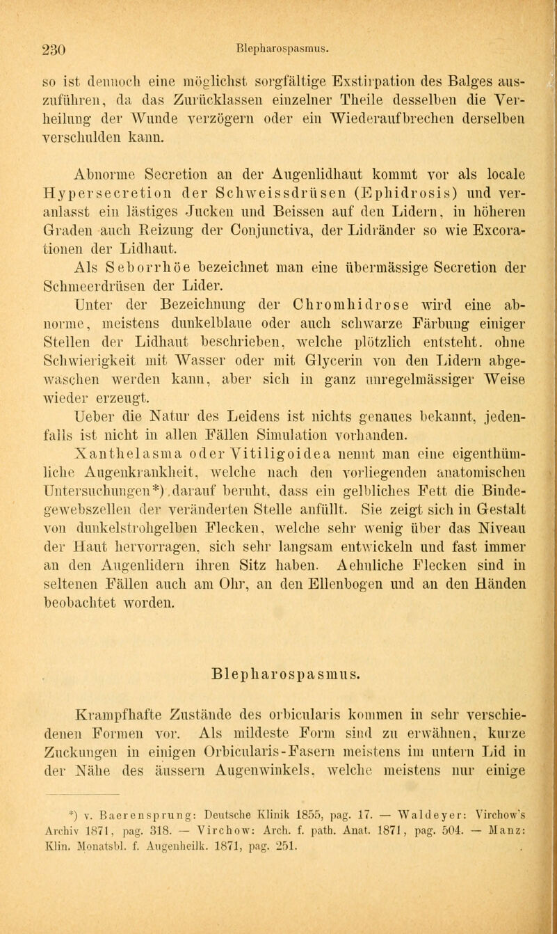 so ist dennoch eine möglichst sorgfältige Exstirpation des Balges aus- zuführen, da das Zurücklassen einzelner Theile desselben die Ver- heilung der Wunde verzögern oder ein Wiederaufbrechen derselben verschulden kann. Abnorme Seeretion an der Augenlidhaut kommt vor als locale Hypersecretion der Schweissdrüsen (Ephidrosis) und ver- anlasst ein lästiges Jucken und Beissen auf den Lidern, in höheren Graden auch Reizung der Conjunctiva, der Lidränder so wie Excora- tionen der Lidhaut. Als Seborrhöe bezeichnet man eine übermässige Secretion der Schmeerdrüsen der Lider. Unter der Bezeichnung der Chromhidrose wird eine ab- norme, meistens dunkelblaue oder auch schwarze Färbung einiger Stellen der Lidhaut beschrieben, welche plötzlich entstellt, ohne Schwierigkeit mit Wasser oder mit Glycerin von den Lidern abge- waschen werden kann, aber sich in ganz unregelmässiger Weise wieder erzeugt. Ueber die Natur des Leidens ist nichts genaues bekannt, jeden- falls ist nicht in allen Fällen Simulation vorhanden. Xanthelasma oder Vitiligoidea nennt man eine eigenthüm- liche Augenkrankheit, welche nach den vorliegenden anatomischen Untersuchungen*) .darauf beruht, dass ein gelbliches Fett die Binde- gewebszellen der veränderten Stelle anfüllt. Sie zeigt sich in Gestalt von dunkelstrohgelben Flecken, welche sehr wenig über das Niveau der Haut hervorragen, sich sehr langsam entwickeln und fast immer an den Augenlidern ihren Sitz haben. Aehuliche Flecken sind in seltenen Fällen auch am Ohr, an den Ellenbogen und an den Händen beobachtet worden. Blepharospasmus. Krampfhafte Zustände des orbicularis kommen in sehr verschie- denen Formen vor. Als mildeste Form sind zu erwähnen, kurze Zuckungen in einigen Orbicularis-Fasern meistens im untern Lid in der Nähe des äussern Augenwinkels, welche meistens nur einige *) v. BaerenSprung: Deutsche Klinik 1855, pag. 17. — Waldeyer: Virchow's Archiv 1871, pag. 318. — Virchow: Arch. f. path. Anat. 1871, pag. 504. — Mauz; Klin. Monats!*], f. Augenheilk. 1871, pag. 251.