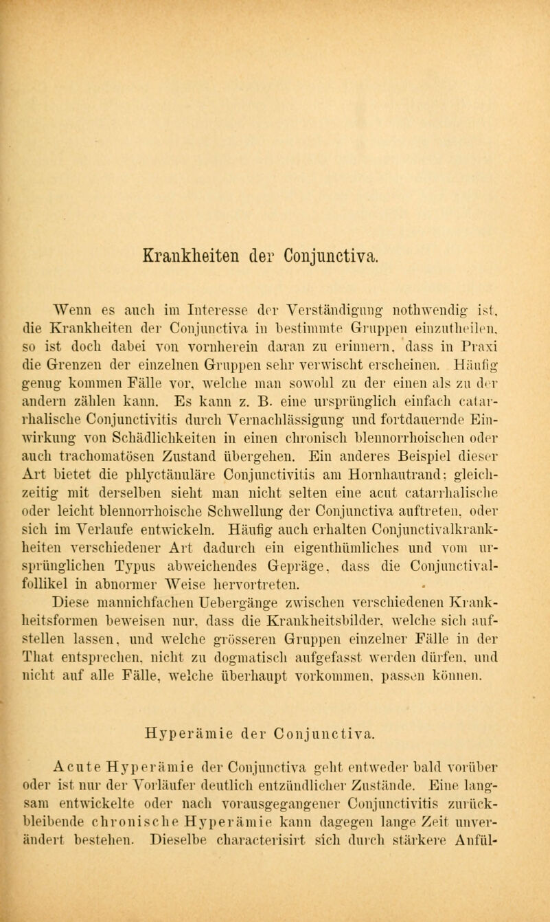 Krankheiten der Conjunctiva. Wenn es auch im Interesse der Verständigung nothwendig ist. die Krankheiten der Conjunctiva in bestimmte Gruppen einzutheilen, so ist doch dabei von vornherein daran zu erinnern, dass in Praxi die Grenzen der einzelnen Gruppen sehr verwischt erscheinen. Häufig genug kommen Fälle vor. welche man sowohl zu der einen als zu der andern zählen kann. Es kann z. B. eine ursprünglich einfach catar- rhalische Conjunctivitis durch Vernachlässigung und fortdauernde Ein- wirkung von Schädlichkeiten in einen chronisch blennorrhoischen oder auch trachomatösen Zustand übergehen. Ein anderes Beispiel dieser Art bietet die phlyctänuläre Conjunctivitis am Hornhautrand: gleich- zeitig mit derselben sieht man nicht selten eine acut catarrhalische oder leicht blennorrhoische Schwellung der Conjunctiva auftreten, oder sich im Verlaufe entwickeln. Häufig auch erhalten Conjunctivalkrank- heiten verschiedener Art dadurch ein eigenthümliches und vom ur- sprünglichen Tj'pus abweichendes Gepräge, dass die Conjunctival- follikel in abnormer Weise hervortreten. Diese mannichfachen Uebergänge zwischen verschiedenen Krank- heitsformen beweisen nur. dass die Krankheitsbilder, welche sich auf- stellen lassen, und welche grösseren Gruppen einzelner Fälle in der That entsprechen, nicht zu dogmatisch aufgefasst werden dürfen, und nicht auf alle Fälle, welche überhaupt vorkommen, passen können. Hyperämie der Conjunctiva. Acute Hyperämie der Conjunctiva geht entweder bald vorüber oder ist nur der Vorläufer deutlich entzündlicher Zustände. Eine lang- sam entwickelte oder nach vorausgegangener Conjunctivitis zurück- bleibende chronische Hyperämie kann dagegen lange Zeit unver- ändert bestehen. Dieselbe characterisirt sich durch stärkere Anfül-