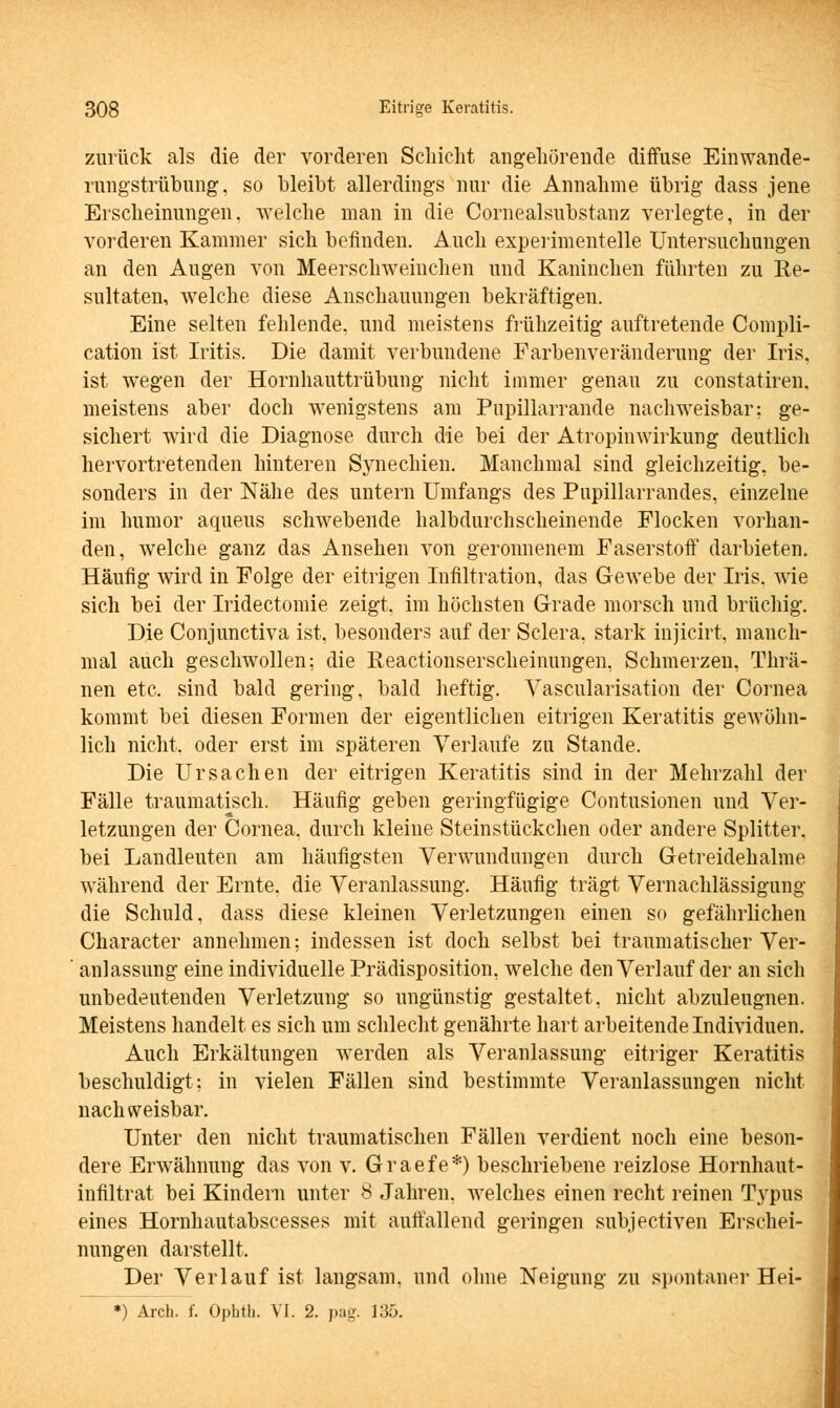 zurück als die der vorderen Schicht angehörende diffuse Einwande- rungstrübung, so bleibt allerdings nur die Annahme übrig dass jene Erscheinungen, welche man in die Cornealsubstanz verlegte, in der vorderen Kammer sich befinden. Auch experimentelle Untersuchungen an den Augen von Meerschweinchen und Kaninchen führten zu Re- sultaten, welche diese Anschauungen bekräftigen. Eine selten fehlende, und meistens frühzeitig auftretende Compli- cation ist Iritis. Die damit verbundene Farbenveränderung der Iris, ist wegen der Hornhauttrübung nicht immer genau zu constatiren, meistens aber doch wenigstens am Pupillarrande nachweisbar: ge- sichert wird die Diagnose durch die bei der Atropinwirkung deutlich hervortretenden hinteren Synechien, Manchmal sind gleichzeitig, be- sonders in der Nähe des untern Umfangs des Pupillarrandes, einzelne im humor aqueus schwebende halbdurchscheinende Flocken vorhan- den, welche ganz das Ansehen von geronnenem Faserstoff darbieten. Häufig wird in Folge der eitrigen Infiltration, das Gewebe der Iris, wie sich bei der Iridectomie zeigt, im höchsten Grade morsch und brüchig. Die Conjunctiva ist, besonders auf der Sclera. stark injicirt, manch- mal auch geschwollen: die Reactionserscheinungen. Schmerzen, Thrä- nen etc. sind bald gering, bald heftig. Yascularisation der Cornea kommt bei diesen Formen der eigentlichen eitrigen Keratitis gewöhn- lich nicht, oder erst im späteren Verlaufe zu Stande. Die Ursachen der eitrigen Keratitis sind in der Mehrzahl der Fälle traumatisch. Häufig geben geringfügige Contusionen und Ver- letzungen der Cornea, durch kleine Steinstückchen oder andere Splitter, bei Landleuten am häufigsten Verwundungen durch Getreidehalme während der Ernte, die Veranlassung. Häufig trägt Vernachlässigung die Schuld, dass diese kleinen Verletzungen einen so gefährlichen Character annehmen; indessen ist doch selbst bei traumatischer Ver- ' anlassung eine individuelle Prädisposition, welche den Verlauf der an sich unbedeutenden Verletzung so ungünstig gestaltet, nicht abzuleugnen. Meistens handelt es sich um schlecht genährte hart arbeitende Individuen. Auch Erkältungen werden als Veranlassung eitriger Keratitis beschuldigt; in vielen Fällen sind bestimmte Veranlassungen nicht nachweisbar. Unter den nicht traumatischen Fällen verdient noch eine beson- dere Erwähnung das von v. Graefe*) beschriebene reizlose Hornhaut- infiltrat bei Kindern unter 8 Jahren, welches einen recht reinen T}rpus eines Hornhautabscesses mit auffallend geringen subjectiven Erschei- nungen darstellt. Der Verlauf ist langsam, und ohne Neigung zu spontaner Hei-