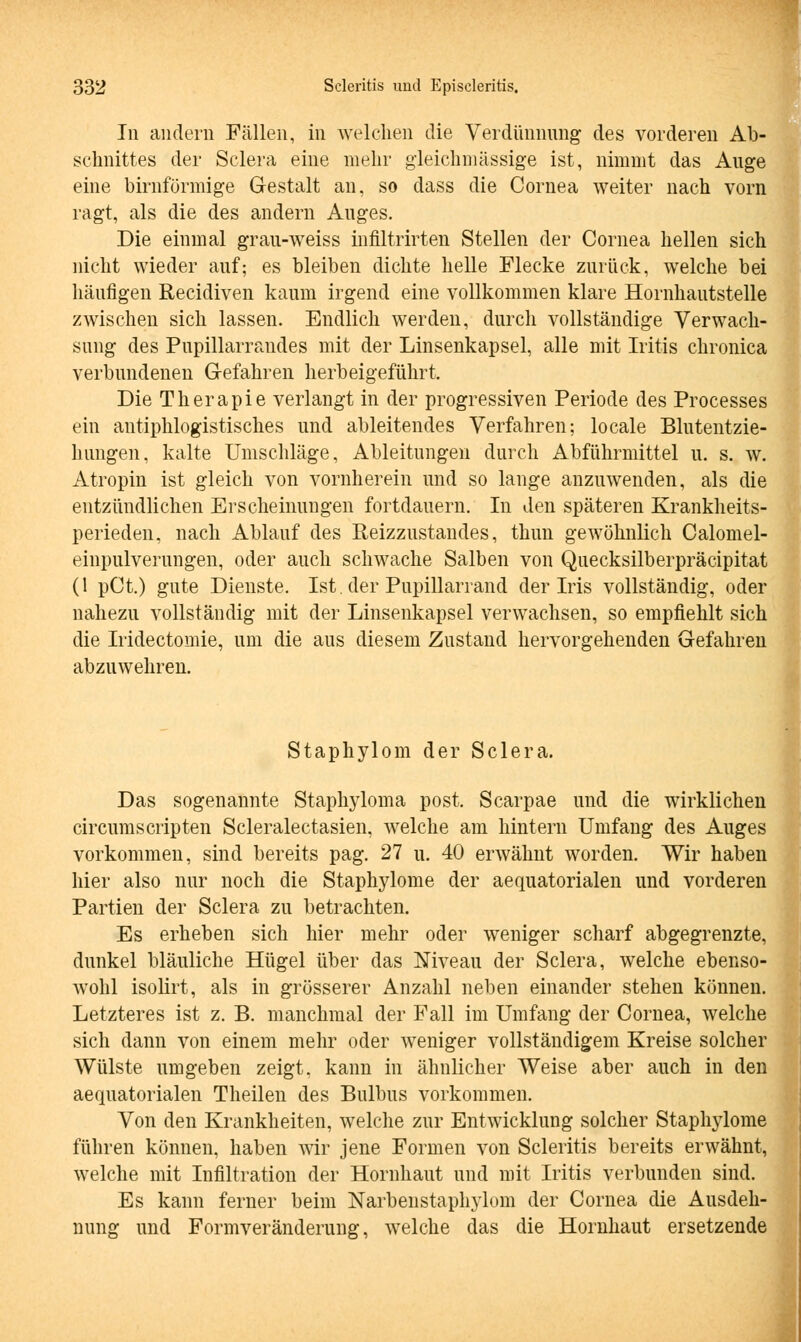 In andern Füllen, in welchen die Verdünnung des vorderen Ab- schnittes der Sclera eine mehr gleichmässige ist, nimmt das Auge eine birnfürmige Gestalt an, so dass die Cornea weiter nach vorn ragt, als die des andern Auges. Die einmal grau-weiss infiltrirten Stellen der Cornea hellen sich nicht wieder auf; es bleiben dichte helle Flecke zurück, welche bei häufigen Recidiven kaum irgend eine vollkommen klare Hornhautstelle zwischen sich lassen. Endlich werden, durch vollständige Verwach- sung des Pupillarrandes mit der Linsenkapsel, alle mit Iritis chronica verbundenen Gefahren herbeigeführt. Die Therapie verlangt in der progressiven Periode des Processes ein antiphlogistisches und ableitendes Verfahren; locale Blutentzie- hungen, kalte Umschläge, Ableitungen durch Abführmittel u. s. w. Atropin ist gleich von vornherein und so lange anzuwenden, als die entzündlichen Erscheinungen fortdauern. In den späteren Krankheits- perieden, nach Ablauf des Reizzustandes, thun gewöhnlich Calomel- einpulverungen, oder auch schwache Salben von Quecksilberpräcipitat (1 pCt.) gute Dienste. Ist. der Pupillarrand der Iris vollständig, oder nahezu vollständig mit der Linsenkapsel verwachsen, so empfiehlt sich die Iridectomie, um die aus diesem Zustand hervorgehenden Gefahren abzuwehren. Staphylom der Sclera. Das sogenannte Staphyloma post. Scarpae und die wirklichen circumscripten Scleralectasien, welche am hintern Umfang des Auges vorkommen, sind bereits pag. 27 u. 40 erwähnt worden. Wir haben hier also nur noch die Staphylome der aequatorialen und vorderen Partien der Sclera zu betrachten. Es erheben sich hier mehr oder weniger scharf abgegrenzte, dunkel bläuliche Hügel über das Niveau der Sclera, welche ebenso- wohl isolirt, als in grösserer Anzahl neben einander stehen können. Letzteres ist z. B. manchmal der Fall im Umfang der Cornea, welche sich dann von einem mehr oder weniger vollständigem Kreise solcher Wülste umgeben zeigt, kann in ähnlicher Weise aber auch in den aequatorialen Theilen des Bulbus vorkommen. Von den Krankheiten, welche zur Entwicklung solcher Staphylome führen können, haben wir jene Formen von Scleritis bereits erwähnt, welche mit Infiltration der Hornhaut und mit Iritis verbunden sind. Es kann ferner beim Narbenstaphylom der Cornea die Ausdeh- nung und Formveränderung, welche das die Hornhaut ersetzende