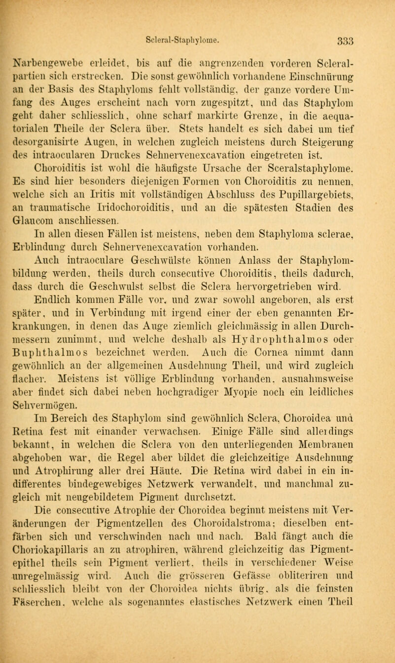 Narbengewebe erleidet, bis auf die angrenzenden vorderen Scleral- partien sich erstrecken. Die sonst gewöhnlich vorhandene Einschnürung an der Basis des Staphyloms fehlt vollständig, der ganze vordere Um- fang des Auges erscheint nach vorn zugespitzt, und das Staphyloni geht daher schliesslich, ohne scharf markirte Grenze, in die aequa- torialen Theile der Sclera über. Stets handelt es sich dabei um tief desorganisirte Augen, in welchen zugleich meistens durch Steigerung des intraokularen Druckes Sehnervenexcavation eingetreten ist. Choroiditis ist wohl die häufigste Ursache der Sceralstaphylome. Es sind hier besonders diejenigen Formen von Choroiditis zu nennen, welche sich an Iritis mit vollständigen Abschluss des Pupillargebiets, an traumatische Iridochoroiditis, und an die spätesten Stadien des Glaueoni anschliessen. In allen diesen Fällen ist meistens, neben dem Staphyloma sclerae, Erblindung durch Sehnervenexcavation vorhanden. Auch intraoculare Geschwülste können Anlass der Staphylom- bildung werden, theils durch consecutive Choroiditis, theils dadurch, dass durch die Geschwulst selbst die Sclera hervorgetrieben wird. Endlich kommen Fälle vor, und zwar sowohl angeboren, als erst später, und in Verbindung mit irgend einer der eben genannten Er- krankungen, in denen das Auge ziemlich gleichmässig in allen Durch- messern zunimmt, und welche deshalb als Hydrophthalmos oder Buphthalmos bezeichnet werden. Auch die Cornea nimmt dann gewöhnlich an der allgemeinen Ausdehnung Theil, und wird zugleich flacher. Meistens ist völlige Erblindung vorhanden, ausnahmsweise aber findet sich dabei neben hochgradiger Myopie noch ein leidliches Sehvermögen. Im Bereich des Staphyloni sind gewöhnlich Sclera, Choroidea und Retina fest mit einander verwachsen. Einige Fälle sind alleidings bekannt, in welchen die Sclera von den unterliegenden Membranen abgehoben war, die Regel aber bildet die gleichzeitige Ausdehnung und Atrophirung aller drei Häute. Die Retina wird dabei in ein in- differentes bindegewebiges Netzwerk verwandelt, und manchmal zu- gleich mit neugebildetem Pigment durchsetzt. Die consecutive Atrophie der Choroidea beginnt meistens mit Ver- änderungen der Pigmentzellen des Choroidalstroma: dieselben ent- färben sich und verschwinden nach und nach. Bald fängt auch die Choriokapillaris an zu atrophiren. während gleichzeitig das Pigment- epithel theils sein Pigment verliert, theils in verschiedener Weise unregelmässig wird. Auch die grösseren Gefässe obliteriren und schliesslich bleibt von der Choroidea nichts übrig, als die feinsten Fäserchen. welche als sogenanntes elastisches Netzwerk einen Theil