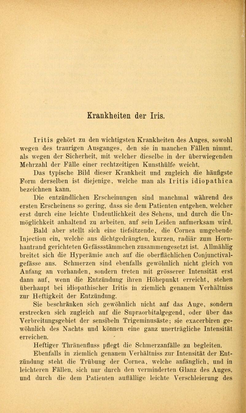 Iritis gehört zu den wichtigsten Krankheiten des Auges, sowohl wegen des traurigen Ausganges, den sie in manchen Fällen nimmt, als wegen der Sicherheit, mit welcher dieselbe in der überwiegenden Mehrzahl der Fälle einer rechtzeitigen Kunsthülfe weicht. Das typische Bild dieser Krankheit und zugleich die häufigste Form derselben ist diejenige, welche man als Iritis idiopathica bezeichnen kann. Die entzündlichen Erscheinungen sind manchmal während des ersten Erscheinens so gering, dass sie dem Patienten entgehen, welcher erst durch eine leichte Undeutlichkeit des Sehens, und durch die Un- möglichkeit anhaltend zu arbeiten, auf sein Leiden aufmerksam wird. Bald aber stellt sich eine tiefsitzende, die Cornea umgebende Injection ein, welche aus dichtgedrängten, kurzen, radiär zum Horn- hautrand gerichteten Gefässstämmchen zusammengesetzt ist. Allmählig breitet sich die Hyperämie auch auf die oberflächlichen Conjunctival- gefässe aus. Schmerzen sind ebenfalls gewöhnlich nicht gleich von Anfang an vorhanden, sondern treten mit grösserer Intensität erst dann auf, wenn die Entzündung ihren Höhepunkt erreicht, stehen überhaupt bei idiopathischer Iritis in ziemlich genauem Verhältniss zur Heftigkeit der Entzündung. Sie beschränken sich gewöhnlich nicht auf das Auge, sondern erstrecken sich zugleich auf die Supraorbitalgegend, oder über das Verbreitungsgebiet der sensibeln Trigeminusäste; sie exacerbiren ge- wöhnlich des Nachts und können eine ganz unerträgliche Intensität erreichen. Heftiger Thränenfluss pflegt die Schmerzanfälle zu begleiten. Ebenfalls in ziemlich genauem Verhältniss zur Intensität der Ent- zündung steht die Trübung der Cornea, welche anfänglich, und in leichteren Fällen, sich nur durch den verminderten Glanz des Auges, und durch die dem Patienten auffällige leichte Verschleierung des