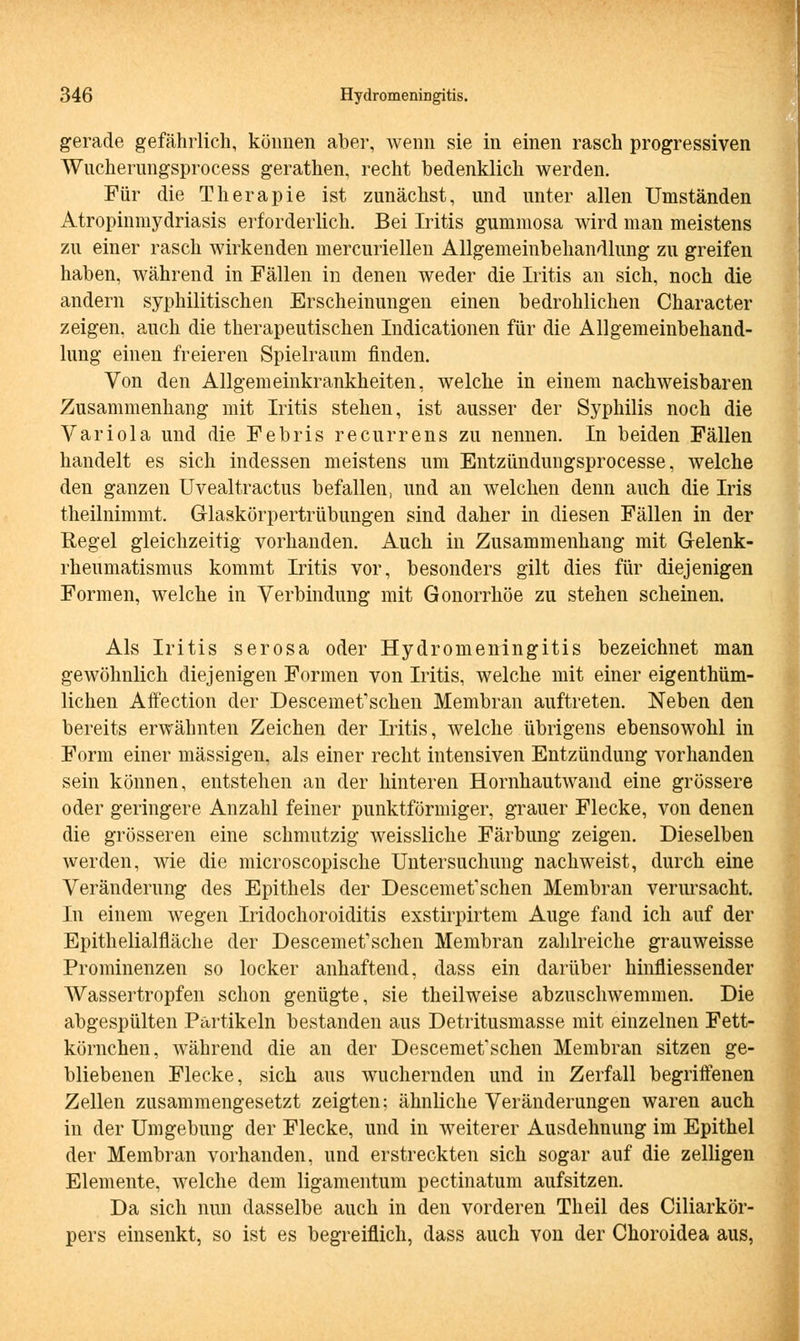 gerade gefährlich, können aber, wenn sie in einen rasch progressiven Wncherimgsprocess gerathen, recht bedenklich werden. Für die Therapie ist zunächst, und unter allen Umständen Atropinmydriasis erforderlich. Bei Iritis gummosa wird man meistens zu einer rasch wirkenden mercuriellen Allgemeinbehandlung zu greifen haben, während in Fällen in denen weder die Iritis an sich, noch die andern syphilitischen Erscheinungen einen bedrohlichen Character zeigen, auch die therapeutischen Indicationen für die Allgemeinbehand- lung einen freieren Spielraum finden. Von den Allgemeinkrankheiten, welche in einem nachweisbaren Zusammenhang mit Iritis stehen, ist ausser der Syphilis noch die Variola und die Febris recurrens zu nennen. In beiden Fällen handelt es sich indessen meistens um Entzündungsprocesse, welche den ganzen Uvealtractus befallen, und an welchen denn auch die Iris theilnimmt. Glaskörpertrübungen sind daher in diesen Fällen in der Regel gleichzeitig vorhanden. Auch in Zusammenhang mit Gelenk- rheumatismus kommt Iritis vor, besonders gilt dies für diejenigen Formen, welche in Verbindung mit Gonorrhöe zu stehen scheinen. Als Iritis serosa oder Hydromeningitis bezeichnet man gewöhnlich diejenigen Formen von Iritis, welche mit einer eigenthüm- lichen Affection der Descemetfschen Membran auftreten. Neben den bereits erwähnten Zeichen der Iritis, welche übrigens ebensowohl in Form einer massigen, als einer recht intensiven Entzündung vorhanden sein können, entstehen an der hinteren Hornhautwand eine grössere oder geringere Anzahl feiner punktförmiger, grauer Flecke, von denen die grösseren eine schmutzig weissliche Färbung zeigen. Dieselben werden, wie die microscopische Untersuchung nachweist, durch eine Veränderung des Epithels der Descemetfschen Membran verursacht. In einem wegen Iridochoroiditis exstirpirtem Auge fand ich auf der Epithelialfläche der Descemet'schen Membran zahlreiche grauweisse Prominenzen so locker anhaftend, dass ein darüber hinfliessender Wassertropfen schon genügte, sie theilweise abzuschwemmen. Die abgespülten Partikeln bestanden aus Detritusmasse mit einzelnen Fett- körnchen, während die an der Descemet'schen Membran sitzen ge- bliebenen Flecke, sich aus wuchernden und in Zerfall begriffenen Zellen zusammengesetzt zeigten; ähnliche Veränderungen waren auch in der Umgebung der Flecke, und in weiterer Ausdehnung im Epithel der Membran vorhanden, und erstreckten sich sogar auf die zelligen Elemente, welche dem ligamentum pectinatum aufsitzen. Da sich nun dasselbe auch in den vorderen Theil des Ciliarkör- pers einsenkt, so ist es begreiflich, dass auch von der Choroidea aus,