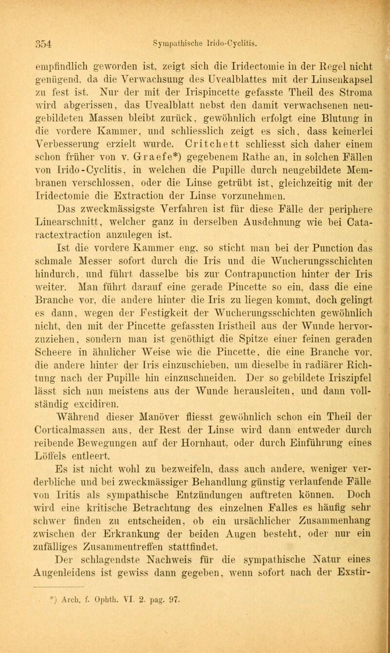 empfindlich geworden ist. zeigt sich die Iridectomie in der Regel nicht genügend, da die Verwachsung des Uvealblattes mit der Linsenkapsel zu fest ist. Nur der mit der Irispincette gefasste Theil des Stroma wird abgerissen, das Uvealblatt nebst den damit verwachsenen neu- gebildeten Massen bleibt zurück, gewöhnlich erfolgt eine Blutung in die vordere Kammer, und schliesslich zeigt es sich, dass keinerlei Verbesserung erzielt wurde. Critchett schliesst sich daher einem schon früher von v. Graefe*) gegebenem Rathe an, in solchen Fällen von Irido-Cyclitis, in welchen die Pupille durch neugebildete Mem- branen verschlossen, oder die Linse getrübt ist, gleichzeitig mit der Iridectomie die Extraction der Linse vorzunehmen. Das zweckmässigste Verfahren ist für diese Fälle der periphere Linearschnitt, welcher ganz in derselben Ausdehnung wie bei Cata- ractextraction anzulegen ist. Ist die vordere Kammer eng, so sticht man bei der Punction das schmale Messer sofort durch die Iris und die Wucherungsschichten hindurch, und führt dasselbe bis zur Contrapunction hinter der Iris weiter. Man führt darauf eine gerade Pincette so ein. dass die eine Branche vor, die andere hinter die Iris zu liegen kommt, doch gelingt es dann, wegen der Festigkeit der Wucherungsschichten gewöhnlich nicht, den mit der Pincette gefassten Iristheil aus der Wunde hervor- zuziehen, sondern man ist genöthigt die Spitze einer feinen geraden Scheere in ähnlicher Weise wie die Pincette, die eine Branche vor. die andere hinter der Iris einzuschieben, um dieselbe in radiärer Rich- tung nach der Pupille hin einzuschneiden. Der so gebildete Iriszipfel lässt sich nun meistens aus der Wunde herausleiten, und dann voll- ständig excidiren. Während dieser Manöver fliesst gewöhnlich schon ein Theil der Corticalmassen aus. der Rest der Linse wird dann entweder durch reibende Bewegungen auf der Hornhaut, oder durch Einführung eines Löffels entleert. Es ist nicht wohl zu bezweifeln, dass auch andere, weniger ver- derbliche und bei zweckmässiger Behandlung günstig verlaufende Fälle von Iritis als sympathische Entzündungen auftreten können. Doch wird eine kritische Betrachtung des einzelnen Falles es häufig sehr schwer finden zu entscheiden, ob ein ursächlicher Zusammenhang zwischen der Erkrankung der beiden Augen besteht, oder nur ein zufälliges Zusammentreffen stattfindet. Der schlagendste Nachweis für die sympathische Natur eines Augenleidens ist gewiss dann gegeben, wenn sofort nach der Exstir- :) Arch. f. Ophth. VI. 2. pag. 97.