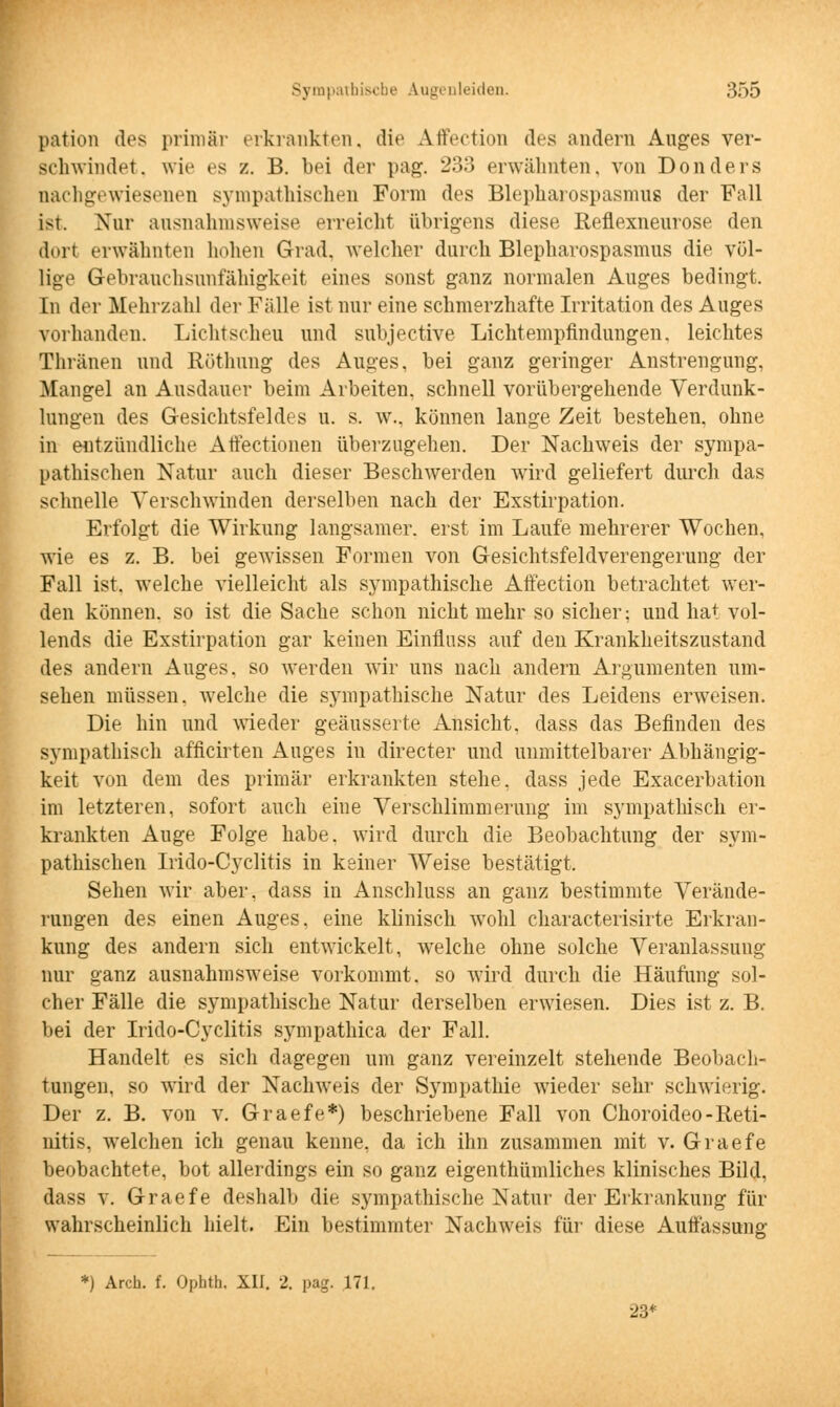 pation dos primär erkrankten, die Affection des andern Auges ver- schwindet, wie es /.. B. bei der pag. -•>•> erwähnten, von Donders nachgewiesenen sympathischen Form des Blepharospasmus der Fall ist. Nur ausnahmsweise erreicht übrigens diese Reflexneurose den dort erwähnten hohen Grad, welcher durch Blepharospasmus die völ- lige Gebrauchsunfähigkeit eines sonst ganz normalen Auges bedingt. In der Mehrzahl der Fälle ist nur eine schmerzhafte Irritation des Auges vorhanden. Lichtscheu und subjective Lichtempfindungen, leichtes Thränen und Röthung des Auges, bei ganz geringer Anstrengung, Mangel an Ausdauer beim Arbeiten, schnell vorübergehende Verdunk- lungen des Gesichtsfeldes u. s. w., können lange Zeit bestehen, ohne in entzündliche Atfectionen überzugehen. Der Nachweis der sympa- pathischen Natur auch dieser Beschwerden wird geliefert durch das schnelle Verschwinden derselben nach der Exstirpation. Erfolgt die Wirkung langsamer, erst im Laufe mehrerer Wochen, wie es z. B. bei gewissen Formen von Gesichtsfeldverengerung der Fall ist. welche vielleicht als sympathische Affection betrachtet wer- den können, so ist die Sache schon nicht mehr so sicher: und hat vol- lends die Exstirpation gar keinen Einfluss auf den Krankheitszustand des andern Auges, so werden wir uns nach andern Argumenten um- sehen müssen, welche die sympathische Natur des Leidens erweisen. Die hin und wieder geäusserte Ansicht, dass das Befinden des sympathisch afficirten Auges in directer und unmittelbarer Abhängig- keit von dem des primär erkrankten stehe, dass jede Exacerbation im letzteren, sofort auch eine Verschlimmerung im sympathisch er- krankten Auge Folge habe, wird durch die Beobachtung der sym- pathischen Irido-Cyclitis in keiner Weise bestätigt. Sehen wir aber, dass in Anschluss an ganz bestimmte Verände- rungen des einen Auges, eine klinisch wohl characterisirte Erkran- kung des andern sich entwickelt, welche ohne solche Veranlassung nur ganz ausnahmsweise vorkommt, so wird durch die Häufung sol- cher Fälle die sympathische Natur derselben erwiesen. Dies ist z. B. bei der Irido-Cyclitis sympathica der Fall. Handelt es sich dagegen um ganz vereinzelt stehende Beobach- tungen, so wird der Nachweis der Sympathie wieder sehr schwierig. Der z. B. von v. Graefe*) beschriebene Fall von Choroideo-Reti- nitis, welchen ich genau kenne, da ich ihn zusammen mit v. Graefe beobachtete, bot allerdings ein so ganz eigentümliches klinisches Bild, dass v. Graefe deshalb die sympathische Natur der Erkrankung für wahrscheinlich hielt. Ein bestimmter Nachweis für diese Auffassung *) Arch. f. Ophth, XII. 2. pag. 171. 23*