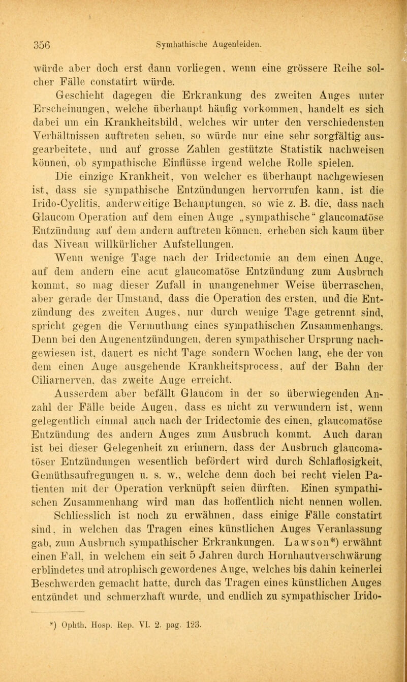 würde aber doch erst dann vorliegen, wenn eine grössere Reihe sol- cher Fälle constatirt würde. Geschieht dagegen die Erkrankung des zweiten Auges unter Erscheinungen, welche überhaupt häufig vorkommen, handelt es sich dabei um ein Krankheitsbild, welches wir unter den verschiedensten Verhältnissen auftreten sehen, so würde nur eine sehr sorgfältig aus- gearbeitete, und auf grosse Zahlen gestützte Statistik nachweisen können, ob sympathische Einflüsse irgend welche Rolle spielen. Die einzige Krankheit, von welcher es überhaupt nachgewiesen ist, dass sie sympathische Entzündungen hervorrufen kann, ist die Irido-Cyclitis. anderweitige Behauptungen, so wie z. B. die, dass nach Glaucom Operation auf dem einen Auge „sympathische glaukomatöse Entzündung auf dem andern auftreten können, erheben sich kaum über das Niveau willkürlicher Aufstellungen. Wenn wenige Tage nach der Iridectomie an dem einen Auge, auf dem andern eine acut glaukomatöse Entzündung zum Ausbruch kommt, so mag dieser Zufall in unangenehmer Weise überraschen, aber gerade der Umstand, dass die Operation des ersten, und die Ent- zündung des zweiten Auges, nur durch wenige Tage getrennt sind, spricht gegen die Vermuthung eines sympathischen Zusammenhangs. Denn bei den Augenentzündungen, deren sympathischer Ursprung nach- gewiesen ist, dauert es nicht Tage sondern Wochen lang, ehe der von dem einen Auge ausgehende Krankheitsprocess, auf der Bahn der Ciliarnerven, das zweite Auge erreicht. Ausserdem aber befällt Glaucom in der so überwiegenden An- zahl der Fälle beide Augen, dass es nicht zu verwundern ist, wenn gelegentlich einmal auch nach der Iridectomie des einen, glaucomatöse Entzündung des andern Auges zum Ausbruch kommt. Auch daran ist bei dieser Gelegenheit zu erinnern, dass der Ausbruch glaucoma- töser Entzündungen wesentlich befördert wird durch Schlaflosigkeit, Gemüthsaufregungen u. s. w., welche denn doch bei recht vielen Pa- tienten mit der Operation verknüpft seien dürften. Einen sympathi- schen Zusammenhang wird man das hoffentlich nicht nennen wollen. Schliesslich ist noch zu erwähnen, dass einige Fälle constatirt sind, in welchen das Tragen eines künstlichen Auges Veranlassung gab, zum Ausbruch sympathischer Erkrankungen. Lawson*) erwähnt einen Fall, in welchem ein seit 5 Jahren durch Hornhautverschwärung erblindetes und atrophisch gewordenes Auge, welches bis dahin keinerlei Beschwerden gemacht hatte, durch das Tragen eines künstlichen Auges entzündet und schmerzhaft wurde, und endlich zu sympathischer Irido- *) Ophth. Hosp. Rep. VI. 2. pag. 123.