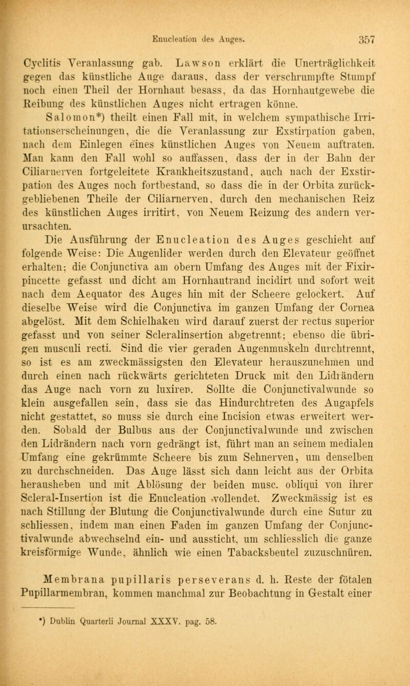 Cyclitis Veranlassung gab. Lawson erklärt die Unerträglichkeit gegen das künstliche Auge daraus, dass der verschrumpfte Stumpf noch einen Theil der Hornhaut besass. da das Hornhautgewebe die Reibung des künstliehen Auges nicht ertragen könne. Salonion*) theilt einen Fall mit. in welchem sympathische Irri- tationserscheinuDgen, die die Veranlassung zur Exstirpation gaben, nach dem Einlegen eines künstlichen Auges von Neuem auftraten. Man kann den Fall wohl so autfassen, dass der in der Bahn der Ciliarnerven fortgeleitete Krankheitszustand, auch nach der Exstir- pation des Auges noch fortbestand, so dass die in der Orbita zurück- gebliebenen Theile der Ciliarnerven, durch den mechanischen Reiz des künstlichen Auges irritirt, von Neuem Reizung des andern ver- ursachten. Die Ausführung der Enucleation des Auges geschieht auf folgende Weise: Die Augenlider werden durch den Elevateur geöffnet erhalten: die Conjunctiva am obern Umfang des Auges mit der Fixir- pincette gefasst und dicht am Hornhautrand incidirt und sofort weit nach dem Aequator des Auges hin mit der Scheere gelockert. Auf dieselbe Weise wird die Conjunctiva im ganzen Umfang der Cornea abgelöst. Mit dem Schielhaken wird darauf zuerst der rectus superior gefasst und von seiner Scleralinsertion abgetrennt: ebenso die übri- gen musculi recti. Sind die vier geraden Augenmuskeln durchtrennt, so ist es am zweckmässigsten den Elevateur herauszunehmen und durch einen nach rückwärts gerichteten Druck mit den Lidrändern das Auge nach vorn zu luxiren. Sollte die Conjunctivalwunde so klein ausgefallen sein, dass sie das Hindurchtreten des Augapfels nicht gestattet, so muss sie durch eine Incision etwas erweitert wer- den. Sobald der Bulbus aus der Conjunctivalwunde und zwischen den Lidrändern nach vorn gedrängt ist, führt man an seinem medialen Umfang eine gekrümmte Scheere bis zum Sehnerven, um denselben zu durchschneiden. Das Auge lässt sich dann leicht aus der Orbita herausheben und mit Ablösung der beiden musc, obliqui von ihrer Scleral-Insertion ist die Enucleation .vollendet. Zweckmässig ist es nach Stillung der Blutung die Conjunctivalwunde durch eine Sutur zu schliessen. indem man einen Faden im ganzen Umfang der Conjunc- tivalwunde abwechselnd ein- und aussticht, um schliesslich die ganze kreisförmige Wunde, ähnlich wie einen Tabacksbeutel zuzuschnüren. Membrana papillaris perseverans d. h. Reste der fötalen Pupillarmembran, kommen manchmal zur Beobachtung in Gestalt einer •) Dublin Quarterli Journal XXXV. pag. 58.