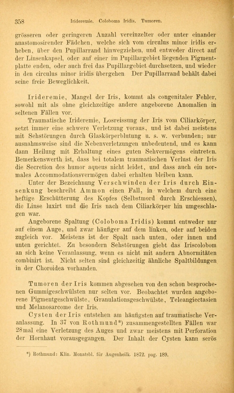 grösseren oder geringeren Anzahl vereinzelter oder unter einander anastomosirender Fädchen, welche sich vom circulus minor iridis er- heben, über den Pupillarrand hinwegziehen, und entweder direct auf der Linsenkapsel, oder auf einer im Pupillargebiet liegenden Pigment- platte enden, oder auch frei das Pupillargebiet durchsetzen, und wieder in den circulus minor iridis übergehen Der Pupillarrand behält dabei seine freie Beweglichkeit. Irideremie, Mangel der Iris, kommt als congenitaler Fehler, sowohl mit als ohne gleichzeitige andere angeborene Anomalien in seltenen Fällen vor. Traumatische Irideremie, Losreissung der Iris vom Ciliarkörper, setzt immer eine schwere Verletzung voraus, und ist dabei meistens mit Sehstörungen durch Glaskörperblutung u. s. w. verbunden; nur ausnahmsweise sind die Nebenverletzungen unbedeutend, und es kann dann Heilung mit Erhaltung eines guten Sehvermögens eintreten. Bemerkenswerth ist, dass bei totalem traumatischen Verlust der Iris die Secretion des humor aqueus nicht leidet, und dass auch ein nor- males Accommodationsvermögen dabei erhalten bleiben kann. Unter der Bezeichnung Verschwinden der Iris durch Ein- senkung beschreibt Amnion einen Fall, in welchem durch eine heftige Erschütterung des Kopfes (Selbstmord durch Erschiessen), die Linse luxirt und die Iris nach dem Ciliarkörper hin umgeschla- gen war. Angeborene Spaltung (Coloboma Iridis) kommt entweder nur auf einem Auge, und zwar häufiger auf dem linken, oder auf beiden zugleich vor. Meistens ist der Spalt nach unten, oder innen und unten gerichtet. Zu besondern Sehstörungen giebt das Iriscolobom an sich keine Veranlassung, wenn es nicht mit andern Abnormitäten combinirt ist. Nicht selten sind gleichzeitig ähnliche Spaltbildungen in der Choroidea vorhanden. Tumoren der Iris kommen abgesehen von den schon besproche- nen Gummigeschwülsten nur selten vor. Beobachtet wurden angebo- rene Pigmentgeschwülste. Granulationsgeschwülste, Teleangiectasien und Melanosarcome der Iris. Cysten der Iris entstehen am häufigsten auf traumatische Ver- anlassung. In 37 von Rothmund*) zusammengestellten Fällen war 28mal eine Verletzung des Auges und zwar meistens mit Perforation der Hornhaut vorausgegangen. Der Inhalt der Cysten kann serös ') Rothmund: Klin. Monatsbl. für Augenheilk. 1872. pag. 189.