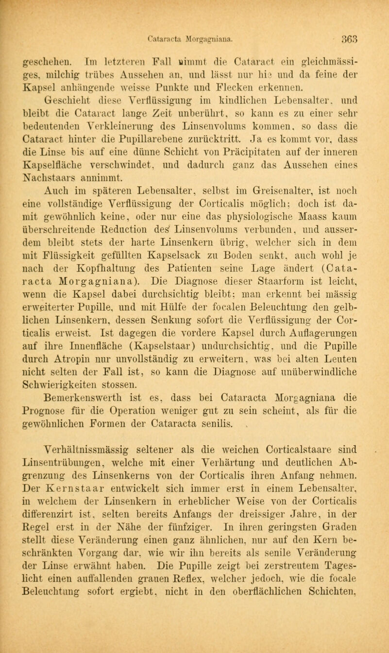 geschehen. Im Letzteren Fall nimml die Catäract ein gleichmässi- ges. milcliig trübes Aussehen an, and lässt nur hie und da feine der Kapsel anhängende weisse Punkte und Flecken erkennen. Geschieht diese Verflüssigung im kindlichen Lebensalter, und bleibt die Catäract lange Zeit unberührt, so kann es zu einer sehr bedeutenden Verkleinerung des Linsenvolums kommen, so dass die Catäract hinter die Pupillarebene zurücktritt. Ja es kommt vor, dass die Linse bis auf eine dünne Schicht von Präcipitaten auf der inneren Kapselfläche verschwindet, und dadurch ganz das Aussehen eines Nachstaars annimmt. Auch im späteren Lebensalter, selbst im Greisenalter, ist noch eine vollständige Verflüssigung der Corticalis möglich; doch ist da- mit gewöhnlich keine, oder nur eine das physiologische Maass kaum überschreitende Reduction des' Linsenvolums verbunden, und ausser- dem bleibt stets der harte Linsenkern übrig, welcher sich in dem mit Flüssigkeit gefüllten Kapselsack zu Boden senkt, auch wohl je nach der Kopfhaltung des Patienten seine Lage ändert (Cata- racta Morgagniana). Die Diagnose dieser Staarforni ist leicht, wenn die Kapsel dabei durchsichtig bleibt; man erkennt bei massig- erweiterter Pupille, und mit Hülfe der focalen Beleuchtung den gelb- lichen Linsenkern, dessen Senkung sofort die Verflüssigung der Cor- ticalis erweist. Ist dagegen die vordere Kapsel durch Auflagerungen auf ihre Innenfläche (Kapselstaar) undurchsichtig, und die Pupille durch Atropin nur unvollständig zu erweitern, was bei alten Leuten nicht selten der Fall ist, so kann die Diagnose auf unüberwindliche Schwierigkeiten stossen. Bemerkenswerth ist es, dass bei Cataracta Morgagniana die Prognose für die Operation weniger gut zu sein scheint, als für die gewöhnlichen Formen der Cataracta senilis. Verhältnissmässig seltener als die weichen Corticalstaare sind Linsentrübungen, welche mit einer Verhärtung und deutlichen Ab- grenzung des Linsenkerns von der Corticalis ihren Anfang nehmen. Der Kernstaar entwickelt sich immer erst in einem Lebensalter, in welchem der Linsenkern in erheblicher Weise von der Corticalis differenzirt ist. selten bereits Anfangs der dreissiger Jahre, in der Regel erst in der Nähe der fünfziger. In ihren geringsten Graden stellt diese Veränderung einen ganz ähnlichen, nur auf den Kern be- schränkten Vorgang dar. wie wir ihn bereits als senile Veränderung der Linse erwähnt haben. Die Pupille zeigt bei zerstreutem Tages- licht einen auffallenden grauen Reflex, welcher jedoch, wie die focale Beleuchtung sofort ergiebt. nicht in den oberflächlichen Schichten,