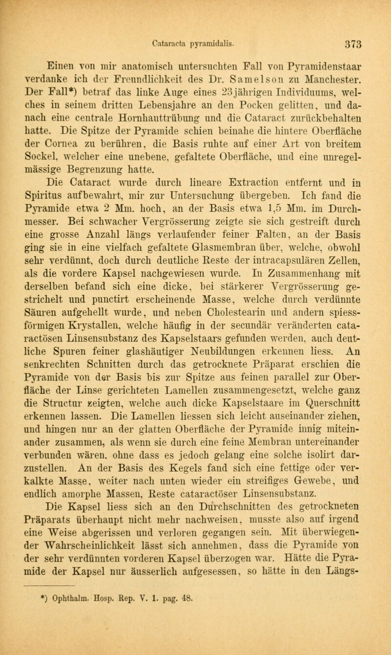 Einen von mir anatomisch untersuchten Fall von Pyramidenstaar verdanke ich der Freundlichkeit des Dr. Samelson zu Manchester. Der Fall*) betraf das linke Auge eines 23jährigen Individuums, wel- ches in seinem dritten Lebensjahre an den Pocken gelitten, und da- nach eine centrale Hornhauttrübung und die Cataract zurückbehalten hatte. Die Spitze der Pyramide schien beinahe die hintere Oberfläche der Cornea zu berühren, die Basis ruhte auf einer Art von breitem Sockel, welcher eine unebene, gefaltete Oberfläche, und eine unregel- mässige Begrenzung hatte. Die Cataract wurde durch lineare Extraction entfernt und in Spiritus aufbewahrt, mir zur Untersuchung übergeben. Ich fand die Pyramide etwa 2 Mm. hoch, an der Basis etwa 1,5 Mm. im Durch- messer. Bei schwacher Vergrößerung zeigte sie sich gestreift durch eine grosse Anzahl längs verlaufender feiner Falten, an der Basis ging sie in eine vielfach gefaltete Glasmembran über, welche, obwohl sehr verdünnt, doch durch deutliche Reste der intracapsulären Zellen, als die vordere Kapsel nachgewiesen wurde. In Zusammenhang mit derselben befand sich eine dicke, bei stärkerer Vergrösserung ge- strichelt und punctirt erscheinende Masse, welche durch verdünnte Säuren aufgehellt wurde, und neben Cholestearin und andern spiess- förmigen Krystallen, welche häufig in der secundär veränderten cata- ractösen Linsensubstanz des Kapselstaars gefunden werden, auch deut- liche Spuren feiner glashäutiger Neubildungen erkenneu Hess. An senkrechten Schnitten durch das getrocknete Präparat erschien die Pyramide von der Basis bis zur Spitze aus feinen parallel zur Ober- fläche der Linse gerichteten Lamellen zusammengesetzt, welche ganz die Structur zeigten, welche auch dicke Kapselstaare im Querschnitt erkennen lassen. Die Lamellen Hessen sich leicht auseinander ziehen, und hingen nur an der glatten Oberfläche der Pyramide innig mitein- ander zusammen, als wenn sie durch eine feine Membran untereinander verbunden wären, ohne dass es jedoch gelang eine solche isolirt dar- zusteUen. An der Basis des Kegels fand sich eine fettige oder ver- kalkte Masse, weiter nach unten wieder ein streifiges Gewebe, und endlich amorphe Massen, Reste cataractöser Linsensubstanz. Die Kapsel Hess sich an den Durchschnitten des getrockneten Präparats überhaupt nicht mehr nachweisen, musste also auf irgend eine Weise abgerissen und verloren gegangen sein. Mit überwiegen- der Wahrscheinlichkeit lässt sich annehmen, dass die Pyramide von der sehr verdünnten vorderen Kapsel überzogen war. Hätte die Pyra- mide der Kapsel nur äusserüch aufgesessen, so hätte in den Längs- *) Ophthalm. Hosp. Rep. V. 1. pag.