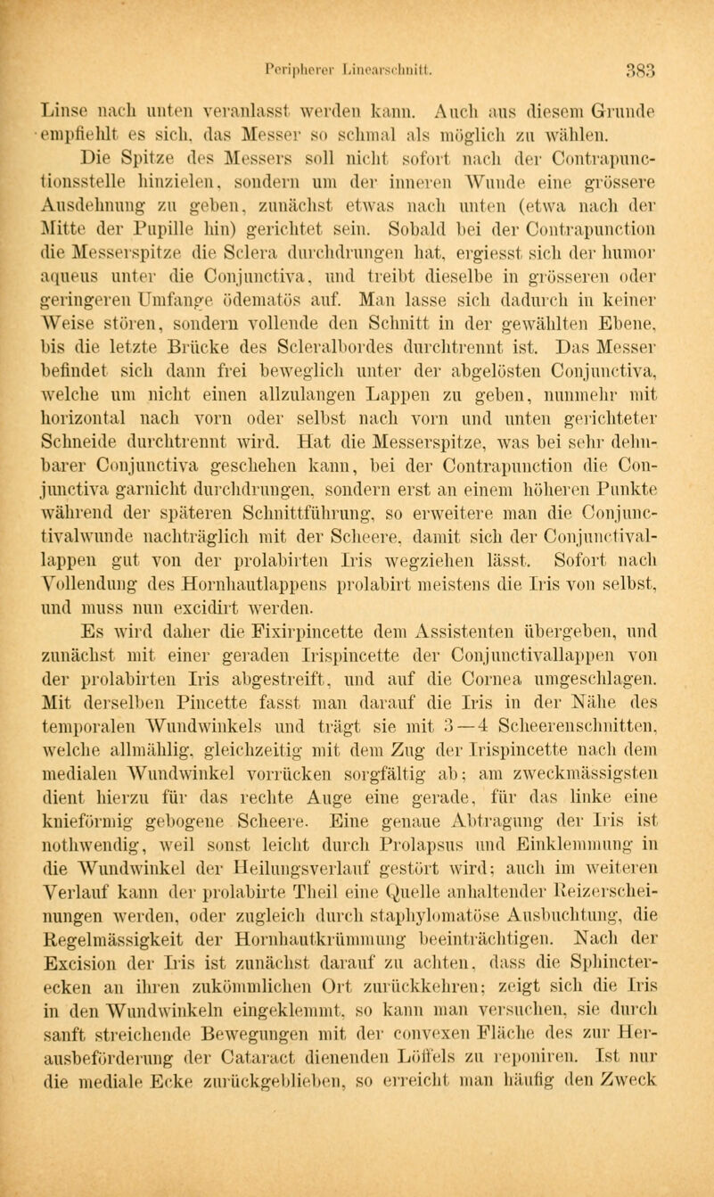 Linse nach unten veranlass! weiden kann. Auch ans diesem Grunde empfiehll es sich, das Messer so schmal als möglich zu wählen. Die Spitze des Messers soll nicht sofort nach der Contrapunc- tionssteUe hinzielen, sondern um der inneren Wunde eine grössere Ausdehnung zn geben, zunächst etwas nach unten (etwa nach der Mitte der Pupille hin) gerichtet sein. Sobald bei der Contrapunction die Messerspitze die Sclera durchdrungen hat, ergiesst sich der humor aqueus unter die Conjunctiva, und treibt dieselbe in grösseren (»der geringeren Umfange ödematös auf. Man lasse sich dadurch in keiner Weise stören, sondern vollende den Schnitt in der gewählten Ebene, bis die letzte Brücke des Scleralbordes durchtrennt ist. Das Messer befindet sich dann frei beweglich unter der abgelösten Conjunctiva, welche um nicht einen allzulangen Lappen zu geben, nunmehr mit horizontal nach vorn oder selbst nach vorn und unten gerichteter Schneide durchtrennt wird. Hat die Messerspitze, was bei sehr dehn- barer Conjunctiva geschehen kann, bei der Contrapunction die Con- junctiva garnicht durchdrungen, sondern erst an einem höheren Punkte während der späteren Schnittführung, so erweitere man die Conjunc- tivalwunde nachträglich mit der Scheere, damit sich der Conjunotival- lappen gut von der prolabirten Iris wegziehen lässt. Sofort nach Vollendung des Hornhautlappens prolabirt meistens die Iris von selbst, und muss nun excidirt werden. Es wird daher die Fixirpincette dem Assistenten übergeben, und zunächst mit einer geraden Irispincette der Conjunctivallappen von der prolabirten Iris abgestreift, und auf die Cornea umgeschlagen. Mit derselben Pincette fasst man darauf die Iris in der Nähe des temporalen Wundwinkels und trägt sie mit 3 — 4 Scheerenschnitten, welche allmählig. gleichzeitig mit dem Zug der Irispincette nach dem medialen Wundwinkel vorrücken sorgfältig ab; am zweckmässigsten dient hierzu für das rechte Auge eine gerade, für das linke eine knieförmig gebogene Scheere. Eine genaue Abtragung der Iris ist nothwendig, weil sonst leicht durch Prolapsus und Einklemmung in die Wundwinkel der Heilungsverlauf gestört wird; auch im weiteren Verlauf kann der prolabirte Theil eine Quelle anhaltender Reizerschei- nungen werden, oder zugleich durch staphylomatöse Ausbuchtung, die Regelmässigkeit der Hornhautkrümmung beeinträchtigen. Nach der Excision der Lis ist zunächst darauf zu achten, dass die Sphincter- ecken an ihren zukömmlichen Ort zurückkehren: zeigt sich die Iris in den Wundwinkeln eingeklemmt, so kann man versuchen, sie durch sanft streichende Bewegungen mit der convexen Fläche des zur Her- ausbeförderung der Cataract dienenden Löffels zu reponiren. Ist nur die mediale Ecke zurückgeblieben, so erreicht man häutig den Zweck