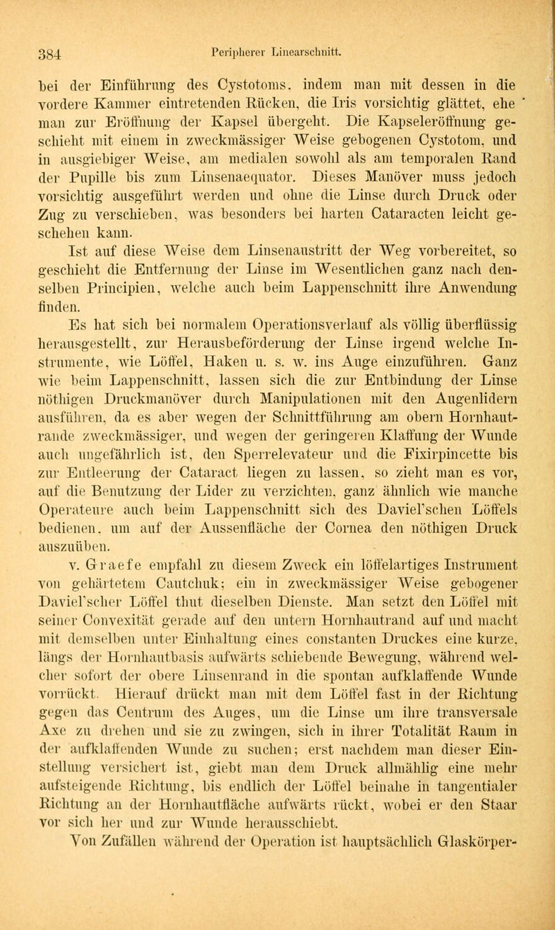 bei der Einführung des Cystotoms, indem man mit dessen in die vordere Kammer eintretenden Rücken, die Iris vorsichtig glättet, ehe man zur Eröffnung der Kapsel übergeht. Die Kapseleröffnung ge- schieht mit einem in zweckmässiger Weise gebogenen Cystotom, und in ausgiebiger Weise, am medialen sowohl als am temporalen Rand der Pupille bis zum Linsenaequator. Dieses Manöver muss jedoch vorsichtig ausgeführt werden und ohne die Linse durch Druck oder Zug zu verschieben, was besonders bei harten Cataracten leicht ge- schehen kann. Ist auf diese Weise dem Linsenaustritt der Weg vorbereitet, so geschieht die Entfernung der Linse im Wesentlichen ganz nach den- selben Principien, welche auch beim Lappenschnitt ihre Anwendung finden. Es hat sich bei normalem Operationsverlauf als völlig überflüssig herausgestellt, zur Herausbeförderung der Linse irgend welche In- strumente, wie Löffel, Haken u. s. w. ins Auge einzuführen. Ganz wie beim Lappenschnitt, lassen sich die zur Entbindung der Linse nötliigen Druckmanöver durch Manipulationen mit den Augenlidern ausführen, da es aber wegen der Schnittführung am obern Hornhaut- rande zweckmässiger, und wegen der geringeren Klaffung der Wunde auch ungefährlich ist, den Sperrelevateur und die Fixirpincette bis zur Entleerung der Cataract liegen zu lassen, so zieht man es vor, auf die Benutzung der Lider zu verzichte]], ganz ähnlich wie manche Operateure auch beim Lappenschnitt sich des Davierschen Löffels bedienen, um auf der Aussenfläche der Cornea den nöthigen Druck auszuüben. v. Graefe empfahl zu diesem Zweck ein löffelartiges Instrument von gehärtetem Cautchuk; ein in zweckmässiger Weise gebogener DavieFscher Löffel thut dieselben Dienste. Man setzt den Löffel mit seiner Convexität gerade auf den untern Hornhautrand auf und macht mit demselben unter Einhaltung eines constanten Druckes eine kurze, längs der Hornhautbasis aufwärts schiebende Bewegung, während wel- cher sofort der obere Linsenrand in die spontan aufklaffende Wunde vorrückt. Hierauf drückt man mit dem Löffel fast in der Richtung gegen das Centrum des Auges, um die Linse um ihre transversale Axe zu drehen und sie zu zwingen, sich in ihrer Totalität Raum in der aufklaffenden Wunde zu suchen; erst nachdem man dieser Ein- stellung versichert ist, giebt man dem Druck allmählig eine mehr aufsteigende Richtung, bis endlich der Löffel beinahe in tangentialer Richtung an der Hornhautfläche aufwärts rückt, wobei er den Staar vor sich her und zur Wunde herausschiebt. Von Zufällen während der Operation ist hauptsächlich Glaskörper-