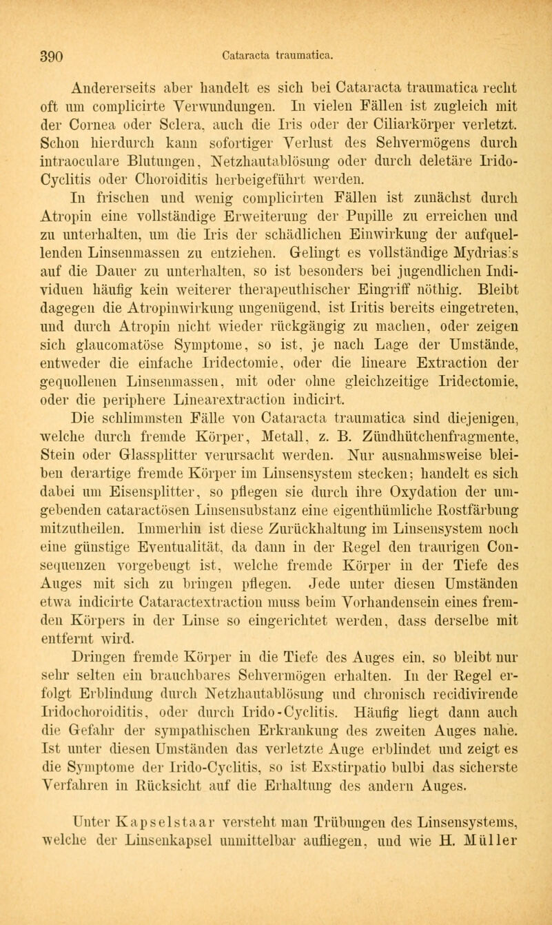 Andererseits aber handelt es sich bei Cataracta traumatica recht oft um complicirte Verwundungen. In vielen Fällen ist zugleich mit der Cornea oder Sclera, auch die Iris oder der Ciliarkörper verletzt. Schon hierdurch kann sofortiger Verlust des Sehvermögens durch intraoculare Blutungen, Netzhautablösung oder durch deletäre Irido- Cyclitis oder Choroiditis herbeigeführt werden. In frischen und wenig complicirten Fällen ist zunächst durch Atropin eine vollständige Erweiterung der Pupille zu erreichen und zu unterhalten, um die Iris der schädlichen Einwirkung der aufquel- lenden Linsenmassen zu entziehen. Gelingt es vollständige Mydriasis auf die Dauer zu unterhalten, so ist besonders bei jugendlichen Indi- viduen häufig kein weiterer therapeuthischer Eingriff nöthig. Bleibt dagegen die Atropinwirkung ungenügend, ist Iritis bereits eingetreten, und durch Atropin nicht wieder rückgängig zu machen, oder zeigen sich glaucomatöse Symptome, so ist, je nach Lage der Umstände, entweder die einfache Iridectomie, oder die lineare Extraction der gequollenen Linsenmassen, mit oder ohne gleichzeitige Iridectomie. oder die periphere Linearextraction indicirt. Die schlimmsten Fälle von Cataracta traumatica sind diejenigen, welche durch fremde Körper, Metall, z. B. Zündhütchenfragmente, Stein oder Glassplitter verursacht werden. Nur ausnahmsweise blei- ben derartige fremde Körper im Linsensystem stecken; handelt es sich dabei um Eisensplitter, so pflegen sie durch ihre Oxydation der um- gebenden cataractösen Linsensubstanz eine eigenthümliche Rostfärbung mitzutheilen. Immerhin ist diese Zurückhaltung im Linsensystem noch eine günstige Eventualität, da dann in der Regel den traurigen Con- sequenzen vorgebeugt ist, welche fremde Körper in der Tiefe des Auges mit sich zu bringen pflegen. Jede unter diesen Umständen etwa iudicirte Cataractextraction muss beim Vorhandensein eines frem- den Körpers in der Linse so eingerichtet werden, dass derselbe mit entfernt wird. Dringen fremde Körper in die Tiefe des Auges ein, so bleibt nur sehr selten ein brauchbares Sehvermögen erhalten. In der Regel er- folgt Erblindung durch Netzhautablösung und chronisch recidivirende Iridochoroiditis, oder durch Irido - Cyclitis. Häufig liegt dann auch die Gefahr der sympathischen Erkrankung des zweiten Auges nahe. Ist unter diesen Umständen das verletzte Auge erblindet und zeigt es die Symptome der Irido-Cyclitis, so ist Exstirpatio bulbi das sicherste Verfahren in Rücksicht auf die Erhaltung des andern Auges. Unter Kapselstaar versteht man Trübungen des Linsensystems, welche der Linsenkapsel unmittelbar aufliegen, uud wie H. Müller