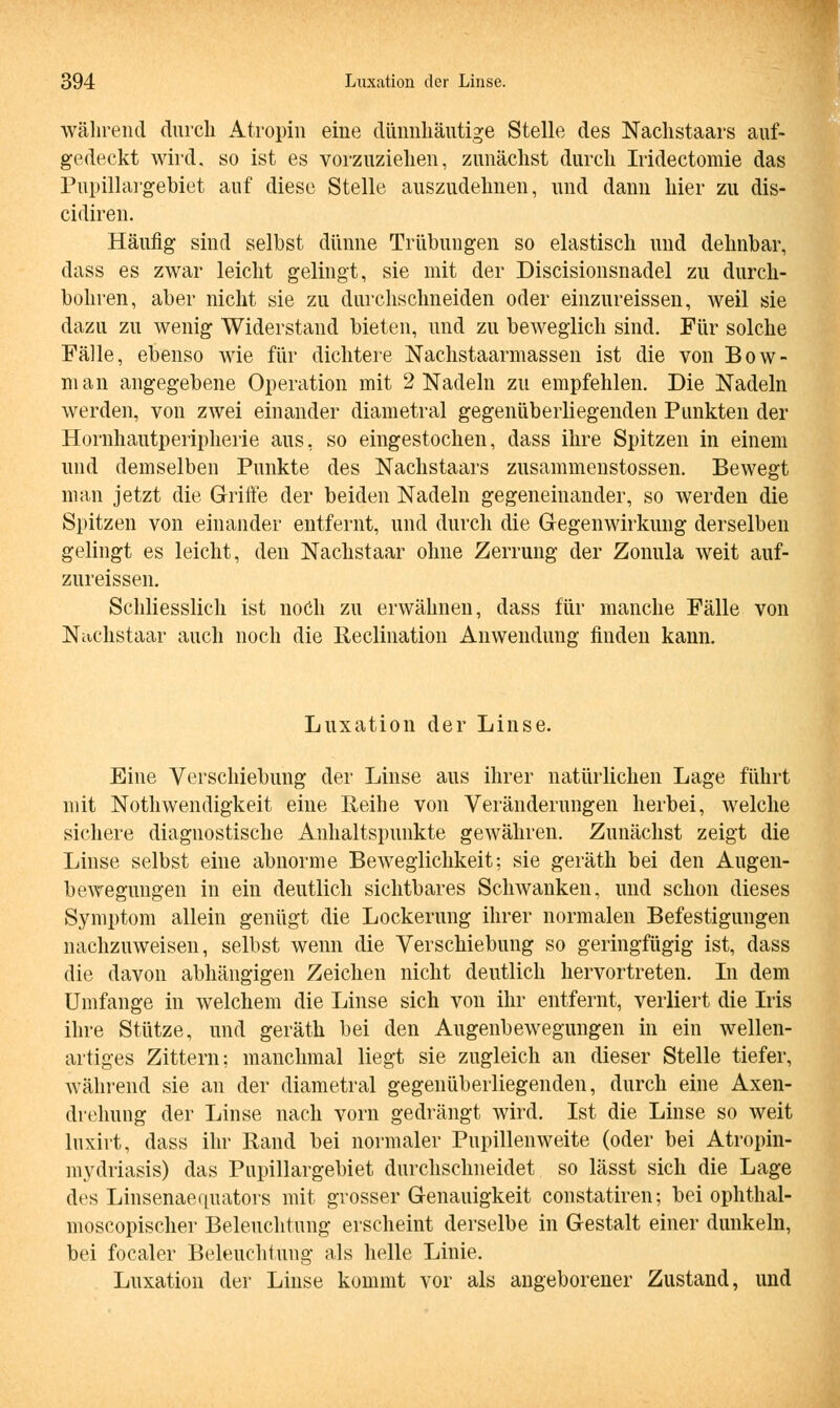 während durch Atropin eine dünnhäutige Stelle des Nachstaars auf- gedeckt wird, so ist es vorzuziehen, zunächst durch Iridectomie das Pupillargebiet auf diese Stelle auszudehnen, und dann hier zu dis- cidiren. Häufig sind selbst dünne Trübungen so elastisch und dehnbar, dass es zwar leicht gelingt, sie mit der Discisionsnadel zu durch- bohren, aber nicht sie zu durchschneiden oder einzureissen, weil sie dazu zu wenig Widerstand bieten, und zu beweglich sind. Für solche Fälle, ebenso wie für dichtere Nachstaarmassen ist die von Bow- nian angegebene Operation mit 2 Nadeln zu empfehlen. Die Nadeln werden, von zwei einander diametral gegenüberliegenden Punkten der Hornhautperipherie aus, so eingestochen, dass ihre Spitzen in einem und demselben Punkte des Nachstaars zusammenstossen. Bewegt man jetzt die Griffe der beiden Nadeln gegeneinander, so werden die Spitzen von einander entfernt, und durch die Gegenwirkung derselben gelingt es leicht, den Nachstaar ohne Zerrung der Zonula weit auf- zureissen. Schliesslich ist noch zu erwähnen, dass für manche Fälle von Nachstaar auch noch die Reclination Anwendung finden kann. Luxation der Linse. Eine Verschiebung der Linse aus ihrer natürlichen Lage führt mit Notwendigkeit eine Reihe von Veränderungen herbei, welche sichere diagnostische Anhaltspunkte gewähren. Zunächst zeigt die Linse selbst eine abnorme Beweglichkeit; sie geräth bei den Augen- bewegungen in ein deutlich sichtbares Schwanken, und schon dieses Symptom allein genügt die Lockerung ihrer normalen Befestigungen nachzuweisen, selbst wenn die Verschiebung so geringfügig ist, dass die davon abhängigen Zeichen nicht deutlich hervortreten. In dem Umfange in welchem die Linse sich von ihr entfernt, verliert die Iris ihre Stütze, und geräth bei den Augenbewegungen in ein wellen- artiges Zittern; manchmal liegt sie zugleich an dieser Stelle tiefer, während sie an der diametral gegenüberliegenden, durch eine Axen- drehung der Linse nach vorn gedrängt wird. Ist die Linse so weit luxirt, dass ihr Rand bei normaler Pupillenweite (oder bei Atropin- mydriasis) das Pupillargebiet durchschneidet so lässt sich die Lage des Linsenaequators mit grosser Genauigkeit constatiren; bei ophthal- moscopischer Beleuchtung erscheint derselbe in Gestalt einer dunkeln, bei focaler Beleuchtung als helle Linie. Luxation der Linse kommt vor als angeborener Zustand, und