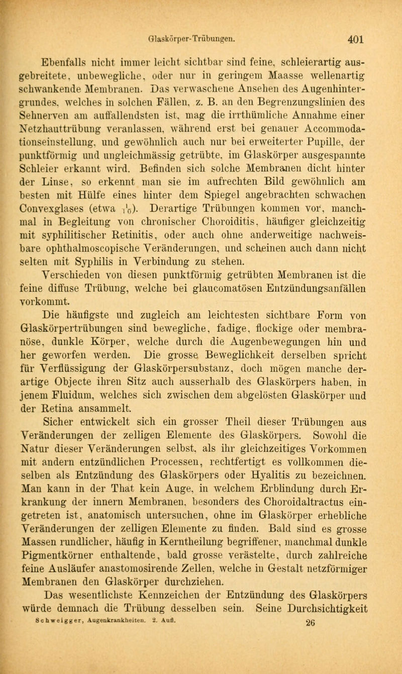 Ebenfalls nicht immer leicht sichtbar sind feine, schleierartig aus- gebreitete, unbewegliche, oder nur in geringem Maasse wellenartig schwankende Membranen. Das verwaschene Ansehen des Augenhinter- grundes, welches in solchen Fällen, z. B. an den Begrenzungslinien des Sehnerven am auffallendsten ist. mag die irrthümliche Annahme einer Netzhauttrübung veranlassen, während erst bei genauer Accommoda- tionseinstellung. und gewöhnlich auch nur bei erweiterter Pupille, der punktförmig und ungleichmässig getrübte, im Glaskörper ausgespannte Schleier erkannt wird. Befinden sich solche Membranen dicht hinter der Linse, so erkennt man sie im aufrechten Bild gewöhnlich am besten mit Hülfe eines hinter dem Spiegel angebrachten schwachen Convexglases (etwa i'ö). Derartige Trübungen kommen vor, manch- mal in Begleitung von chronischer Choroiditis, häufiger gleichzeitig mit syphilitischer Retinitis, oder auch ohne anderweitige nachweis- bare ophthalmoscopische Veränderungen, und scheinen auch dann nicht selten mit Syphilis in Verbindung zu stehen. Verschieden von diesen punktförmig getrübten Membranen ist die feine diffuse Trübung, welche bei glaucomatösen Entzündungsanfällen vorkommt. Die häufigste und zugleich am leichtesten sichtbare Form von Glaskörpertrübungen sind bewegliche, fadige, flockige oder membra- nöse. dunkle Körper, welche durch die Augenbewegungen hin und her geworfen werden. Die grosse Beweglichkeit derselben spricht für Verflüssigung der Glaskörpersubstanz, doch mögen manche der- artige Objecte ihren Sitz auch ausserhalb des Glaskörpers haben, in jenem Fluidum, welches sich zwischen dem abgelösten Glaskörper und der Retina ansammelt. Sicher entwickelt sich ein grosser Theil dieser Trübungen aus Veränderungen der zelligen Elemente des Glaskörpers. Sowohl die Natur dieser Veränderungen selbst, als ihr gleichzeitiges Vorkommen mit andern entzündlichen Processen, rechtfertigt es vollkommen die- selben als Entzündung des Glaskörpers oder Hyalitis zu bezeichnen. Man kann in der That kein Auge, in welchem Erblindung durch Er- krankung der innern Membranen, besonders des Choroidaltractus ein- getreten ist, anatomisch untersuchen, ohne im Glaskörper erhebliche Veränderungen der zelligen Elemente zu finden. Bald sind es grosse Massen rundlicher, häufig in Kerntheilung begriffener, manchmal dunkle Pigmentkörner enthaltende, bald grosse verästelte, durch zahlreiche feine Ausläufer anastomosirende Zellen, welche in Gestalt netzförmiger Membranen den Glaskörper durchziehen. Das wesentlichste Kennzeichen der Entzündung des Glaskörpers würde demnach die Trübung desselben sein. Seine Durchsichtigkeit Schweigger, Augenkrankheiten. 2. Aufl. Og